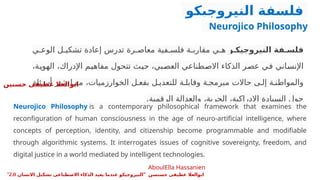 ‫النيروجيكو‬ ‫فلسفة‬
Neurojico Philosophy
‫و‬ ‫النيروجيك‬ ‫فة‬ ‫فلس‬
‫ي‬P‫الوع‬ ‫ل‬P‫تشكي‬ ‫إعادة‬ ‫تدرس‬ ‫رة‬P‫معاص‬ ‫فية‬P‫فلس‬ ‫ة‬P‫مقارب‬ ‫ي‬P‫ه‬
،‫ة‬P
‫ي‬‫الهو‬ ،‫اإلدراك‬ ‫م‬P
‫ي‬‫مفاه‬ ‫تتحول‬ ‫ث‬P
‫ي‬‫ح‬ ،‫بي‬P
‫ص‬‫الع‬ ‫طناعي‬P
‫ص‬‫اال‬ ‫الذكاء‬ ‫ر‬P
‫ص‬‫ع‬ ‫ي‬P
‫ف‬ ‫اني‬P
‫س‬‫اإلن‬
‫ئلة‬P‫أس‬ ‫ر‬P‫يثي‬ ‫ا‬P‫مم‬ ،‫الخوارزميات‬ ‫ل‬P‫بفع‬ ‫ل‬P‫للتعدي‬ ‫ة‬P‫وقابل‬ ‫ة‬P‫مبرمج‬ ‫حاالت‬ ‫ى‬P‫إل‬ ‫ة‬P‫والمواطن‬
.‫الرقمية‬ ‫والعدالة‬ ،‫الحرية‬ ،‫اإلدراكية‬ ‫السيادة‬ ‫حول‬
Neurojico Philosophy is a contemporary philosophical framework that examines the
reconfiguration of human consciousness in the age of neuro-artificial intelligence, where
concepts of perception, identity, and citizenship become programmable and modifiable
through algorithmic systems. It interrogates issues of cognitive sovereignty, freedom, and
digital justice in a world mediated by intelligent technologies.
AboulElla Hassanien
‫حسنين‬ ‫عطيفى‬ ‫ابوالعال‬
" ‫حسنسن‬ ‫عطيفى‬ ‫ابوالعال‬
‫االنسان‬ ‫تشكيل‬ ‫االصطناعى‬ ‫الذكاء‬ ‫يعيد‬ ‫عندما‬ ‫النيروجيكو‬
2.0
"
 