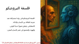 ‫النيروجيكو‬ ‫فلسفة‬
•
‫تعيد‬ ‫استشرافية‬ ‫رؤية‬ ‫هي‬ ‫النيروجيكو‬ ‫فلسفة‬
‫والذكاء‬ ‫اإلنسان‬ ‫بين‬ ‫العالقة‬ ‫تعريف‬
،‫للوعي‬ ‫ًا‬‫د‬‫جدي‬ ‫ًا‬‫ر‬‫تصو‬ ‫وتطرح‬ ،‫االصطناعي‬
.‫المعزز‬ :
‫ن‬‫اإلنسا‬ ‫عصر‬ ‫في‬ ‫والمجتمع‬ ،‫والهوية‬
" ‫حسنسن‬ ‫عطيفى‬ ‫ابوالعال‬
‫االنسان‬ ‫تشكيل‬ ‫االصطناعى‬ ‫الذكاء‬ ‫يعيد‬ ‫عندما‬ ‫النيروجيكو‬
2.0
"
 