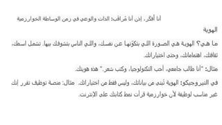 ‫الخوارزمية‬ ‫الوساطة‬ ‫زمن‬ ‫في‬ ‫والوعي‬ ‫الذات‬ :‫ب‬َ‫ق‬‫را‬ُ‫م‬ ‫أنا‬ ‫إذن‬ ،‫ر‬ّ‫ك‬‫ف‬‫ُأ‬ ‫أنا‬
‫الهوية‬
‫ي؟‬ ‫ه‬ ‫ا‬ ‫م‬
،‫مك‬ ‫اس‬ ‫ل‬ ‫تشم‬ .‫بيها‬ ‫ك‬ ‫بتشوف‬ ‫الناس‬ ‫ي‬ ‫والل‬ ،‫ك‬ ‫نفس‬ ‫ن‬ ‫ع‬ ‫ا‬ ‫نه‬ّ‫بتكو‬ ‫ي‬ ‫الل‬ ‫ورة‬ ‫الص‬ ‫ي‬ ‫ه‬ ‫ة‬ ‫الهوي‬
‫اختياراتك‬ ‫وحتى‬ ،‫اهتماماتك‬ ،‫ثقافتك‬
.
‫مثال‬
:
"
‫هويتك‬ ‫هذه‬ ".‫شعر‬ ‫وكتب‬ ،‫التكنولوجيا‬ ‫أحب‬ ،‫جامعي‬ ‫طالب‬ ‫أنا‬
.
‫و‬‫النيروجيك‬ ‫ي‬‫ف‬
:
‫اختياراتك‬ ‫من‬ ‫فقط‬ ‫وليس‬ ،‫بياناتك‬ ‫من‬ ‫بنى‬ُ‫ت‬ ‫الهوية‬
.
‫مثال‬
‫إنك‬ ‫تقرر‬ ‫توظيف‬ ‫منصة‬ :
‫اإلنترنت‬ ‫على‬ ‫كتابتك‬ ‫نمط‬ ‫قرأت‬ ‫خوارزمية‬ ‫ألن‬ ‫لوظيفة‬ ‫مناسب‬ ‫غير‬
.
 