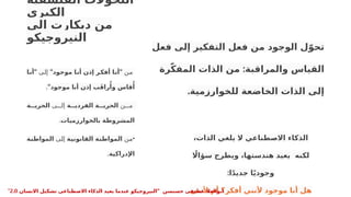 ‫الفلسفية‬ ‫التحوالت‬
‫الكبرى‬
‫الى‬ ‫ديكارت‬ ‫من‬
‫النيروجيكو‬
‫فعل‬ ‫إلى‬ ‫التفكير‬ ‫فعل‬ ‫من‬ ‫الوجود‬ ‫ل‬ّ‫تحو‬
:
‫رة‬ّ‫ك‬‫المف‬ ‫الذات‬ ‫من‬ ‫والمراقبة‬ ‫القياس‬
.‫للخوارزمية‬ ‫الخاضعة‬ ‫الذات‬ ‫إلى‬
‫ن‬P
‫م‬
" "
‫موجود‬ ‫ا‬‫أن‬ ‫إذن‬ ‫ر‬‫أفك‬ ‫ا‬‫أن‬
‫ى‬P
‫ل‬‫إ‬
"
‫ا‬‫أن‬
"‫موجود‬ ‫أنا‬ ‫إذن‬ ‫ب‬َ‫ق‬‫را‬‫ُأ‬‫و‬ ‫قاس‬‫ُأ‬
.
•
‫ن‬PPP‫م‬
‫ة‬ ‫الفردي‬ ‫ة‬ ‫الحري‬
‫ى‬PPP‫إل‬
‫ة‬ ‫الحري‬
‫بالخوارزميات‬ ‫المشروطة‬
.
•
‫ن‬P
‫م‬
‫ة‬‫القانوني‬ ‫ة‬‫المواطن‬
‫ى‬P
‫ل‬‫إ‬
‫ة‬‫المواطن‬
‫اإلدراكية‬
.
،‫الذات‬ ‫يلغي‬ ‫ال‬ ‫االصطناعي‬ ‫الذكاء‬
‫اًل‬‫سؤا‬ ‫ويطرح‬ ،‫هندستها‬ ‫يعيد‬ ‫لكنه‬
:‫ا‬ً‫د‬‫جدي‬ ‫ا‬ً‫ي‬‫وجود‬
‫ألنني‬ ‫أم‬ ‫أفكر؟‬ ‫ألنني‬ ‫موجود‬ ‫أنا‬ ‫هل‬
" ‫حسنسن‬ ‫عطيفى‬ ‫ابوالعال‬
‫االنسان‬ ‫تشكيل‬ ‫االصطناعى‬ ‫الذكاء‬ ‫يعيد‬ ‫عندما‬ ‫النيروجيكو‬
2.0
"
 