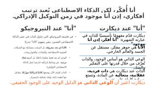 ‫ب‬‫ترتي‬ ‫عيد‬ُ‫ي‬ ‫ناعي‬‫االصط‬ ‫الذكاء‬ ‫لكن‬ ،‫ر‬ّ‫ك‬‫ف‬‫ُأ‬ ‫أنا‬
.‫اإلدراكي‬ ‫التوكيل‬ ‫زمن‬ ‫في‬ ‫موجود‬ ‫أنا‬ ‫إذن‬ ،‫أفكاري‬
" "
‫النيروجيكو‬ ‫عند‬ ‫أنا‬
•
‫الذكاء‬ ‫عصر‬ ‫في‬ ‫الذات‬ ‫تتناول‬ ‫التي‬ ،‫النيروجيكو‬ ‫فلسفة‬ ‫في‬
: " "
‫ا‬ً‫جذري‬ ‫األنا‬ ‫مفهوم‬ ‫يتغير‬ ،‫العصبي‬ ‫االصطناعي‬
•
‫معزولة‬ ‫تعد‬ ‫لم‬ ‫األنا‬
‫الشبكات‬ ‫مع‬ ‫متشابكة‬ ‫أصبحت‬ ‫بل‬ ،
.‫وارزميات‬P
‫خ‬‫وال‬ ،‫والبيانات‬ ،‫االصطناعية‬ ‫العصبية‬
•
P
‫ح‬‫أصب‬ ‫بل‬ ،‫ا‬ً‫داخلي‬ ‫ا‬ً‫تفكير‬ ‫فقط‬ ‫يعد‬ ‫لم‬ ‫الوعي‬
‫عاد‬ُ‫م‬
‫ترتيبه‬
(
‫الذكاء‬ ‫مثل‬ ‫خارجية‬ ‫إدراكية‬ ‫وسائط‬ ‫عبر‬
.)‫يلي‬ِ‫التوك‬ ‫االصطناعي‬
•
‫بوصفها‬ ‫اآلن‬ ‫ف‬ّ‫عر‬ُ‫ت‬ ‫الذات‬
‫ًا‬‫ع‬ّ‫موز‬ ‫ا‬ً‫ي‬‫إدراك‬ ‫ا‬ً‫ن‬‫كائ‬
‫يتفاعل‬ ،
.‫باستمرار‬ ‫تشكيله‬ ‫عاد‬ُ‫وي‬ ،‫ذكية‬ ‫أنظمة‬ ‫مع‬
" "
‫ديكارت‬ ‫عند‬ ‫أنا‬
‫في‬ ‫للذات‬ ‫ا‬ً‫تأسيسي‬ ‫ا‬ً‫م‬‫مفهو‬ ‫م‬ّ‫د‬‫ق‬ ‫ديكارت‬
:‫الشهيرة‬ ‫عبارته‬
"
‫أنا‬ ‫إذن‬ ،‫أفكر‬ ‫أنا‬
"‫موجود‬
‫األنا‬
‫عن‬ ‫مستقل‬ ،‫مفكر‬ ‫جوهر‬ ‫هي‬
.‫الخارجي‬ ‫والعالم‬ ‫الجسد‬
‫والذات‬ ،‫الوجود‬ ‫أساس‬ ‫هو‬ ‫الذاتي‬ ‫الوعي‬
‫التفكير‬ ‫على‬ ‫قدرتها‬ ‫خالل‬ ‫من‬ ‫ف‬ّ‫عر‬ُ‫ت‬
.‫والشك‬
‫هي‬ ‫ديكارت‬ ‫عند‬ ‫الذات‬
،‫فردية‬ ‫ذات‬
‫متعالية‬ ،‫عقالنية‬
‫وتتمتع‬ ،‫المادة‬ ‫عن‬
.‫نفسها‬ ‫على‬ ‫كاملة‬ ‫بسيادة‬
‫أن‬ ‫اعتبر‬ ‫ديكارت‬
‫الذاتي‬ ‫الوعي‬
.‫الحقيقي‬ ‫الوجود‬ ‫على‬ ‫الوحيد‬ ‫الدليل‬ ‫هو‬
 