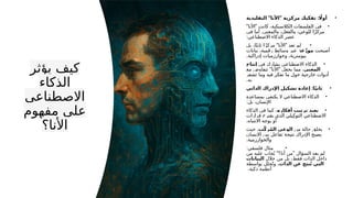 ‫يؤثر‬ ‫كيف‬
‫الذكاء‬
‫االصطناعي‬
‫مفهوم‬ ‫على‬
‫األنا؟‬
•
" " :
‫التقليدية‬ ‫األنا‬ ‫مركزية‬ ‫تفكيك‬ ‫اًل‬‫أو‬
•
" "
‫األنا‬ ‫كانت‬ ،‫الكالسيكية‬ ‫الفلسفات‬ ‫في‬
.
‫في‬ ‫أما‬ ‫والمعنى‬ ،‫والفعل‬ ،‫للوعي‬ ‫ا‬ً‫ز‬‫مرك‬
:‫االصطناعي‬ ‫الذكاء‬ ‫عصر‬
•
" "
‫بل‬ ،‫ا‬ً‫ت‬‫ثاب‬ ‫ا‬ً‫ز‬‫مرك‬ ‫األنا‬ ‫تعد‬ ‫لم‬
‫أصبحت‬
‫عة‬ّ‫موز‬
‫بيانات‬ ،‫رقمية‬ ‫وسائط‬ ‫عبر‬
.‫إدراكية‬ ‫وخوارزميات‬ ،‫بيومترية‬
•
‫في‬ ‫يشارك‬ ‫االصطناعي‬ ‫الذكاء‬
‫إنتاج‬
‫المعنى‬
" "
‫مع‬ ‫تتفاوض‬ ‫األنا‬ ‫يجعل‬ ‫مما‬ ،
‫تشعر‬ ‫وما‬ ‫فيه‬ ‫تفكر‬ ‫ما‬ ‫حول‬ ‫خارجية‬ ‫أدوات‬
.‫به‬
•
:
‫الذاتي‬ ‫اإلدراك‬ ‫تشكيل‬ ‫إعادة‬ ‫ا‬ً‫ي‬‫ثان‬
•
‫بمساعدة‬ ‫يكتفي‬ ‫ال‬ ‫االصطناعي‬ ‫الذكاء‬
:‫بل‬ ،‫اإلنسان‬
•
‫أفكاره‬ ‫ترتيب‬ ‫يعيد‬
‫الذكاء‬ ‫في‬ ‫كما‬ ،
‫قرارات‬ ‫يقترح‬ ‫الذي‬ ‫يلي‬ِ‫التوك‬ ‫االصطناعي‬
.‫االنتباه‬ ‫يوجه‬ ‫أو‬
•
‫من‬ ‫حالة‬ ‫يخلق‬
‫ب‬ّ‫ك‬‫ر‬ُ‫م‬‫ال‬ ‫الوعي‬
‫حيث‬ ،
‫اإلنسان‬ ‫بين‬ ‫تفاعل‬ ‫نتيجة‬ ‫اإلدراك‬ ‫يصبح‬
.‫والخوارزمية‬
•
:‫فلسفي‬ ‫مثال‬
" "
‫من‬ ‫عليه‬ ‫جاب‬ُ‫ي‬ ‫أنا؟‬ ‫من‬ ‫السؤال‬ ‫يعد‬ ‫لم‬
‫خالل‬ ‫من‬ ‫بل‬ ،‫فقط‬ ‫الذات‬ ‫داخل‬
‫البيانات‬
‫الذات‬ ‫عن‬ ‫نتج‬ُ‫ت‬ ‫التي‬
‫بواسطة‬ ‫حلل‬ُ‫وت‬ ،
.‫ذكية‬ ‫أنظمة‬
 