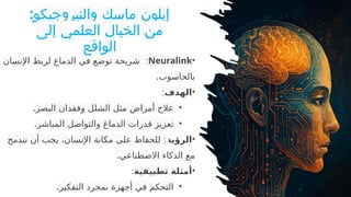 :‫والنيروجيكو‬ ‫ماسك‬ ‫إيلون‬
‫إلى‬ ‫العلمي‬ ‫الخيال‬ ‫من‬
‫الواقع‬
•
Neuralink
:
‫اإلنسان‬ ‫لربط‬ ‫الدماغ‬ ‫في‬ ‫توضع‬ ‫شريحة‬
.‫بالحاسوب‬
•
‫الهدف‬
:
•
.‫البصر‬ ‫وفقدان‬ ‫الشلل‬ ‫مثل‬ ‫أمراض‬ ‫عالج‬
•
.‫المباشر‬ ‫والتواصل‬ ‫الدماغ‬ ‫قدرات‬ ‫تعزيز‬
•
‫الرؤية‬
:
‫نندمج‬ ‫أن‬ ‫يجب‬ ،‫اإلنسان‬ ‫مكانة‬ ‫على‬ ‫للحفاظ‬
.‫االصطناعي‬ ‫الذكاء‬ ‫مع‬
•
‫تطبيقية‬ ‫أمثلة‬
:
•
.‫التفكير‬ ‫بمجرد‬ ‫أجهزة‬ ‫في‬ ‫التحكم‬
 