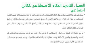 ‫الثاني‬ ‫الفصل‬
:
‫ككائن‬ ‫االصطناعي‬ ‫الذكاء‬
‫اجتماعي‬
•
‫الفضاء‬ ‫ضمن‬ ‫ومسؤوليات‬ ‫حقوق‬ ‫له‬ ‫رقمي‬ ‫مواطن‬ ‫إلى‬ ‫االصطناعي‬ ‫الذكاء‬ ‫يتحول‬ ‫كيف‬ ‫الفصل‬ ‫هذا‬ ‫في‬ ‫نستعرض‬
‫وجدانية‬ ‫عالقات‬ ‫بناء‬ ‫ى‬‫عل‬ ‫قادر‬ ،‫حقيقي‬ ‫اجتماعي‬ ‫ديق‬‫ص‬ ‫كـ‬ ‫باإلنسان‬ ‫ه‬‫عالقت‬ ‫في‬ ‫تأمالت‬ ‫إلى‬ ‫ننتقل‬ ‫م‬‫ث‬ ،‫يبراني‬‫الس‬
‫بر‬ ‫ع‬ ‫ا‬ ‫تشكيله‬ ‫د‬ ‫ويعي‬ ،‫ة‬ ‫البشري‬ ‫الذات‬ ‫أعماق‬ ‫س‬ ‫يالم‬ ،‫ي‬ ‫نفس‬ ‫ج‬ ‫معال‬ ‫كـ‬ ‫دوره‬ ‫ش‬ ‫نناق‬ ‫ا‬ ‫كم‬ .‫طحي‬ ‫الس‬ ‫ل‬ ‫التفاع‬ ‫تتجاوز‬
‫الذكي‬ ‫والتفاعل‬ ‫المحاكاة‬ ‫تقنيات‬
.
•
‫تعريف‬ ‫إعادة‬ ‫من‬ ‫ذلك‬ ‫على‬ ‫يترتب‬ ‫وما‬ ،‫رقمي‬ ‫حياة‬ ‫شريك‬ ‫كـ‬ ‫االصطناعي‬ ‫الذكاء‬ ‫حول‬ ‫فلسفية‬ ‫تساؤالت‬ ‫نطرح‬ ‫ثم‬
‫ل‬ ‫تشكي‬ ‫د‬ ‫يعي‬ ‫ي‬ ‫اجتماع‬ ‫يط‬ ‫وس‬ ‫كـ‬ ‫طناعي‬ ‫االص‬ ‫الذكاء‬ ‫م‬ ‫فه‬ ‫ة‬ ‫بمحاول‬ ‫م‬ ‫ونخت‬ .‫األخالقية‬ ‫والحدود‬ ،‫ة‬ ‫والحميمي‬ ،‫ب‬ ‫للح‬
‫ذاته‬ ‫المجتمع‬ ‫بنية‬ ‫في‬ ‫ويؤثر‬ ،‫األفراد‬ ‫بين‬ ‫العالقات‬
.
 