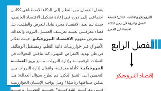 ‫الرابع‬ ‫الفصل‬
:
‫فلسفة‬ ‫الذكي‬ ‫واالقتصاد‬ ‫النيروجيكو‬
‫الذكاء‬ ‫زمن‬ ‫في‬ ‫والثروة‬ ‫العمل‬
‫المعزز‬ ‫االصطناعي‬
‫ن‬P‫ككائ‬ ‫طناعي‬P‫االص‬ ‫الذكاء‬ ‫ى‬P‫إل‬ ‫ر‬P‫النظ‬ ‫ن‬P‫م‬ ‫ل‬P‫الفص‬ ‫ل‬P‫ينتق‬
،‫ي‬P‫العالم‬ ‫اد‬P‫االقتص‬ ‫ل‬P‫تشكي‬ ‫إعادة‬ ‫ي‬P‫ف‬ ‫دوره‬ ‫ى‬P‫إل‬ ‫ي‬P‫اجتماع‬
‫ل‬P‫ب‬ ،‫ب‬P‫والطل‬ ‫للعرض‬ ‫تبادل‬ ‫مجرد‬ ‫اد‬P‫االقتص‬ ‫د‬P‫يع‬ ‫م‬P‫ل‬ ‫ث‬P‫حي‬
.‫والعدالة‬ ،‫الثروة‬ ،‫ل‬PPP‫العم‬ ‫ف‬PPP‫تعري‬ ‫د‬PPP‫يعي‬ ‫ي‬PPP‫معرف‬ ‫فضاء‬
‫مفهوم‬ ‫تعرض‬P
P‫نس‬
‫و‬ ‫النيروجيك‬ ‫اد‬ ‫االقتص‬
‫ر‬P
P‫تفك‬ ‫ث‬P
P‫حي‬ ،
‫ف‬P
‫ئ‬‫الوظا‬ ‫تقبل‬P
‫س‬‫وم‬ ،‫م‬P
‫ل‬‫التع‬ ‫ة‬P
‫ي‬‫ذات‬ ‫خوارزميات‬ ‫بر‬P
‫ع‬ ‫واق‬P
‫س‬‫األ‬
.
‫في‬ ‫التحوالت‬ ‫نناقش‬ ‫كما‬ ‫المهني‬ ‫االنقراض‬ ‫تهديد‬ ‫ظل‬ ‫في‬
‫بروز‬ ‫ع‬PPPP‫م‬ ،‫الثروات‬ ‫وإدارة‬ ‫ة‬PPPP‫الرقمي‬ ‫العمالت‬
‫ة‬ ‫العمل‬
‫ة‬ ‫النيروجيكي‬
‫ن‬P
P‫م‬ ‫الثروات‬ ‫إدارة‬ ‫وانتقال‬ ،‫ة‬P
P‫معرفي‬ ‫كأداة‬
: .
‫ل‬P‫ه‬ ‫ة‬P‫العدال‬ ‫ؤال‬P‫س‬ ‫نطرح‬ ‫م‬P‫ث‬ ‫الذكي‬ ‫ؤ‬P‫التنب‬ ‫ى‬P‫إل‬ ‫ن‬P‫التخمي‬
‫ة‬P‫الخوارزمي‬ ‫ان‬P‫اإلنس‬ ‫ه‬P‫يواج‬ ‫ل‬P‫وه‬ ‫ا؟‬Pً‫رياضي‬ ‫ياغتها‬P‫ص‬ ‫ن‬P‫يمك‬
‫النيروجيكو‬ ‫إقتصاد‬
 