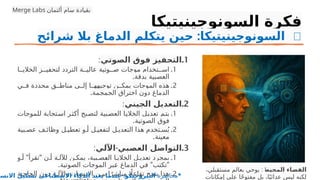 ‫السونوجينيتيكا‬ ‫فكرة‬
: 🧠
‫شرائح‬ ‫بال‬ ‫الدماغ‬ ‫يتكلم‬ ‫حين‬ ‫السونوجينيتيكا‬
.1
‫الصوتي‬ ‫فوق‬ ‫التحفيز‬
:
.1
‫ا‬PP‫الخالي‬ ‫ز‬PP‫لتحفي‬ ‫التردد‬ ‫ة‬PP‫عالي‬ ‫وتية‬PP‫ص‬ ‫موجات‬ ‫تخدام‬PP‫اس‬
.‫بدقة‬ ‫العصبية‬
.2
‫ي‬PP‫ف‬ ‫محددة‬ ‫ق‬PP‫مناط‬ ‫ى‬PP‫إل‬ ‫ا‬PP‫توجيهه‬ ‫ن‬PP‫يمك‬ ‫الموجات‬ ‫هذه‬
.‫الجمجمة‬ ‫اختراق‬ ‫دون‬ ‫الدماغ‬
.2
‫الجيني‬ ‫التعديل‬
:
.1
‫للموجات‬ ‫تجابة‬P‫س‬‫ا‬ ‫ر‬P‫ث‬P
‫ك‬‫أ‬ ‫بح‬P‫لتص‬ ‫بية‬P‫العص‬ ‫ا‬P‫ي‬‫الخال‬ ‫ل‬P‫ي‬‫تعد‬ ‫م‬P‫ت‬‫ي‬
.‫الصوتية‬ ‫فوق‬
.2
‫بية‬P‫عص‬ ‫ف‬P‫وظائ‬ ‫ل‬P‫تعطي‬ ‫و‬P‫أ‬ ‫ل‬P‫لتفعي‬ ‫ل‬P‫التعدي‬ ‫هذا‬ ‫تخدم‬P‫س‬ُ‫ي‬
.‫معينة‬
.3
-
‫اآللي‬ ‫العصبي‬ ‫التواصل‬
:
.1
" "
‫و‬P‫أ‬ ‫تقرأ‬ ‫ن‬P‫أ‬ ‫ة‬P‫لآلل‬ ‫ن‬P‫يمك‬ ،‫بية‬P‫ص‬P
‫ع‬‫ال‬ ‫ا‬P‫الخالي‬ ‫ل‬P‫تعدي‬ ‫بمجرد‬
. " "
‫الصوتية‬ ‫الموجات‬ ‫بر‬P
‫ع‬ ‫الدماغ‬ ‫في‬ ‫تكتب‬
.2
‫ة‬P‫الحاج‬ ‫دون‬ ‫ة‬P‫واآلل‬ ‫ان‬P‫اإلنس‬ ‫ن‬P‫بي‬ ‫ا‬ً‫مباشر‬ ‫اًل‬‫تفاع‬ ‫ح‬P‫يتي‬ ‫هذا‬
‫المحيط‬ ‫الفضاء‬
:
،‫مستقبلي‬ ‫بعالم‬ ‫يوحي‬
‫إمكانات‬ ‫على‬ ‫ا‬ً‫ح‬‫مفتو‬ ‫بل‬ ،‫ا‬ً‫عدائي‬ ‫ليس‬ ‫لكنه‬
Merge Labs ‫ألتمان‬ ‫سام‬ ‫بقيادة‬
‫محاضرة‬
:
‫االنسا‬ ‫تشكيل‬ ‫االصطناعى‬ ‫الذكاء‬ ‫يعيد‬ ‫عندما‬ ‫النيروجيكو‬ *
 