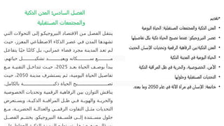 ‫ية‬‫الذك‬ ‫المدن‬ :‫السادس‬ ‫الفصل‬
‫المستقبلية‬ ‫والمجتمعات‬
•
‫تقديم‬
•
‫اليومية‬ ‫الحياة‬ :‫المستقبلية‬ ‫والمجتمعات‬ ‫الذكية‬ ‫المدن‬
•
‫تفاصيلها‬ ‫بكل‬ ‫ذكية‬ ‫الحياة‬ ‫تصبح‬ ‫عندما‬ :‫النيروجيكو‬ ‫عصر‬
•
‫الحديث‬ ‫اإلنسان‬ ‫وتحديات‬ ‫الرقمية‬ ‫الرفاهية‬ ‫بين‬:‫الذكية‬ ‫المدن‬
•
‫الذكية‬ ‫المدينة‬ ‫في‬ ‫اليومية‬ ‫الحياة‬
•
‫الذكية‬ ‫المراقبة‬ ‫ظل‬ ‫في‬ ‫والحرية‬ ،‫الخصوصية‬ ،‫األمن‬
•
‫وحلولها‬ ‫المستقبلية‬ ‫التحديات‬
•
‫خاتمة‬
‫عام‬ ‫في‬ ‫اآللة‬ ‫مرآة‬ ‫في‬ ‫اإلنسان‬ :
2050
،‫بعده‬ ‫وما‬
‫ي‬P‫الت‬ ‫التحوالت‬ ‫ى‬P‫إل‬ ‫و‬P‫النيروجيك‬ ‫اد‬P‫االقتص‬ ‫ن‬P‫م‬ ‫ل‬P‫الفص‬ ‫ل‬P‫ينتق‬
‫ث‬P‫حي‬ ،‫زز‬P
‫ع‬‫الم‬ ‫طناعي‬P‫االص‬ ‫الذكاء‬ ‫ر‬P‫عص‬ ‫ي‬P‫ف‬ ‫المدن‬ ‫ا‬P‫تشهده‬
‫ل‬P‫يتفاع‬ ‫ا‬Pً‫حي‬ ‫ا‬Pً‫ن‬‫كائ‬ ‫ل‬P‫ب‬ ،‫ي‬P‫عمران‬ ‫فضاء‬ ‫مجرد‬ ‫ة‬P‫المدين‬ ‫د‬P‫تع‬ ‫م‬P‫ل‬
.‫حياتهم‬ ‫ل‬PPPPPPPPPP‫تشكي‬ ‫د‬PPPPPPPPPP‫ي‬P
‫ع‬‫وي‬ ‫كانه‬PPPPPPPPPP‫س‬ ‫ع‬PPPPPPPPPP‫م‬
‫د‬P
P‫بع‬ ‫الحياة‬ ‫ف‬P
P‫بوص‬ ‫يبدأ‬
2025
‫ع‬P
P‫م‬ ‫ة‬P
P‫التقني‬ ‫ل‬P
P‫تتداخ‬ ‫ث‬P
P‫حي‬ ،
‫ة‬P‫مدين‬ ‫تشرف‬P‫يس‬ ‫م‬P‫ث‬ ،‫ة‬P‫اليومي‬ ‫الحياة‬ ‫يل‬P‫تفاص‬
2050
‫ث‬P‫حي‬ ،
.‫بالكامل‬ ‫ة‬PPPPPPPPPPPPPPPPPPPPPPP‫ذكي‬ ‫الحياة‬ ‫بح‬PPPPPPPPPPPPPPPPPPPPPPP‫تص‬
‫وصية‬P‫الخص‬ ‫وتحديات‬ ‫ة‬P‫ي‬‫الرقم‬ ‫ة‬P‫ي‬‫الرفاه‬ ‫ن‬P‫ي‬‫ب‬ ‫التوازن‬ ‫ش‬P‫يناق‬
‫تعرض‬P
P‫ويس‬ ،‫ة‬P
P‫الذكي‬ ‫ة‬P
P‫المراقب‬ ‫ل‬P
P‫ظ‬ ‫ي‬P
P‫ف‬ ‫ة‬P
P‫والهوي‬ ‫ة‬P
P‫والحري‬
‫ع‬PP‫م‬ ،‫ة‬PP‫الحضري‬ ‫ة‬PP‫والعدال‬ ‫ي‬PP‫الرقم‬ ‫التفاوت‬ ‫ل‬PP‫مث‬ ‫التحديات‬
.
‫ل‬PP‫الفص‬ ‫م‬PP‫يختت‬ ‫النيروجيكو‬ ‫فة‬PP‫فلس‬ ‫ى‬PP‫إل‬ ‫تندة‬PP‫مس‬ ‫حلول‬
 