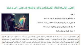 ‫النيروجيكو‬ ‫عصر‬ ‫في‬ ‫والثقافة‬ ‫والفن‬ ‫االصطناعي‬ ‫الذكاء‬ :‫التاسع‬ ‫الفصل‬
•
‫تقديم‬
•
‫النيروجيكو‬ ‫عصر‬ ‫في‬ ‫والرمز‬ ‫الهوية‬ ‫تحوالت‬ :‫المعززة‬ ‫الثقافة‬
•
‫االصطناعي؟‬ ‫الذكاء‬ ‫زمن‬ ‫في‬ ‫إنسانية‬ ‫تظل‬ ‫هل‬ :‫النيروجيكو‬ ‫عصر‬ ‫في‬ ‫الفنون‬
•
‫ا؟‬ً‫مبدع‬ ‫نعتبره‬ ‫وهل‬ ‫بذوقه؟‬ ‫نثق‬ ‫هل‬ :‫كفنان‬ ‫االصطناعي‬ ‫الذكاء‬
•
‫خاتمة‬
‫والخيال‬ ‫الذاكرة‬ ‫بين‬ ‫اإلنسان‬ :
.‫اإلبداع‬ ‫في‬ ‫شريك‬ ‫إلى‬ ‫مساعدة‬ ‫أداة‬ ‫كونه‬ ‫من‬ ،‫والثقافة‬ ‫الفنون‬ ‫تشكيل‬ ‫االصطناعي‬ ‫الذكاء‬ ‫أعاد‬ ‫كيف‬ ‫نستكشف‬ ،‫الفصل‬ ‫هذا‬ ‫في‬
‫صياغة‬ ‫لتعيد‬ ،‫البشري‬ ‫الخيال‬ ‫مع‬ ‫الخوارزميات‬ ‫فيه‬ ‫تتداخل‬ ‫ا‬ً‫ز‬‫معز‬ ً‫ء‬‫فضا‬ ‫أصبحت‬ ‫بل‬ ،‫اإلنسانية‬ ‫للرموز‬ ‫تراكم‬ ‫مجرد‬ ‫الثقافة‬ ‫تعد‬ ‫لم‬
: .
‫الوثوق‬ ‫يمكن‬ ‫وهل‬ ‫االصطناعي؟‬ ‫اإلبداع‬ ‫زمن‬ ‫في‬ ‫إنسانية‬ ‫الفنون‬ ‫تظل‬ ‫هل‬ ‫جوهرية‬ ‫أسئلة‬ ‫نطرح‬ ‫الجمال‬ ‫ومعايير‬ ،‫الذوق‬ ،‫الهوية‬
 