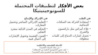 ‫األفكار‬ ‫بعض‬
‫المحتملة‬ ‫لتطبيقات‬
‫للسونوجينيتيكا‬
‫واإلبداع‬ ‫اإلدراك‬ ‫في‬
•
‫وتحميل‬ ‫المباشر‬ ‫اإلدراكي‬ ‫التعليم‬
.‫المعارف‬
•
‫بمجرد‬ ‫الذكية‬ ‫المدن‬ ‫في‬ ‫التحكم‬
.‫التفكير‬
•
‫اإلشارات‬ ‫وتحويل‬ ‫العصبية‬ ‫الفنون‬
.‫فنية‬ ‫أعمال‬ ‫إلى‬
‫الطب‬ ‫في‬
•
‫السكتات‬ ‫بعد‬ ‫الحركة‬ ‫استعادة‬
.‫الدماغية‬
•
‫باركنسون‬ ‫مثل‬ ‫أمراض‬ ‫عالج‬
.‫والصرع‬
•
‫كلمات‬ ‫إلى‬ ‫الدماغ‬ ‫إشارات‬ ‫تحويل‬
.‫منطوقة‬
•
.‫والبصر‬ ‫السمع‬ ‫مثل‬ ‫الحواس‬ ‫إعادة‬
•
.‫المزمن‬ ‫األلم‬ ‫تخفيف‬
:‫واألخالقية‬ ‫الفلسفية‬ ‫األسئلة‬
•
‫العصبية؟‬ ‫السيادة‬ ‫يملك‬ ‫من‬
•
‫االستغالل؟‬ ‫من‬ ‫الذهنية‬ ‫الخصوصية‬ ‫نحمي‬ ‫كيف‬
•
‫المعززين؟‬ ‫وغير‬ ‫المعززين‬ ‫بين‬ ‫فجوة‬ ‫ستنشأ‬ ‫هل‬
 