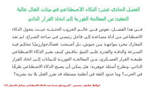 ‫عالية‬ ‫القتال‬ ‫بيئات‬ ‫في‬ ‫االصطناعي‬ ‫الذكاء‬ :‫عشر‬ ‫الحادي‬ ‫الفصل‬
‫الذاتي‬ ‫القرار‬ ‫اتخاذ‬ ‫إلى‬ ‫الفورية‬ ‫المعالجة‬ ‫من‬ :‫التعقيد‬
•
‫الذكاء‬ ‫يتحول‬ ‫ث‬PPP‫حي‬ ‫ة‬PPP‫الحديث‬ ‫الحروب‬ ‫م‬PPP‫عال‬ ‫ي‬PPP‫ف‬ ‫نغوص‬ ،‫ل‬PPP‫الفص‬ ‫هذا‬ ‫ي‬PPP‫ف‬
.
‫د‬P‫تع‬ ‫م‬P‫ل‬ ‫راع‬P‫الص‬ ‫احة‬P‫س‬ ‫ي‬P‫ف‬ ‫ي‬P‫رئيس‬ ‫ل‬P‫فاع‬ ‫ى‬P‫إل‬ ‫اعدة‬P‫مس‬ ‫أداة‬ ‫ن‬P‫م‬ ‫طناعي‬P‫االص‬
‫ه‬P‫في‬ ‫م‬P‫تتحك‬ ‫ا‬Pً‫خوارزمي‬ ً
P‫فضاء‬ ‫بحت‬P‫أص‬ ‫ل‬P‫ب‬ ،‫جيوش‬ ‫ن‬P‫بي‬ ‫ة‬P‫مواجه‬ ‫مجرد‬ ‫المعارك‬
.
‫طناعي‬P
P‫االص‬ ‫الذكاء‬ ‫ر‬P
P‫يغي‬ ‫ف‬P
P‫كي‬ ‫ش‬P
P‫نناق‬ ‫التنبؤ‬ ‫ى‬P
P‫عل‬ ‫والقدرة‬ ‫ة‬P
P‫والدق‬ ‫رعة‬P
P‫الس‬
‫القرار‬ ‫اتخاذ‬ ‫ى‬PP‫إل‬ ‫بيانات‬PP‫لل‬ ‫ة‬PP‫الفوري‬ ‫ة‬PP‫المعالج‬ ‫ن‬PP‫م‬ ،‫كري‬PP‫العس‬ ‫القرار‬ ‫ة‬PP‫طبيع‬
:
‫ا‬Pً‫ف‬‫طر‬ ‫طناعي‬P‫االص‬ ‫الذكاء‬ ‫بح‬P‫يص‬ ‫ن‬P‫أ‬ ‫ن‬P‫يمك‬ ‫ل‬P‫ه‬ ‫ة‬P‫جوهري‬ ‫ئلة‬P‫أس‬ ‫ونطرح‬ ،‫ي‬P‫الذات‬
‫بشرية؟‬ ‫نية‬ ‫بال‬ ‫القتل‬ ‫تقرر‬ ‫قد‬ ‫مستقلة‬ ‫أنظمة‬ ‫في‬ ‫الثقة‬ ‫حدود‬ ‫وما‬ ‫الحرب؟‬ ‫في‬
" ‫حسنسن‬ ‫عطيفى‬ ‫ابوالعال‬
‫االنسان‬ ‫تشكيل‬ ‫االصطناعى‬ ‫الذكاء‬ ‫يعيد‬ ‫عندما‬ ‫النيروجيكو‬
2.0
"
 