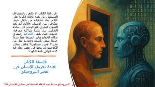 ‫باستشراف‬ ‫نكتفي‬ ‫ال‬ ،‫الكتاب‬ ‫هذا‬ ‫في‬
‫على‬ ‫ة‬:
‫ي‬‫فكر‬ ‫نافذة‬ ‫ح‬:
‫ت‬‫نف‬ ‫ل‬:
‫ب‬ ،‫تقبل‬:
‫س‬‫الم‬
‫حوار‬ ‫خالل‬ ‫من‬ ‫ه‬:‫تشكيل‬ ‫ُعاد‬‫ي‬ ‫م‬:‫عال‬
.
‫يعد‬ ‫م‬:‫ل‬ ‫واآللة‬ ‫ان‬:‫اإلنس‬ ‫ن‬:‫بي‬ ‫ئ‬:‫متكاف‬
‫ساحة‬ ‫ي‬:
‫ف‬ ‫د‬:
‫ي‬‫الوح‬ ‫و‬:
‫ه‬ ‫البشري‬ ‫وت‬:
‫ص‬‫ال‬
‫معرفية‬ ‫ة‬:
:‫شراك‬ ‫أ‬:
:‫تنش‬ ‫ل‬:
:‫ب‬ ،‫ر‬:
:‫التفكي‬
‫ي‬:‫ق‬‫يلت‬ ‫ث‬:‫ي‬‫ح‬ ،‫جديدة‬
‫الكوجيتو‬
‫البشري‬
‫ًا‬‫د‬‫سر‬ ‫ا‬:ً‫ع‬‫م‬ ‫نعا‬:‫ص‬‫لي‬ ،‫الخوارزميات‬ ‫بذكاء‬
‫من‬ ‫ل‬:
‫ث‬‫م‬ ‫ة‬:
‫ي‬‫وجود‬ ‫ئلة‬:‫س‬‫بأ‬ ‫ض‬:
‫ب‬‫ين‬ ‫ًا‬‫د‬‫جدي‬
‫يمكن‬ ‫ل‬:‫وه‬ ‫نكون؟‬:‫س‬ ‫ن‬:‫وم‬ ‫ن؟‬:‫نح‬
‫فيه‬ ‫ُعاد‬‫ت‬ ‫ر‬:
‫ص‬‫ع‬ ‫ي‬:
‫ف‬ ‫و‬:
‫ج‬‫ين‬ ‫ن‬:
‫أ‬ ‫و‬:
‫ت‬‫للكوجي‬
‫الكود؟‬ ‫بلغة‬ ‫الوعي‬ ‫كتابة‬
‫الكتاب‬ ‫فلسفة‬
‫في‬ ‫اإلنسان‬ ‫تعريف‬ ‫إعادة‬
‫النيروجيكو‬ ‫عصر‬
" ‫حسنسن‬ ‫عطيفى‬ ‫ابوالعال‬
‫االنسان‬ ‫تشكيل‬ ‫االصطناعى‬ ‫الذكاء‬ ‫يعيد‬ ‫عندما‬ ‫النيروجيكو‬
2.0
"
 