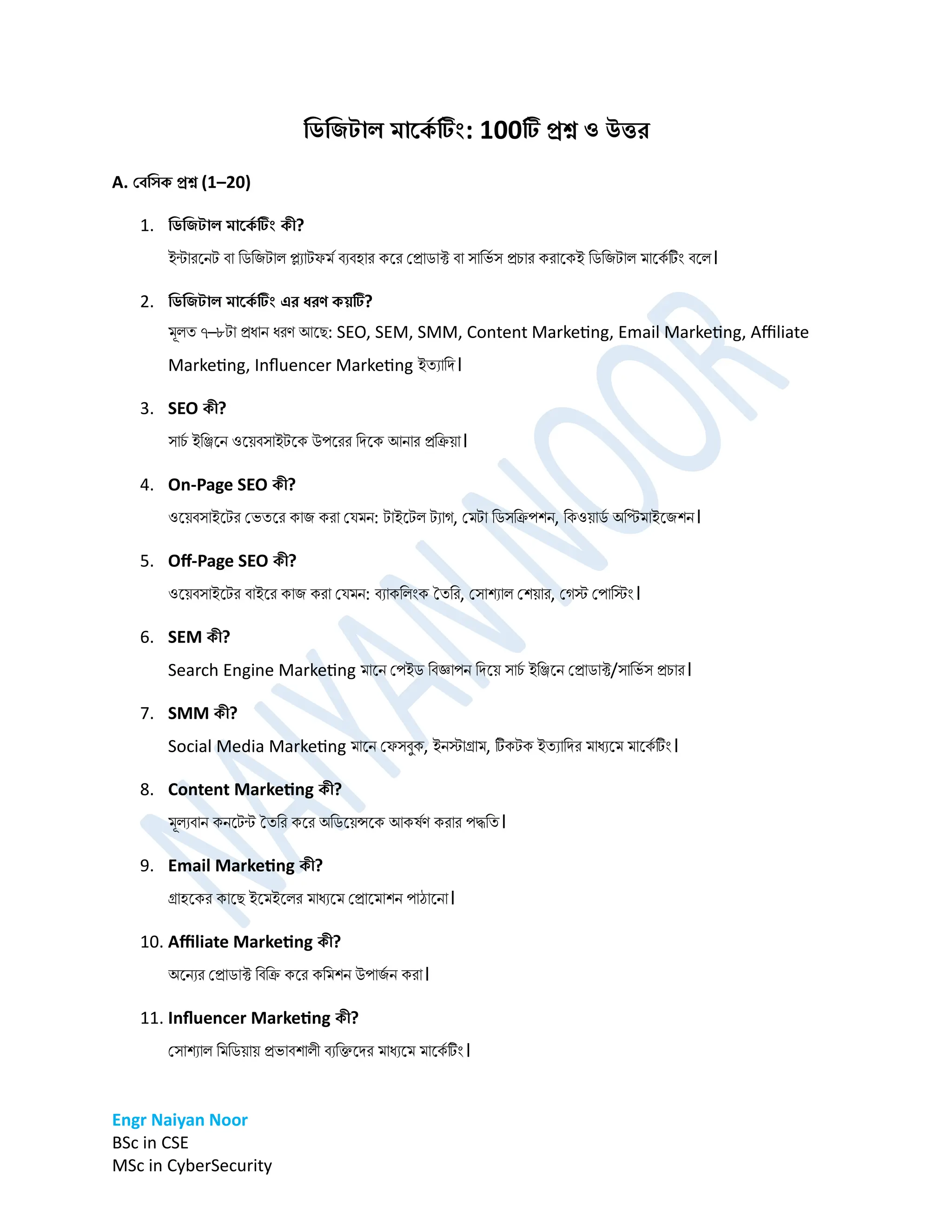 Engr Naiyan Noor
BSc in CSE
MSc in CyberSecurity
ডিডিটাল মার্ক
ে টিং: 100ট প্রশ্ন ও উত্তর
A. বেডিক প্রশ্ন (1–20)
1. ডিডিটাল মার্ক
ে টিং কী?
ইন্টারনেট বা ডিডিটাল প্ল্যাটফর্ম বযবহার কনর প্রািাক্ট বা সাডভম স রচার করানকই ডিডিটাল র্ানকম টিং বনল।
2. ডিডিটাল মার্ক
ে টিং এর ধরণ কয়ট?
র্ূলত ৭–৮টা রধাে ধরণ আনে: SEO, SEM, SMM, Content Marketing, Email Marketing, Affiliate
Marketing, Influencer Marketing ইতযাডি।
3. SEO কী?
সাচ
ম ইডিনে ওনেবসাইটনক উপনরর ডিনক আোর রডিো।
4. On-Page SEO কী?
ওনেবসাইনটর প্ভতনর কাি করা প্ের্ে: টাইনটল টযাগ, প্র্টা ডিসডিপশে, ডকওোি
ম অডির্াইনিশে।
5. Off-Page SEO কী?
ওনেবসাইনটর বাইনর কাি করা প্ের্ে: বযাকডলিংক ততডর, প্সাশযাল প্শোর, প্গস্ট প্পাডস্টিং।
6. SEM কী?
Search Engine Marketing র্ানে প্পইি ডবজ্ঞাপে ডিনে সাচ
ম ইডিনে প্রািাক্ট/সাডভম স রচার।
7. SMM কী?
Social Media Marketing র্ানে প্ফসবুক, ইেস্টাগ্রার্, টকটক ইতযাডির র্াধযনর্ র্ানকম টিং।
8. Content Marketing কী?
র্ূলযবাে কেনটন্ট ততডর কনর অডিনেন্সনক আকর্মণ করার পদ্ধডত।
9. Email Marketing কী?
গ্রাহনকর কানে ইনর্ইনলর র্াধযনর্ প্রানর্াশে পাঠানো।
10. Affiliate Marketing কী?
অনেযর প্রািাক্ট ডবডি কনর কডর্শে উপাি
ম ে করা।
11. Influencer Marketing কী?
প্সাশযাল ডর্ডিোে রভাবশালী বযডিনির র্াধযনর্ র্ানকম টিং।
 