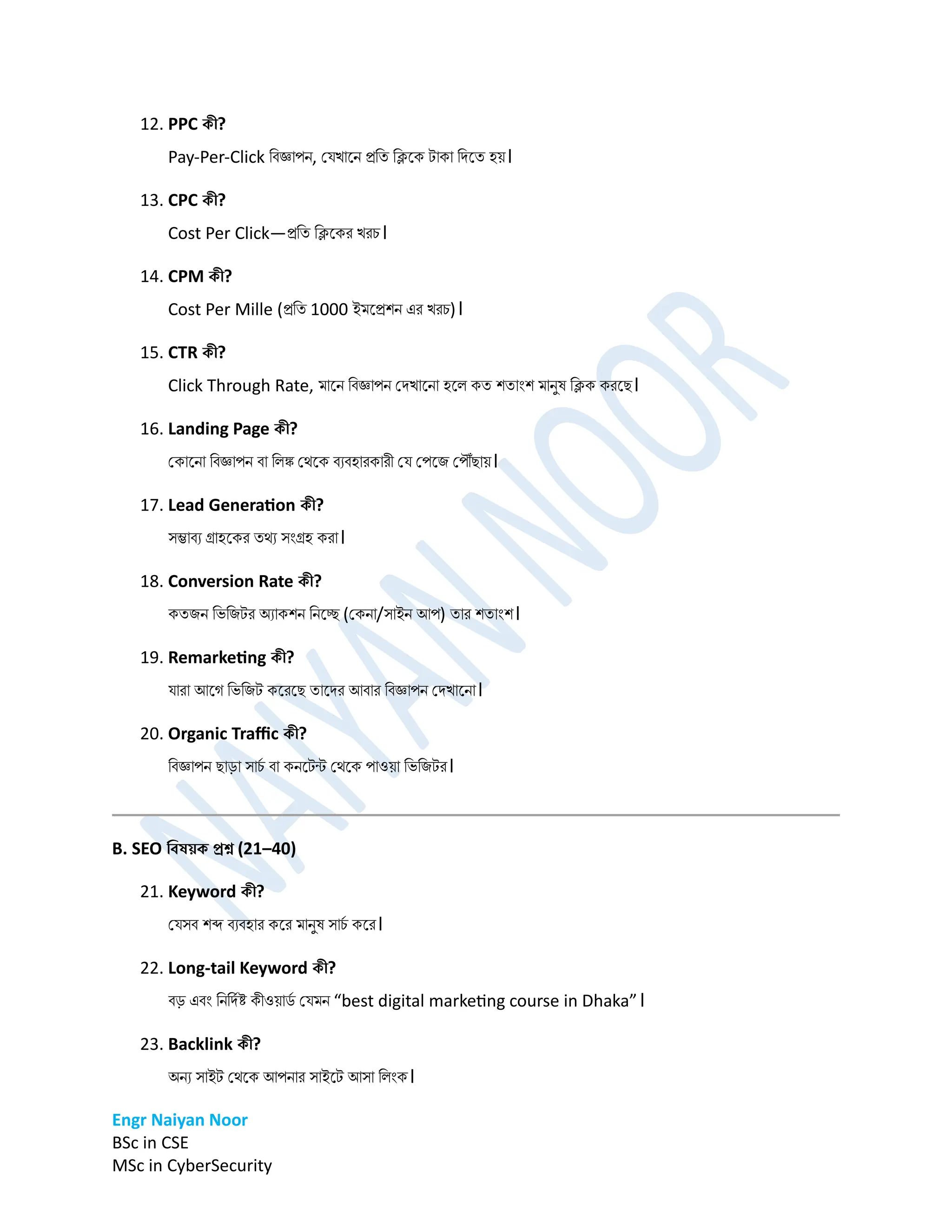 Engr Naiyan Noor
BSc in CSE
MSc in CyberSecurity
12. PPC কী?
Pay-Per-Click ডবজ্ঞাপে, প্েখানে রডত ডিনক টাকা ডিনত হে।
13. CPC কী?
Cost Per Click—রডত ডিনকর খরচ।
14. CPM কী?
Cost Per Mille (রডত 1000 ইর্নরশে এর খরচ)।
15. CTR কী?
Click Through Rate, র্ানে ডবজ্ঞাপে প্িখানো হনল কত শতািংশ র্ােুর্ ডিক করনে।
16. Landing Page কী?
প্কানো ডবজ্ঞাপে বা ডলঙ্ক প্েনক বযবহারকারী প্ে প্পনি প্পৌঁোে।
17. Lead Generation কী?
সম্ভাবয গ্রাহনকর তেয সিংগ্রহ করা।
18. Conversion Rate কী?
কতিে ডভডিটর অযাকশে ডেনে (প্কো/সাইে আপ) তার শতািংশ।
19. Remarketing কী?
োরা আনগ ডভডিট কনরনে তানির আবার ডবজ্ঞাপে প্িখানো।
20. Organic Traffic কী?
ডবজ্ঞাপে োড়া সাচ
ম বা কেনটন্ট প্েনক পাওো ডভডিটর।
B. SEO ডেষয়ক প্রশ্ন (21–40)
21. Keyword কী?
প্েসব শব্দ বযবহার কনর র্ােুর্ সাচ
ম কনর।
22. Long-tail Keyword কী?
বড় এবিং ডেডিমষ্ট কীওোি
ম প্ের্ে “best digital marketing course in Dhaka”।
23. Backlink কী?
অেয সাইট প্েনক আপোর সাইনট আসা ডলিংক।
 
