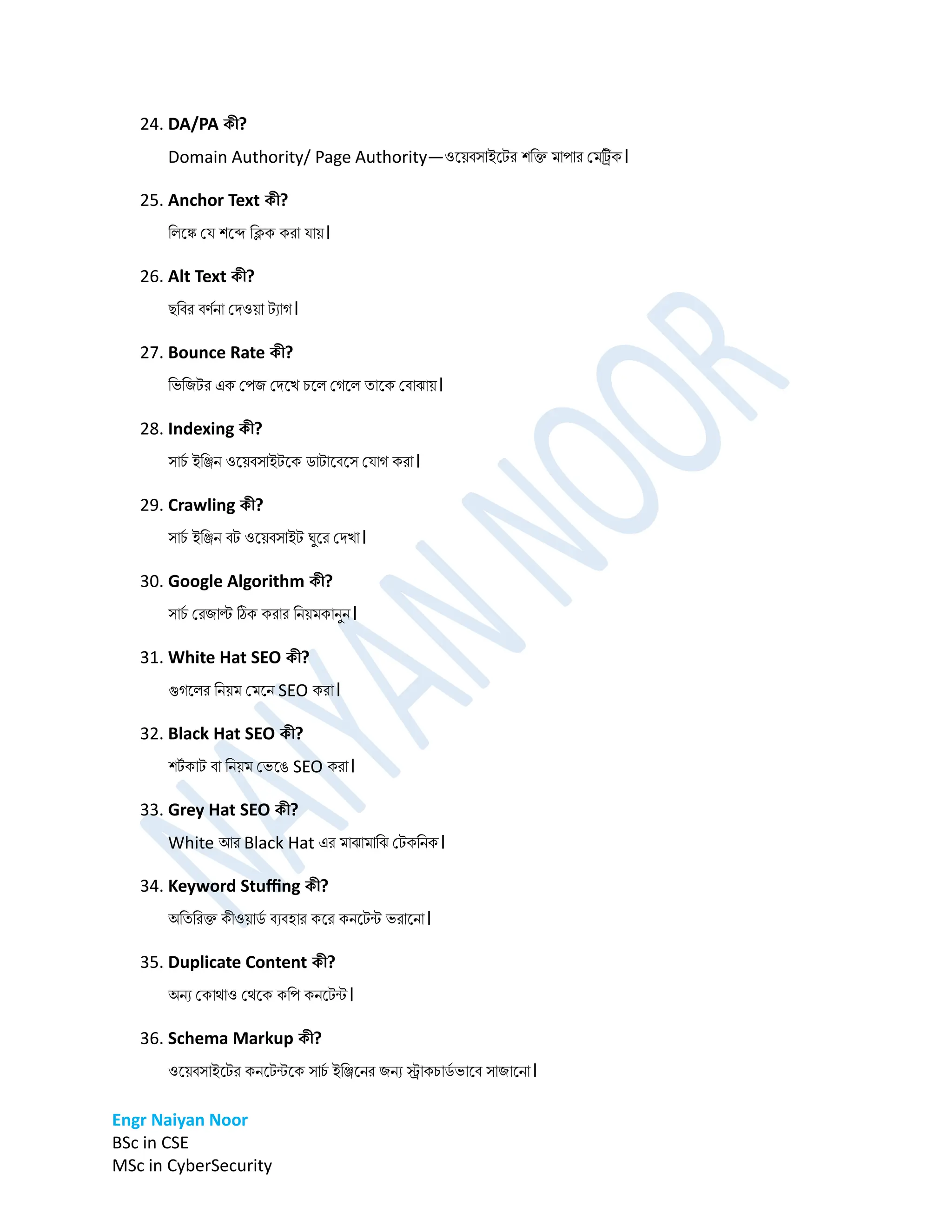 Engr Naiyan Noor
BSc in CSE
MSc in CyberSecurity
24. DA/PA কী?
Domain Authority/ Page Authority—ওনেবসাইনটর শডি র্াপার প্র্ট্রিক।
25. Anchor Text কী?
ডলনঙ্ক প্ে শনব্দ ডিক করা োে।
26. Alt Text কী?
েডবর বণমো প্িওো টযাগ।
27. Bounce Rate কী?
ডভডিটর এক প্পি প্িনখ চনল প্গনল তানক প্বাঝাে।
28. Indexing কী?
সাচ
ম ইডিে ওনেবসাইটনক িাটানবনস প্োগ করা।
29. Crawling কী?
সাচ
ম ইডিে বট ওনেবসাইট ঘুনর প্িখা।
30. Google Algorithm কী?
সাচ
ম প্রিাল্ট ঠিক করার ডেের্কােুে।
31. White Hat SEO কী?
গুগনলর ডেের্ প্র্নে SEO করা।
32. Black Hat SEO কী?
শট
ম কাট বা ডেের্ প্ভনে SEO করা।
33. Grey Hat SEO কী?
White আর Black Hat এর র্াঝার্াডঝ প্টকডেক।
34. Keyword Stuffing কী?
অডতডরি কীওোি
ম বযবহার কনর কেনটন্ট ভরানো।
35. Duplicate Content কী?
অেয প্কাোও প্েনক কডপ কেনটন্ট।
36. Schema Markup কী?
ওনেবসাইনটর কেনটন্টনক সাচ
ম ইডিনের িেয স্ট্রাকচাি
ম ভানব সািানো।
 