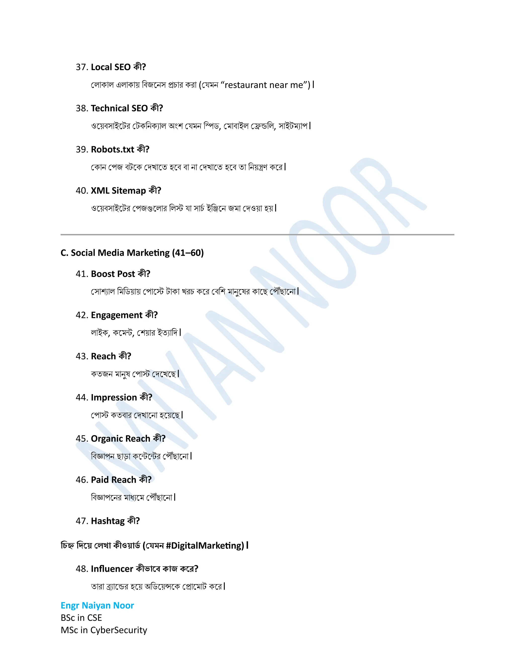 Engr Naiyan Noor
BSc in CSE
MSc in CyberSecurity
37. Local SEO কী?
প্লাকাল এলাকাে ডবিনেস রচার করা (প্ের্ে “restaurant near me”)।
38. Technical SEO কী?
ওনেবসাইনটর প্টকডেকযাল অিংশ প্ের্ে ডিি, প্র্াবাইল প্েন্ডডল, সাইটর্যাপ।
39. Robots.txt কী?
প্কাে প্পি বটনক প্িখানত হনব বা ো প্িখানত হনব তা ডেেন্ত্রণ কনর।
40. XML Sitemap কী?
ওনেবসাইনটর প্পিগুনলার ডলস্ট ো সাচ
ম ইডিনে ির্া প্িওো হে।
C. Social Media Marketing (41–60)
41. Boost Post কী?
প্সাশযাল ডর্ডিোে প্পানস্ট টাকা খরচ কনর প্বডশ র্ােুনর্র কানে প্পৌঁোনো।
42. Engagement কী?
লাইক, কনর্ন্ট, প্শোর ইতযাডি।
43. Reach কী?
কতিে র্ােুর্ প্পাস্ট প্িনখনে।
44. Impression কী?
প্পাস্ট কতবার প্িখানো হনেনে।
45. Organic Reach কী?
ডবজ্ঞাপে োড়া কনন্টনন্টর প্পৌঁোনো।
46. Paid Reach কী?
ডবজ্ঞাপনের র্াধযনর্ প্পৌঁোনো।
47. Hashtag কী?
ডিহ্ন ডির্য় বলখা কীওয়াি
ে (বেমন #DigitalMarketing)।
48. Influencer কীভার্ে কাি কর্র?
তারা ব্র্যানন্ডর হনে অডিনেন্সনক প্রানর্াট কনর।
 