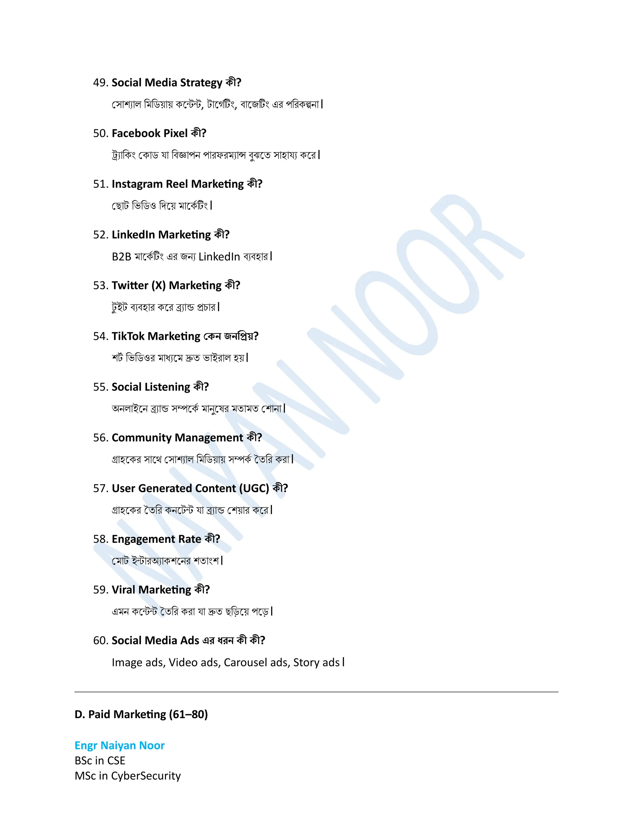 Engr Naiyan Noor
BSc in CSE
MSc in CyberSecurity
49. Social Media Strategy কী?
প্সাশযাল ডর্ডিোে কনন্টন্ট, টানগমটিং, বানিটিং এর পডরকল্পো।
50. Facebook Pixel কী?
ট্র্যাডকিং প্কাি ো ডবজ্ঞাপে পারফরর্যান্স বুঝনত সাহােয কনর।
51. Instagram Reel Marketing কী?
প্োট ডভডিও ডিনে র্ানকম টিং।
52. LinkedIn Marketing কী?
B2B র্ানকম টিং এর িেয LinkedIn বযবহার।
53. Twitter (X) Marketing কী?
ট
ু ইট বযবহার কনর ব্র্যান্ড রচার।
54. TikTok Marketing বকন িনডপ্রয়?
শট
ম ডভডিওর র্াধযনর্ দ্রুত ভাইরাল হে।
55. Social Listening কী?
অেলাইনে ব্র্যান্ড সম্পনকম র্ােুনর্র র্তার্ত প্শাো।
56. Community Management কী?
গ্রাহনকর সানে প্সাশযাল ডর্ডিোে সম্পকম ততডর করা।
57. User Generated Content (UGC) কী?
গ্রাহনকর ততডর কেনটন্ট ো ব্র্যান্ড প্শোর কনর।
58. Engagement Rate কী?
প্র্াট ইন্টারঅযাকশনের শতািংশ।
59. Viral Marketing কী?
এর্ে কনন্টন্ট ততডর করা ো দ্রুত েডড়নে পনড়।
60. Social Media Ads এর ধরন কী কী?
Image ads, Video ads, Carousel ads, Story ads।
D. Paid Marketing (61–80)
 