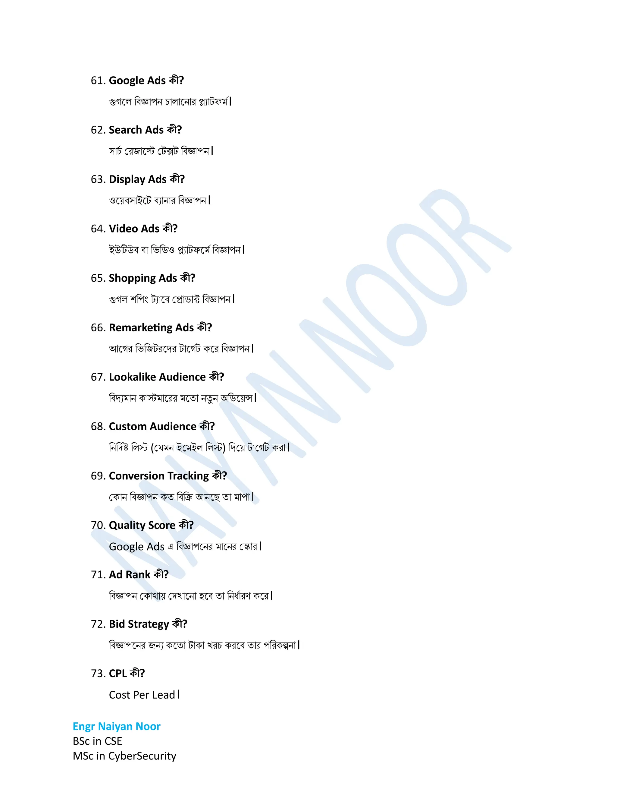 Engr Naiyan Noor
BSc in CSE
MSc in CyberSecurity
61. Google Ads কী?
গুগনল ডবজ্ঞাপে চালানোর প্ল্যাটফর্ম।
62. Search Ads কী?
সাচ
ম প্রিানল্ট প্টক্সট ডবজ্ঞাপে।
63. Display Ads কী?
ওনেবসাইনট বযাোর ডবজ্ঞাপে।
64. Video Ads কী?
ইউটউব বা ডভডিও প্ল্যাটফনর্ম ডবজ্ঞাপে।
65. Shopping Ads কী?
গুগল শডপিং টযানব প্রািাক্ট ডবজ্ঞাপে।
66. Remarketing Ads কী?
আনগর ডভডিটরনির টানগমট কনর ডবজ্ঞাপে।
67. Lookalike Audience কী?
ডবিযর্াে কাস্টর্ানরর র্নতা েতু ে অডিনেন্স।
68. Custom Audience কী?
ডেডিমষ্ট ডলস্ট (প্ের্ে ইনর্ইল ডলস্ট) ডিনে টানগমট করা।
69. Conversion Tracking কী?
প্কাে ডবজ্ঞাপে কত ডবডি আেনে তা র্াপা।
70. Quality Score কী?
Google Ads এ ডবজ্ঞাপনের র্ানের প্কার।
71. Ad Rank কী?
ডবজ্ঞাপে প্কাোে প্িখানো হনব তা ডেধমারণ কনর।
72. Bid Strategy কী?
ডবজ্ঞাপনের িেয কনতা টাকা খরচ করনব তার পডরকল্পো।
73. CPL কী?
Cost Per Lead।
 