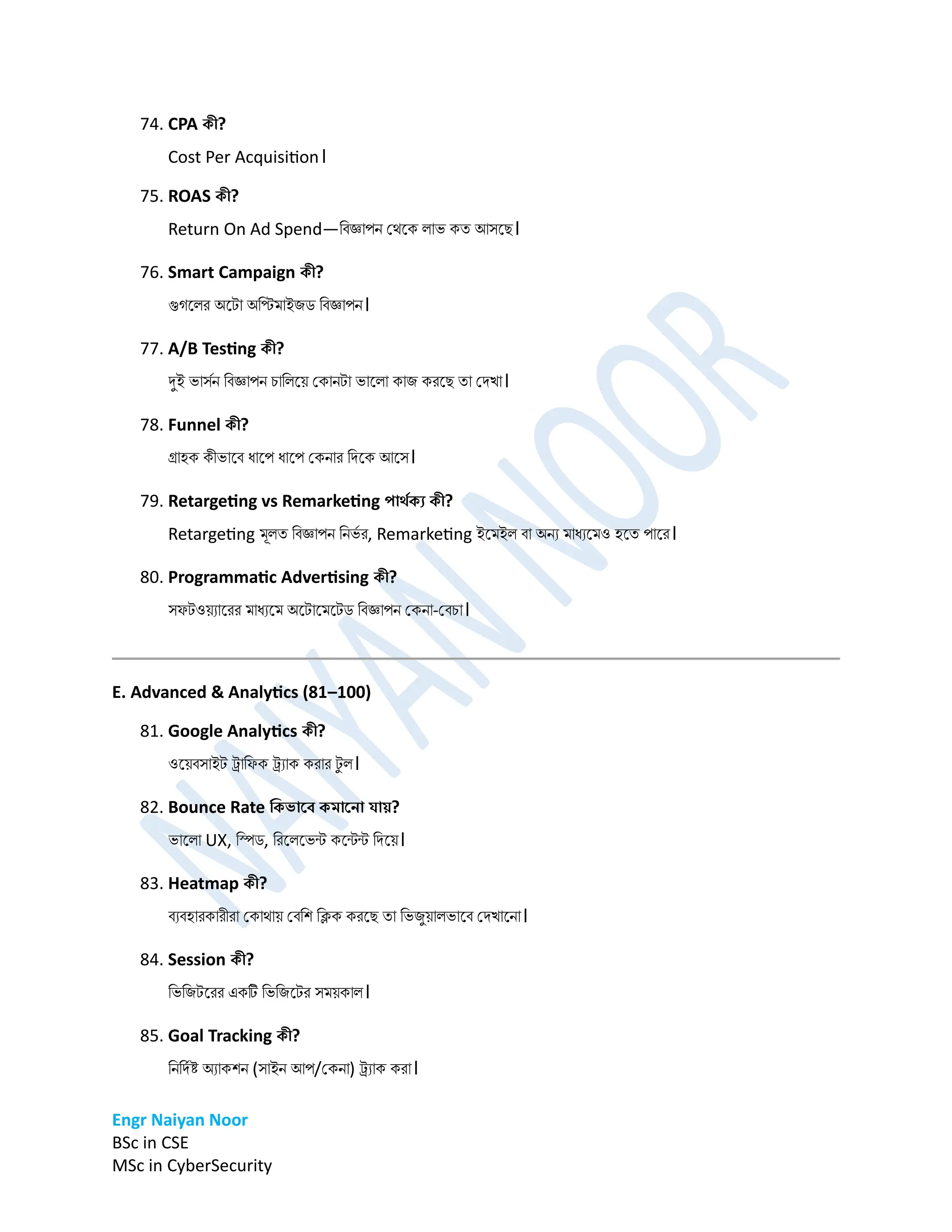 Engr Naiyan Noor
BSc in CSE
MSc in CyberSecurity
74. CPA কী?
Cost Per Acquisition।
75. ROAS কী?
Return On Ad Spend—ডবজ্ঞাপে প্েনক লাভ কত আসনে।
76. Smart Campaign কী?
গুগনলর অনটা অডির্াইিি ডবজ্ঞাপে।
77. A/B Testing কী?
দুই ভাসমে ডবজ্ঞাপে চাডলনে প্কােটা ভানলা কাি করনে তা প্িখা।
78. Funnel কী?
গ্রাহক কীভানব ধানপ ধানপ প্কোর ডিনক আনস।
79. Retargeting vs Remarketing পার্েকয কী?
Retargeting র্ূলত ডবজ্ঞাপে ডেভম র, Remarketing ইনর্ইল বা অেয র্াধযনর্ও হনত পানর।
80. Programmatic Advertising কী?
সফটওেযানরর র্াধযনর্ অনটানর্নটি ডবজ্ঞাপে প্কো-প্বচা।
E. Advanced & Analytics (81–100)
81. Google Analytics কী?
ওনেবসাইট ট্র্াডফক ট্র্যাক করার ট
ু ল।
82. Bounce Rate ডকভার্ে কমার্না োয়?
ভানলা UX, ডিি, ডরনলনভন্ট কনন্টন্ট ডিনে।
83. Heatmap কী?
বযবহারকারীরা প্কাোে প্বডশ ডিক করনে তা ডভিুোলভানব প্িখানো।
84. Session কী?
ডভডিটনরর একট ডভডিনটর সর্েকাল।
85. Goal Tracking কী?
ডেডিমষ্ট অযাকশে (সাইে আপ/প্কো) ট্র্যাক করা।
 