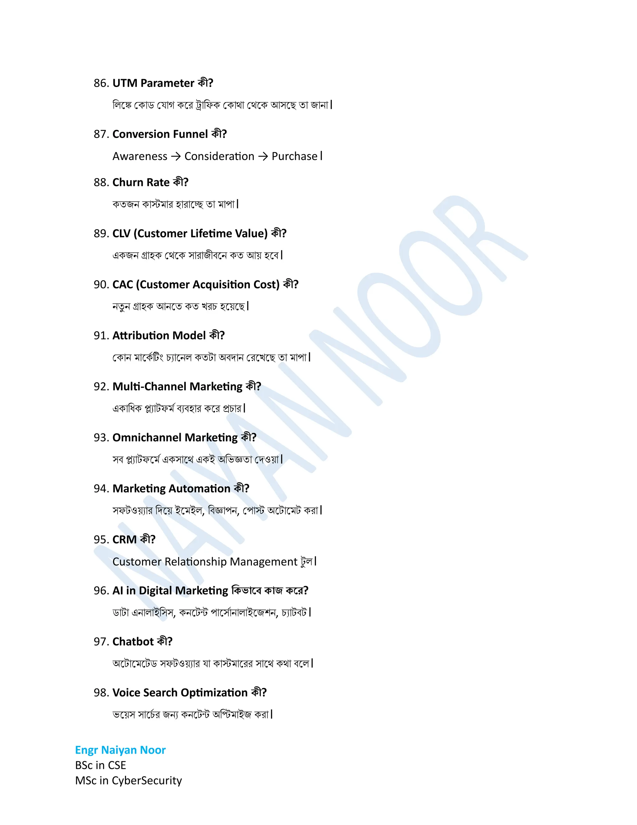 Engr Naiyan Noor
BSc in CSE
MSc in CyberSecurity
86. UTM Parameter কী?
ডলনঙ্ক প্কাি প্োগ কনর ট্র্াডফক প্কাো প্েনক আসনে তা িাো।
87. Conversion Funnel কী?
Awareness → Consideration → Purchase।
88. Churn Rate কী?
কতিে কাস্টর্ার হারানে তা র্াপা।
89. CLV (Customer Lifetime Value) কী?
একিে গ্রাহক প্েনক সারািীবনে কত আে হনব।
90. CAC (Customer Acquisition Cost) কী?
েতু ে গ্রাহক আেনত কত খরচ হনেনে।
91. Attribution Model কী?
প্কাে র্ানকম টিং চযানেল কতটা অবিাে প্রনখনে তা র্াপা।
92. Multi-Channel Marketing কী?
একাডধক প্ল্যাটফর্ম বযবহার কনর রচার।
93. Omnichannel Marketing কী?
সব প্ল্যাটফনর্ম একসানে একই অডভজ্ঞতা প্িওো।
94. Marketing Automation কী?
সফটওেযার ডিনে ইনর্ইল, ডবজ্ঞাপে, প্পাস্ট অনটানর্ট করা।
95. CRM কী?
Customer Relationship Management ট
ু ল।
96. AI in Digital Marketing ডকভার্ে কাি কর্র?
িাটা এোলাইডসস, কেনটন্ট পানসমাোলাইনিশে, চযাটবট।
97. Chatbot কী?
অনটানর্নটি সফটওেযার ো কাস্টর্ানরর সানে কো বনল।
98. Voice Search Optimization কী?
ভনেস সানচ
ম র িেয কেনটন্ট অডির্াইি করা।
 