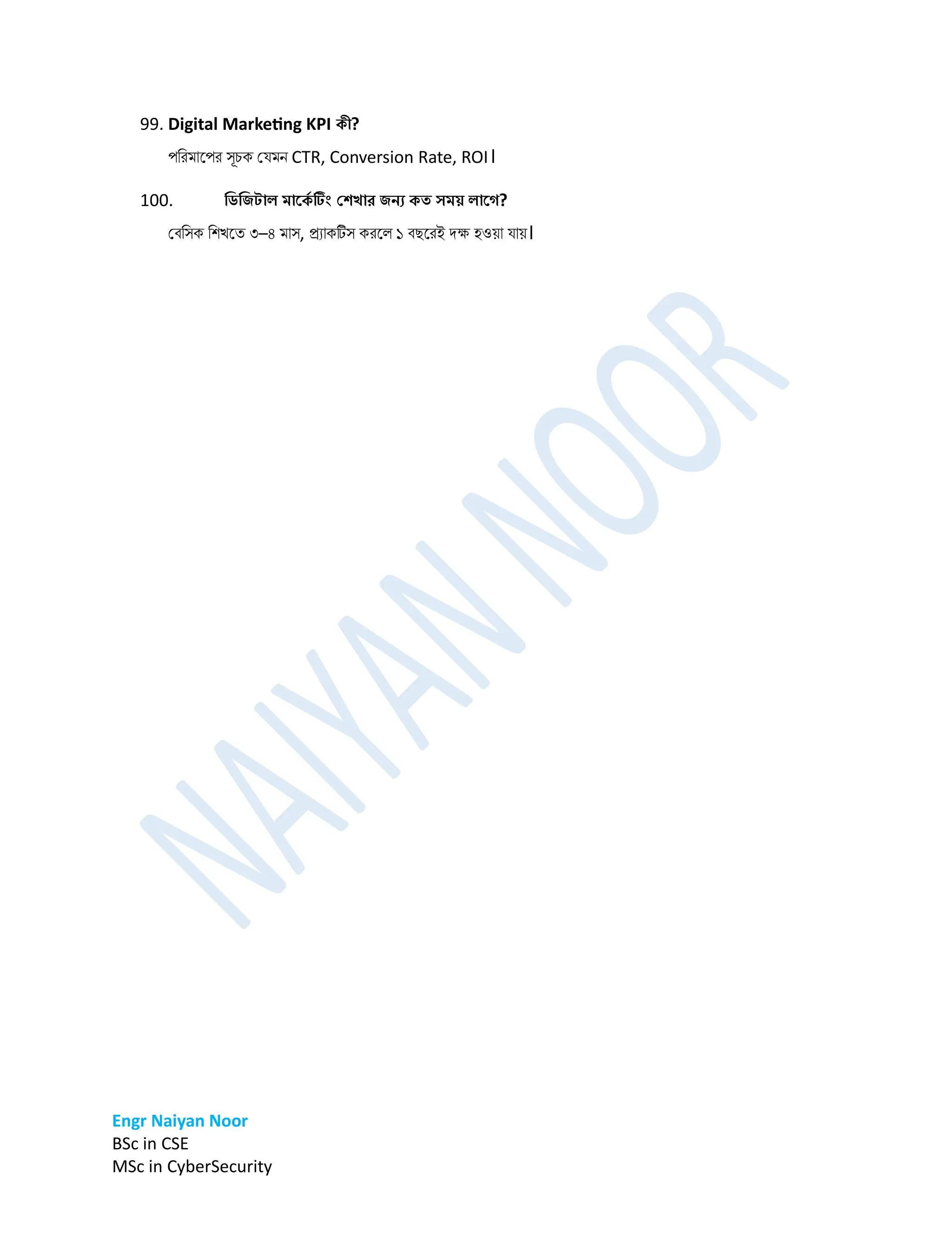 Engr Naiyan Noor
BSc in CSE
MSc in CyberSecurity
99. Digital Marketing KPI কী?
পডরর্ানপর সূচক প্ের্ে CTR, Conversion Rate, ROI।
100. ডিডিটাল মার্ক
ে টিং বেখার িনয কত িময় লার্ে?
প্বডসক ডশখনত ৩–৪ র্াস, রযাকটস করনল ১ বেনরই িক্ষ হওো োে।
 
