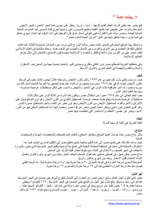 106
9
.
‫عامة‬ ‫بيانات‬
83
‫أفريقيا‬ ‫القديم‬ ‫العالم‬ ‫قارات‬ ‫ملتقى‬ ‫عند‬ ‫مصر‬ ‫تقع‬
–
‫أسيا‬
–
‫االبيض‬ ‫والبحر‬ ‫االحمر‬ ‫البحر‬ ‫هما‬ ‫بحرين‬ ‫على‬ ‫وتطل‬ ‫أوربا‬
‫العق‬ ‫خليج‬ ‫هما‬ ‫خليجين‬ ‫على‬ ‫وتشرف‬ ‫المتوسط‬
‫ب‬
‫المائية‬ ‫الممرات‬ ‫أحد‬ ‫السويس‬ ‫قناة‬ ‫تجرى‬ ‫أرضها‬ ‫وعلى‬ ‫السويس‬ ‫وخليج‬ ‫ة‬
‫الدولية‬
.‫الهامة‬
‫متمثل‬ ‫آسيوي‬ ‫امتداد‬ ‫لها‬ ‫الوقت‬ ‫ذات‬ ‫وفى‬ ‫إفريقيا‬ ‫قارة‬ ‫شرق‬ ‫شمال‬ ‫في‬ ‫تقع‬ ‫فهي‬ ‫للقارات‬ ‫عابرة‬ ‫دولة‬ ‫ومصر‬
"‫مصر‬ ‫لشعب‬ ‫الحياة‬ ‫"شريان‬ ‫النيل‬ ‫نهر‬ ‫منها‬ ‫يتدفق‬ ‫سيناء‬ ‫جزيزه‬ ‫شبة‬ ‫في‬
‫البرزخ‬ ‫بمثابة‬ ‫مصر‬ ‫كانت‬ ‫المتميز‬ ‫الجغرافي‬ ‫الموقع‬ ‫بهذا‬ ‫وارتباطا‬
‫الذي‬
‫كانت‬ ‫كما‬ .‫الثالثة‬ ‫السماوية‬ ‫الديانات‬ ‫عبره‬ ‫مرت‬
‫الوقت‬ ‫في‬ ‫والجنوب‬ ‫الشمال‬ ‫وبين‬ ‫والغرب‬ ‫الشرق‬ ‫بين‬ ‫الحضاري‬ ‫للتفاعل‬ ‫الملتقى‬
‫نفسه‬
‫اإلسالمي‬ ‫العالم‬ ‫في‬ ‫مكانتها‬ ‫وبحكم‬ .
‫جوهر‬ ‫تمثل‬ ‫التي‬ ‫والتعايش‬ ‫والتسامح‬ ‫قيم‬ ‫مجسدة‬ ‫االسالمية‬ ‫والحضارة‬ ‫للفكر‬ ‫إشعاع‬ ‫منارة‬ ‫القرون‬ ‫مر‬ ‫على‬ ‫مصر‬ ‫ظلت‬
‫التعاليم‬
.‫االسالمية‬
‫االستقرار‬ ‫نحو‬ ‫السعي‬ ‫من‬ ‫مهما‬ ‫نصيبا‬ ‫وتتحمل‬ ‫كبير‬ ‫وسياسي‬ ‫وفكري‬ ‫ثقافي‬ ‫بدور‬ ‫مصر‬ ‫تضطلع‬ ‫العربية‬ ‫منطقتها‬ ‫وفى‬
.‫االوسط‬ ‫والشرق‬ ‫العربي‬ ‫العالم‬ ‫في‬ ‫والنهضة‬ ‫والتقدم‬ ‫والسالم‬
‫العلم‬
:
‫عام‬ ‫مصري‬ ‫علم‬ ‫بأول‬ ‫ملكي‬ ‫مرسوم‬ ‫صدر‬
1923
‫الوسط‬ ‫في‬ ‫نجوم‬ ‫وثالث‬ ‫أبيض‬ ‫هالل‬ ‫وتوسطه‬ ‫االخضر‬ ‫بالون‬ ‫وكان‬
‫االبيض‬ ‫باللون‬
‫ثم‬ ،‫أيضا‬
‫عام‬ ‫في‬
1958
‫من‬ ‫كال‬ ‫شمل‬ ‫المتحدة‬ ‫العربية‬ ‫للجمهورية‬ ‫جديد‬ ‫علم‬ ‫أنشاء‬ ‫تم‬ ‫جمهوري‬ ‫وبمرسوم‬
‫سوريا‬
،‫ومصر‬
‫ثالث‬ ‫ففيه‬ ‫علم‬ ‫آخر‬ ‫أما‬
‫ألوان‬
‫عرضية‬ ‫مستطيالت‬ ‫شكل‬ ‫على‬ ‫واالسود‬ ‫واالبيض‬ ‫االحمر‬ ‫هي‬
،‫متساوية‬
‫ويتوسط‬
.‫النسر‬ ‫شعار‬ ‫العلم‬
‫عام‬ ‫الى‬ ‫الحالي‬ ‫العلم‬ ‫يعود‬
1984
‫شكل‬ ‫على‬ ‫ألوان‬ ‫ثالثة‬ ‫من‬ ‫أشرنا‬ ‫كما‬ ‫ويتكون‬ ‫مصر‬ ‫استقالل‬ ‫عن‬ ‫معبرا‬
‫ثالث‬
‫ضعف‬ ‫طوله‬ ‫ويبلغ‬ ‫متساوية‬ ‫عرضية‬ ‫مستطيالت‬
‫المستطيل‬ :‫عرضة‬
‫العلوي‬
‫على‬ ‫ويدل‬ ‫التوهج‬ ‫لون‬ ‫وهو‬ ‫االحمر‬ ‫اللون‬ ‫من‬
‫واالمل‬ ‫االشراق‬
،‫والقوة‬
‫النسر‬ ‫صورة‬ ‫المستطيل‬ ‫وداخل‬ ‫النقاء‬ ‫عن‬ ‫معبر‬ ‫لون‬ ‫وهو‬ ‫االبيض‬ ‫اللون‬ ‫من‬ ‫االبيض‬ ‫المستطيل‬
‫مصر‬ ‫قوة‬ ‫عن‬ ‫ويعبر‬ ‫اليمين‬ ‫ناحية‬ ‫وينظر‬ ‫ذهبي‬ ‫بلون‬ ‫الطيور‬ ‫اقوى‬ ‫وهو‬
،‫وحضاراتها‬
‫اللون‬ ‫من‬ ‫فهو‬ ‫السفلى‬ ‫المستطيل‬ ‫أما‬
‫مصر‬ ‫منها‬ ‫تخلصت‬ ‫التي‬ ‫واالستعمار‬ ‫التخلف‬ ‫عصور‬ ‫عن‬ ‫ويعبر‬ ‫االسود‬
:‫اللغة‬
‫للدولة‬ ‫الرسمية‬ ‫اللغة‬ ‫هي‬ ‫العربية‬ ‫اللغة‬
:‫المناخ‬
‫والمسطحات‬ ‫الجوية‬ ‫والمنخفضات‬ ‫للضغط‬ ‫العام‬ ‫والنظام‬ ‫السطح‬ ‫ومظاهر‬ ‫الموقع‬ ‫أهمها‬ ‫عوامل‬ ‫بعدة‬ ‫مصر‬ ‫مناخ‬ ‫يتأثر‬
‫المائية‬
‫اإلقليم‬ ‫في‬ ‫مصر‬ ‫فتقع‬ ‫متميزة‬ ‫مناخية‬ ‫أقاليم‬ ‫عدة‬ ‫الى‬ ‫مصر‬ ‫تقسيم‬ ‫على‬ ‫كله‬ ‫ذلك‬ ‫ساعد‬ ‫حيث‬
‫المداري‬
‫عدا‬ ‫فيما‬ ‫الجاف‬
‫المتوسط‬ ‫البحر‬ ‫بإقليم‬ ‫شبيه‬ ‫بمناخ‬ ‫تتمتع‬ ‫التي‬ ‫الدفيئة‬ ‫المعتدلة‬ ‫المنطقة‬ ‫في‬ ‫تدخل‬ ‫التي‬ ‫الشمالية‬ ‫االطراف‬
‫الذي‬
‫بالحرارة‬ ‫يتميز‬
‫والجفاف‬
‫في‬
‫واالعتدال‬ ‫الصيف‬ ‫أشهر‬
‫في‬
‫الساحل‬ ‫على‬ ‫تتزايد‬ ‫قليلة‬ ‫أمطار‬ ‫سقوط‬ ‫مع‬ ‫الشتاء‬
‫وفصل‬ ‫واكتوبر‬ ‫مايو‬ ‫شهري‬ ‫بين‬ ‫ويمتد‬ ‫الحار‬ ‫الجاف‬ ‫الصيف‬ ‫فصل‬ ‫هما‬ ‫مناخين‬ ‫فصلين‬ ‫في‬ ‫تمييزه‬ ‫يمكن‬ ‫مصر‬ ‫مناخ‬
‫وأبريل‬ ‫نوفمبر‬ ‫شهري‬ ‫بين‬ ‫ويمتد‬ ‫االمطار‬ ‫قليل‬ ‫المعتدل‬ ‫الشتاء‬
‫الحرارة‬ ‫لدرجة‬ ‫السنوي‬ ‫المتوسط‬
‫في‬
‫البحري‬ ‫الوجه‬
20
‫نهارا‬ ‫مئوية‬ ‫درجة‬
‫و‬
7
‫مئوية‬ ‫درجات‬
،‫ليال‬
‫القبلي‬ ‫الوجه‬ ‫اما‬
‫الى‬ ‫فيه‬ ‫العظمى‬ ‫الحرارة‬ ‫درجة‬ ‫متوسط‬ ‫فيصل‬
25
‫والصغرى‬ ‫مئوية‬ ‫درجة‬
17
‫درجة‬
.‫مئوية‬
:‫النيل‬ ‫نهر‬
‫يعتبر‬
‫المتوسط‬ ‫البحر‬ ‫في‬ ‫يصبان‬ ‫فرعين‬ ‫الى‬ ‫ليتفرع‬ ‫الشمال‬ ‫إلى‬ ‫الجنوب‬ ‫من‬ ‫مصر‬ ‫ارض‬ ‫ويشق‬ ‫العالم‬ ‫أنهار‬ ‫أطول‬ ‫ثاني‬
‫ودمياط‬ ‫رشيد‬ ‫فرعى‬ ‫هما‬
.
‫من‬ ‫النيل‬ ‫نهر‬ ‫طول‬ ‫يبلغ‬
‫المنبع‬
‫حتى‬
‫المصب‬
‫المتوسط‬ ‫البحر‬ ‫في‬
6690
‫ويغطى‬ ‫كيلومترا‬
‫مقدارها‬ ‫مساحة‬
1.9
‫(تنزانيا‬ ‫هي‬ ‫دولة‬ ‫عشرة‬ ‫إحدى‬ ‫في‬ ‫ويمتد‬ ‫مربع‬ ‫متر‬ ‫كيلو‬ ‫مليون‬
–
‫كينيا‬
–
‫الديمقراطية‬ ‫الكونغو‬
–
‫بوروندي‬
-
‫رواندا‬
–
‫اثيوبيا‬
–
‫إريتريا‬
–
‫أوغندا‬
–
‫السودان‬
–
‫مصر‬
–
‫جنوب‬
)‫السودان‬
‫ويبلغ‬
‫طوله‬
1532
‫داخل‬ ‫كم‬
‫مصر‬
83
https://www.capmas.gov.eg
/
 