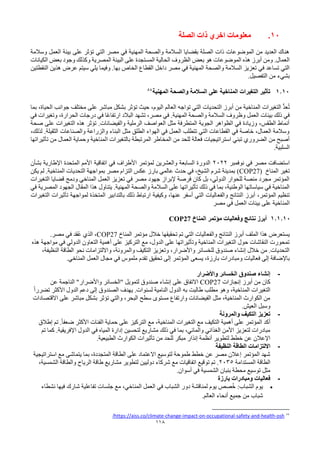 118
10
.
‫الصلة‬ ‫ذات‬ ‫اخري‬ ‫معلومات‬
‫وسالمة‬ ‫العمل‬ ‫بيئة‬ ‫على‬ ‫تؤثر‬ ‫التي‬ ‫مصر‬ ‫في‬ ‫المهنية‬ ‫والصحة‬ ‫السالمة‬ ‫بقضايا‬ ‫الصلة‬ ‫ذات‬ ‫الموضوعات‬ ‫من‬ ‫العديد‬ ‫هناك‬
‫المستجدة‬ ‫الحالية‬ ‫الظروف‬ ‫بعض‬ ‫هو‬ ‫الموضوعات‬ ‫هذه‬ ‫أبرز‬ ‫ومن‬ .‫العمال‬
‫على‬
‫البيئة‬
‫الكيانات‬ ‫بعض‬ ‫وجود‬ ‫وكذلك‬ ‫المصرية‬
.‫بها‬ ‫الخاص‬ ‫القطاع‬ ‫داخل‬ ‫مصر‬ ‫في‬ ‫المهنية‬ ‫والصحة‬ ‫السالمة‬ ‫تعزيز‬ ‫في‬ ‫تساعد‬ ‫التي‬
‫و‬
‫النقطتين‬ ‫هذين‬ ‫عرض‬ ‫سيتم‬ ‫يلي‬ ‫فيما‬
‫بشي‬
‫ء‬
.‫التفصيل‬ ‫من‬
1.10
‫المهنية‬ ‫والصحة‬ ‫السالمة‬ ‫على‬ ‫المناخية‬ ‫التغيرات‬ ‫تأثير‬
84
‫بما‬ ،‫الحياة‬ ‫جوانب‬ ‫مختلف‬ ‫على‬ ‫مباشر‬ ‫بشكل‬ ‫تؤثر‬ ‫حيث‬ ،‫اليوم‬ ‫العالم‬ ‫تواجه‬ ‫التي‬ ‫التحديات‬ ‫أبرز‬ ‫من‬ ‫المناخية‬ ‫التغيرات‬ ُّ‫د‬‫ع‬ُ‫ت‬
‫وظروف‬ ‫العمل‬ ‫بيئات‬ ‫ذلك‬ ‫في‬
‫المهنية‬ ‫والصحة‬ ‫السالمة‬
‫في‬ ‫وتغيرات‬ ،‫الحرارة‬ ‫درجات‬ ‫في‬ ‫ًا‬‫ع‬‫ارتفا‬ ‫البالد‬ ‫تشهد‬ ،‫مصر‬ ‫في‬ .
‫صحة‬ ‫على‬ ‫التغيرات‬ ‫هذه‬ ‫تؤثر‬ .‫والفيضانات‬ ‫الرملية‬ ‫العواصف‬ ‫مثل‬ ‫المتطرفة‬ ‫الجوية‬ ‫الظواهر‬ ‫في‬ ‫وزيادة‬ ،‫الطقس‬ ‫أنماط‬
‫والصنا‬ ‫والزراعة‬ ‫البناء‬ ‫مثل‬ ‫الطلق‬ ‫الهواء‬ ‫في‬ ‫العمل‬ ‫تتطلب‬ ‫التي‬ ‫القطاعات‬ ‫في‬ ‫خاصة‬ ،‫العمال‬ ‫وسالمة‬
،‫لذلك‬ .‫الثقيلة‬ ‫عات‬
‫ا‬ ‫بالتغيرات‬ ‫المرتبطة‬ ‫المخاطر‬ ‫من‬ ‫للحد‬ ‫فعالة‬ ‫استراتيجيات‬ ‫تبني‬ ‫الضروري‬ ‫من‬ ‫أصبح‬
‫تأثيراتها‬ ‫من‬ ‫العمال‬ ‫وحماية‬ ‫لمناخية‬
‫السلبية‬
.
‫نوفمبر‬ ‫في‬ ‫مصر‬ ‫استضافت‬
2022
‫بشأن‬ ‫اإلطارية‬ ‫المتحدة‬ ‫األمم‬ ‫اتفاقية‬ ‫في‬ ‫األطراف‬ ‫لمؤتمر‬ ‫والعشرين‬ ‫السابعة‬ ‫الدورة‬
‫المناخ‬ ‫تغير‬
(COP27)
‫لم‬ .‫المناخية‬ ‫التحديات‬ ‫بمواجهة‬ ‫مصر‬ ‫التزام‬ ‫عكس‬ ‫بارز‬ ‫عالمي‬ ‫حدث‬ ‫في‬ ،‫الشيخ‬ ‫شرم‬ ‫بمدينة‬
‫يكن‬
‫التغيرات‬ ‫قضايا‬ ‫ودمج‬ ‫المناخي‬ ‫العمل‬ ‫تعزيز‬ ‫في‬ ‫مصر‬ ‫جهود‬ ‫إلبراز‬ ‫فرصة‬ ‫كان‬ ‫بل‬ ،‫الدولي‬ ‫للحوار‬ ‫منصة‬ ‫مجرد‬ ‫المؤتمر‬
‫في‬ ‫المصرية‬ ‫الجهود‬ ‫المقال‬ ‫هذا‬ ‫يتناول‬ .‫المهنية‬ ‫والصحة‬ ‫السالمة‬ ‫على‬ ‫تأثيراتها‬ ‫ذلك‬ ‫في‬ ‫بما‬ ،‫الوطنية‬ ‫سياساتها‬ ‫في‬ ‫المناخية‬
‫والفع‬ ‫النتائج‬ ‫أبرز‬ ،‫المؤتمر‬ ‫تنظيم‬
‫التغيرات‬ ‫تأثيرات‬ ‫لمواجهة‬ ‫المتخذة‬ ‫بالتدابير‬ ‫ذلك‬ ‫ارتباط‬ ‫وكيفية‬ ،‫عنها‬ ‫أسفر‬ ‫التي‬ ‫اليات‬
‫مصر‬ ‫في‬ ‫العمل‬ ‫بيئات‬ ‫على‬ ‫المناخية‬
1.1.10
‫المناخ‬ ‫مؤتمر‬ ‫وفعاليات‬ ‫نتائج‬ ‫أبرز‬
COP27
‫هذا‬ ‫يستعرض‬
‫الملف‬
‫المناخ‬ ‫مؤتمر‬ ‫خالل‬ ‫تحقيقها‬ ‫تم‬ ‫التي‬ ‫والفعاليات‬ ‫النتائج‬ ‫أبرز‬
COP27
.‫مصر‬ ‫في‬ ‫ُقد‬‫ع‬ ‫الذي‬ ،
‫هذه‬ ‫مواجهة‬ ‫في‬ ‫الدولي‬ ‫التعاون‬ ‫أهمية‬ ‫على‬ ‫التركيز‬ ‫مع‬ ،‫الدول‬ ‫على‬ ‫وتأثيراتها‬ ‫المناخية‬ ‫التغيرات‬ ‫حول‬ ‫النقاشات‬ ‫تمحورت‬
،‫النظيفة‬ ‫الطاقة‬ ‫نحو‬ ‫وااللتزامات‬ ،‫والمرونة‬ ‫التكيف‬ ‫وتعزيز‬ ،‫واألضرار‬ ‫للخسائر‬ ‫صندوق‬ ‫إنشاء‬ ‫خالل‬ ‫من‬ .‫التحديات‬
‫و‬ ‫فعاليات‬ ‫إلى‬ ‫باإلضافة‬
.‫المناخي‬ ‫العمل‬ ‫مجال‬ ‫في‬ ‫ملموس‬ ‫تقدم‬ ‫تحقيق‬ ‫إلى‬ ‫المؤتمر‬ ‫يسعى‬ ،‫بارزة‬ ‫مبادرات‬
-
‫واألضرار‬ ‫الخسائر‬ ‫صندوق‬ ‫إنشاء‬
‫إنجازات‬ ‫أبرز‬ ‫من‬ ‫كان‬
COP27
‫عن‬ ‫الناجمة‬ "‫واألضرار‬ ‫"الخسائر‬ ‫لتمويل‬ ‫صندوق‬ ‫إنشاء‬ ‫على‬ ‫االتفاق‬
ً‫ا‬‫تضرر‬ ‫األكثر‬ ‫الدول‬ ‫دعم‬ ‫إلى‬ ‫الصندوق‬ ‫يهدف‬ .‫لسنوات‬ ‫النامية‬ ‫الدول‬ ‫به‬ ‫طالبت‬ ‫مطلب‬ ‫وهو‬ ،‫المناخية‬ ‫التغيرات‬
‫االقتصاد‬ ‫على‬ ‫مباشر‬ ‫بشكل‬ ‫تؤثر‬ ‫والتي‬ ،‫البحر‬ ‫سطح‬ ‫مستوى‬ ‫وارتفاع‬ ‫الفيضانات‬ ‫مثل‬ ،‫المناخية‬ ‫الكوارث‬ ‫من‬
‫ات‬
.‫العيش‬ ‫وسبل‬
-
‫والمرونة‬ ‫التكيف‬ ‫تعزيز‬
‫إطالق‬ ‫تم‬ .ً‫ا‬‫ضعف‬ ‫األكثر‬ ‫الفئات‬ ‫حماية‬ ‫على‬ ‫التركيز‬ ‫مع‬ ،‫المناخية‬ ‫التغيرات‬ ‫مع‬ ‫التكيف‬ ‫أهمية‬ ‫على‬ ‫المؤتمر‬ ‫أكد‬
‫تم‬ ‫كما‬ .‫اإلفريقية‬ ‫الدول‬ ‫في‬ ‫المياه‬ ‫إدارة‬ ‫لتحسين‬ ‫مشاريع‬ ‫ذلك‬ ‫في‬ ‫بما‬ ،‫والمائي‬ ‫الغذائي‬ ‫األمن‬ ‫لتعزيز‬ ‫مبادرات‬
‫تأثي‬ ‫من‬ ‫للحد‬ ‫مبكر‬ ‫إنذار‬ ‫أنظمة‬ ‫لتطوير‬ ‫خطط‬ ‫عن‬ ‫اإلعالن‬
.‫الطبيعية‬ ‫الكوارث‬ ‫رات‬
-
‫النظيفة‬ ‫الطاقة‬ ‫االلتزامات‬
‫استراتيجية‬ ‫مع‬ ‫يتماشى‬ ‫بما‬ ،‫المتجددة‬ ‫الطاقة‬ ‫على‬ ‫االعتماد‬ ‫لتوسيع‬ ‫طموحة‬ ‫خطط‬ ‫عن‬ ‫مصر‬ ‫إعالن‬ ‫المؤتمر‬ ‫شهد‬
‫المستدامة‬ ‫الطاقة‬
2035
،‫الشمسية‬ ‫والطاقة‬ ‫الرياح‬ ‫طاقة‬ ‫مشاريع‬ ‫لتطوير‬ ‫دوليين‬ ‫شركاء‬ ‫مع‬ ‫اتفاقيات‬ ‫توقيع‬ ‫تم‬ .
.‫أسوان‬ ‫في‬ ‫الشمسية‬ ‫بنبان‬ ‫محطة‬ ‫توسيع‬ ‫مثل‬
-
‫بارزة‬ ‫ومبادرات‬ ‫فعاليات‬
•
‫نشطاء‬ ‫فيها‬ ‫شارك‬ ‫تفاعلية‬ ‫جلسات‬ ‫مع‬ ،‫المناخي‬ ‫العمل‬ ‫في‬ ‫الشباب‬ ‫دور‬ ‫لمناقشة‬ ‫يوم‬ ‫صص‬ُ‫خ‬ :‫الشباب‬ ‫يوم‬
.‫العالم‬ ‫أنحاء‬ ‫جميع‬ ‫من‬ ‫شباب‬
84
osh
-
health
-
and
-
safety
-
occupational
-
on
-
impact
-
change
-
https://aiss.co/climate
/
 