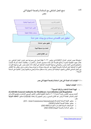 122
‫كانت‬
‫المناخ‬ ‫لمؤتمر‬ ‫مصر‬ ‫استضافة‬
COP27
‫نوفمبر‬ ‫في‬
2022
‫من‬ .‫المناخي‬ ‫العمل‬ ‫تعزيز‬ ‫نحو‬ ‫مسيرتها‬ ‫في‬ ‫تحول‬ ‫نقطة‬
‫الشباب‬ ‫إشراك‬ ‫شملت‬ ‫وفعاليات‬ ،‫واألضرار‬ ‫الخسائر‬ ‫صندوق‬ ‫إنشاء‬ ‫مثل‬ ‫طموحة‬ ‫ونتائج‬ ،‫متميزة‬ ‫تنظيمية‬ ‫جهود‬ ‫خالل‬
‫على‬ ‫مصر‬ ‫تعمل‬ ،‫ذاته‬ ‫الوقت‬ ‫في‬ .‫المناخية‬ ‫التحديات‬ ‫مواجهة‬ ‫في‬ ‫ريادتها‬ ‫مصر‬ ‫أثبتت‬ ،‫المدني‬ ‫والمجتمع‬
‫تأثيرات‬ ‫مواجهة‬
‫التكامل‬ ‫هذا‬ ‫يعكس‬ .‫دولي‬ ‫وتعاون‬ ،‫تدريبية‬ ‫برامج‬ ،‫محدثة‬ ‫تشريعات‬ ‫عبر‬ ‫المهنية‬ ‫والصحة‬ ‫السالمة‬ ‫على‬ ‫المناخية‬ ‫التغيرات‬
‫م‬ ‫ويعزز‬ ‫مواطنيها‬ ‫يحمي‬ ‫مستدام‬ ‫مستقبل‬ ‫ببناء‬ ‫مصر‬ ‫التزام‬ ‫الوطنية‬ ‫والجهود‬ ‫العالمي‬ ‫المناخي‬ ‫العمل‬ ‫بين‬
‫الساحة‬ ‫على‬ ‫كانتها‬
"‫الدولية‬
.
2.10
‫الكيانات‬
‫الصلة‬ ‫ذات‬
‫والصحة‬ ‫السالمة‬ ‫تعزز‬ ‫التي‬
‫مصر‬ ‫في‬ ‫المهنية‬
10
-
2
-
1
‫الوطنية‬ ‫الكيانات‬
-
‫الصحية‬ ‫والرقابة‬ ‫لالعتماد‬ ‫العامة‬ ‫الهيئة‬
87
General Authority for Healthcare Accreditation and Regulation
(GAHAR)
‫بموجب‬ ‫نشئت‬ُ‫أ‬
( ‫رقم‬ ‫القانون‬
2
‫لسنة‬ )
2018
‫الصحي‬ ‫التأمين‬ ‫(قانون‬ ‫التنفيذية‬ ‫والئحته‬
‫الشامل‬
‫لإلشراف‬ ‫وتخضع‬ ،)
‫الجمهورية‬ ‫رئيس‬ ،‫السيسي‬ ‫الفتاح‬ ‫عبد‬ ‫الرئيس‬ ‫لفخامة‬ ‫والمباشر‬ ‫العام‬
‫وتعتمد‬
GAHAR
‫معايير‬
‫الدولية‬ ‫االعتماد‬
‫مثل‬
:
o
‫المشتركة‬ ‫الدولية‬ ‫اللجنة‬ ‫معايير‬
(JCI - Joint Commission International).
o
‫العالمية‬ ‫الصحة‬ ‫منظمة‬ ‫معايير‬
(WHO).
o
‫الجودة‬ ‫إدارة‬ ‫لنظم‬ ‫الدولية‬ ‫المواصفات‬
(ISO 9001).
o
‫المهنية‬ ‫والصحة‬ ‫السالمة‬ ‫معايير‬
(ISO 45001)
87
https://www.gahar.gov.eg
/
 