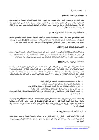 128
10
-
2
-
2
‫الدولية‬ ‫الكيانات‬
-
‫الدولي‬ ‫البنك‬
(World Bank)
‫بيئة‬ ‫لتحسين‬ ‫المشروعات‬ ‫بتمويل‬ ‫الدولي‬ ‫البنك‬ ‫يقوم‬
‫المشروعات‬ ‫في‬ ‫المهنية‬ ‫للسالمة‬ ‫التحتية‬ ‫والبنية‬ ‫العمل‬
‫الصناعية‬
.
‫المشروعات‬ ‫في‬ ‫العمال‬ ‫سالمة‬ ‫وتحسين‬ ‫المهنية‬ ‫المخاطر‬ ‫من‬ ‫الحد‬ ‫برامج‬ ‫تطوير‬ ‫في‬ ‫مصر‬ ‫ويدعم‬
‫القومية‬
.
‫تقليل‬ ‫إلى‬ ‫أدى‬ ‫مما‬ ،‫بمصر‬ ‫الصناعية‬ ‫المناطق‬ ‫في‬ ‫السالمة‬ ‫معايير‬ ‫تحسين‬ ‫مشروع‬ ‫في‬ ‫الدولي‬ ‫البنك‬ ‫ويساهم‬
‫بنسبة‬ ‫المهنية‬ ‫الحوادث‬
20
%
.
-
‫م‬
‫الصناعية‬ ‫للتنمية‬ ‫المتحدة‬ ‫األمم‬ ‫نظمة‬
(UNIDO)
‫أنظمة‬ ‫في‬ ‫الحديثة‬ ‫التكنولوجيا‬ ‫إدخال‬ ‫على‬ ‫مصر‬ ‫مع‬ ‫المنظمة‬ ‫تعمل‬
‫المهنية‬ ‫والصحة‬ ‫السالمة‬
‫بالمصانع‬
.
‫وتدعم‬
‫ومستدامة‬ ‫آمنة‬ ‫عمل‬ ‫بيئة‬ ‫لضمان‬ ‫العالمية‬ ‫القياسية‬ ‫المواصفات‬ ‫تطبيق‬
.
‫نفذت‬ ‫حيث‬
UNIDO
‫مدينة‬ ‫في‬ ‫ًا‬‫ع‬‫مشرو‬
‫كبيرة‬ ‫بنسبة‬ ‫المهنية‬ ‫الحوادث‬ ‫تقليل‬ ‫إلى‬ ‫أدى‬ ‫مما‬ ،‫المصانع‬ ‫في‬ ‫السالمة‬ ‫معايير‬ ‫لتعزيز‬ ‫رمضان‬ ‫من‬ ‫العاشر‬
.
-
‫العمال‬ ‫لنقابات‬ ‫الدولي‬ ‫االتحاد‬
(ITUC)
‫يدعم‬
‫العمال‬ ‫لنقابات‬ ‫الدولي‬ ‫االتحاد‬
‫المهنية‬ ‫والصحة‬ ‫السالمة‬ ‫أوضاع‬ ‫تحسين‬ ‫على‬ ‫ويعمل‬ ‫العمال‬ ‫حقوق‬
.
‫ويساهم‬
‫ورش‬ ‫االتحاد‬ ‫نظم‬ ‫حيث‬ .‫المصرية‬ ‫العمالية‬ ‫النقابات‬ ‫مع‬ ‫بالتعاون‬ ‫المهنية‬ ‫المخاطر‬ ‫من‬ ‫العمال‬ ‫حماية‬ ‫تعزيز‬ ‫في‬
‫آمنة‬ ‫عمل‬ ‫بيئة‬ ‫في‬ ‫حقوقهم‬ ‫على‬ ‫العمال‬ ‫لتدريب‬ ‫العمال‬ ‫لنقابات‬ ‫العام‬ ‫االتحاد‬ ‫مع‬ ‫بالتعاون‬ ‫مصر‬ ‫في‬ ‫عمل‬
.
-
‫والغاز‬ ‫الزيت‬ ‫منتجي‬ ‫منظمة‬
(IOGP)
‫والغاز‬ ‫النفط‬ ‫لمنتجي‬ ‫الدولية‬ ‫المنظمة‬
(IOGP)
‫والصحة‬ ‫السالمة‬ ‫معايير‬ ‫تعزيز‬ ‫على‬ ‫تعمل‬ ‫عالمية‬ ‫منظمة‬ ‫هي‬
‫ا‬ً‫دور‬ ‫وتلعب‬ ،‫العالم‬ ‫في‬ ‫للطاقة‬ ‫المنتجة‬ ‫الشركات‬ ‫كبرى‬ ‫المنظمة‬ ‫تضم‬ .‫والغاز‬ ‫النفط‬ ‫قطاع‬ ‫في‬ ‫واالستدامة‬ ‫المهنية‬
‫المجال‬ ‫هذا‬ ‫في‬ ‫العاملين‬ ‫وحماية‬ ‫السالمة‬ ‫إجراءات‬ ‫تحسين‬ ‫في‬ ‫ا‬ً‫م‬‫ها‬
.
‫الدولية‬ ‫المنظمة‬ ‫لعضوية‬ ‫مصر‬ ‫وانضمت‬
‫والغاز‬ ‫البترول‬ ‫لمنتجي‬
(IOGP)
‫سبتمبر‬ ‫في‬
2019
‫المنظمة‬ ‫وتقدم‬ .‫للبترول‬ ‫العامة‬ ‫المصرية‬ ‫الهيئة‬ ‫تمثلها‬ ‫حيث‬ ،
:‫االتي‬ ‫للدول‬
o
‫العمل‬ ‫أماكن‬ ‫في‬ ‫المخاطر‬ ‫من‬ ‫للحد‬ ‫وتقنيات‬ ‫إرشادات‬ ‫تطوير‬
.
o
‫المهنية‬ ‫المخاطر‬ ‫إدارة‬ ‫في‬ ‫الممارسات‬ ‫أفضل‬ ‫تطبيق‬ ‫دعم‬
.
o
‫منها‬ ‫للتعلم‬ ‫ونشرها‬ ‫تكرارها‬ ‫لتجنب‬ ‫السابقة‬ ‫للحوادث‬ ‫وتحليالت‬ ‫دراسات‬ ‫إجراء‬
.
o
.‫عالميا‬ ‫والغاز‬ ‫النفط‬ ‫قطاع‬ ‫في‬ ‫واإلصابات‬ ‫الحوادث‬ ‫عن‬ ‫سنوية‬ ‫تقارير‬ ‫نشر‬
o
‫حول‬ ‫إحصائيات‬ ‫على‬ ‫تحتوي‬ ‫دورية‬ ‫تقارير‬ ‫المنظمة‬ ‫تصدر‬
‫المهنية‬ ‫والصحة‬ ‫السالمة‬
‫الممارسات‬ ‫وأفضل‬
‫ًا‬‫ي‬‫عالم‬ ‫المتبعة‬
.
‫تطوير‬ ‫في‬ ‫المنظمة‬ ‫وإرشادات‬ ‫معايير‬ ‫من‬ ‫مصر‬ ‫استفادت‬ ‫وقد‬
‫سياسات‬
‫المهنية‬ ‫والصحة‬ ‫السالمة‬
‫البترول‬ ‫قطاع‬ ‫في‬
‫والغاز‬
.
‫قامت‬ ‫حيث‬
‫في‬ ‫المشترك‬ ‫القطاع‬ ‫وشركات‬ ‫للبترول‬ ‫العامة‬ ‫الهيئة‬
‫معايير‬ ‫تطبيق‬
IOGP
‫عملياتها‬ ‫في‬
‫التشغيلية‬
.
‫تعاونت‬ ‫وقد‬
‫المصرية‬ ‫المعدنية‬ ‫والثروة‬ ‫البترول‬ ‫وزارة‬
‫ا‬ً‫ق‬‫وف‬ ‫السالمة‬ ‫إجراءات‬ ‫لتحديث‬ ‫المنظمة‬ ‫مع‬
‫الدولية‬ ‫للمعايير‬
.
-
‫الدولي‬ ‫للتعاون‬ ‫األلمانية‬ ‫الوكالة‬
(GIZ)
99
‫الدولي‬ ‫للتعاون‬ ‫األلمانية‬ ‫الوكالة‬ ‫عد‬ُ‫ت‬
(GIZ)
‫نفذت‬ ‫حيث‬ ،‫مصر‬ ‫في‬ ‫المهنية‬ ‫والصحة‬ ‫السالمة‬ ‫تعزيز‬ ‫في‬ ‫ا‬ً‫ك‬‫شري‬
‫هذه‬ ‫بعض‬ ‫يلي‬ ‫فيما‬ .‫العاملين‬ ‫سالمة‬ ‫وضمان‬ ‫العمل‬ ‫بيئة‬ ‫تحسين‬ ‫إلى‬ ‫تهدف‬ ‫التي‬ ‫والمشروعات‬ ‫المبادرات‬ ‫من‬ ‫العديد‬
‫المبادرات‬
:
99
https://www.giz.de/en/worldwide/104616.html
 