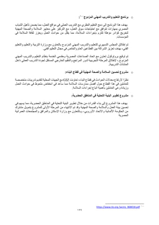 129
o
‫برنامج‬
‫التعليم‬
‫و‬
‫المزدوج‬ ‫المهني‬ ‫التدريب‬
100
:
‫الشباب‬ ‫تأهيل‬ ‫يضمن‬ ‫مما‬ ،‫العمل‬ ‫مواقع‬ ‫في‬ ‫العملي‬ ‫التدريب‬ ‫مع‬ ‫النظري‬ ‫التعليم‬ ‫دمج‬ ‫إلى‬ ‫البرنامج‬ ‫هذا‬ ‫يهدف‬
‫على‬ ‫التركيز‬ ‫مع‬ ،‫العمل‬ ‫سوق‬ ‫احتياجات‬ ‫مع‬ ‫تتوافق‬ ‫بمهارات‬ ‫المصري‬
‫المهنية‬ ‫والصحة‬ ‫السالمة‬ ‫معايير‬
‫في‬ ‫السالمة‬ ‫ثقافة‬ ‫ويعزز‬ ‫العمل‬ ‫حوادث‬ ‫من‬ ‫يقلل‬ ‫مما‬ ،‫السالمة‬ ‫بإجراءات‬ ‫تلتزم‬ ‫مؤهلة‬ ‫كوادر‬ ‫لتخريج‬
‫المؤسسات‬
.
‫والتدريب‬ ‫للتعليم‬ ‫التسييري‬ ‫المجلس‬ ‫إطالق‬ ‫تم‬
‫المهني‬
‫والتعليم‬ ‫والتعليم‬ ‫التربية‬ ‫وزارة‬ ‫مع‬ ‫بالتعاون‬ ‫المزدوج‬
‫الفني‬ ‫التعليم‬ ‫مجال‬ ‫في‬ ‫والخاص‬ ‫العام‬ ‫القطاعين‬ ‫بين‬ ‫الشراكة‬ ‫تعزيز‬ ‫بهدف‬ ،‫الفني‬
.
‫الخدمة‬ ‫ومقدمي‬ ‫المصرية‬ ‫الصناعات‬ ‫اتحاد‬ ‫مع‬ ‫تعاون‬ ‫بروتوكول‬ ‫توقيع‬ ‫تم‬
‫ب‬
‫المهني‬ ‫والتدريب‬ ‫التعليم‬ ‫نظام‬
.‫المزدوج‬
‫داخل‬ ‫العملي‬ ‫التدريب‬ ‫لجودة‬ ‫المستقل‬ ‫الخارجي‬ ‫يم‬ّ‫ق‬ُ‫م‬‫وال‬ ‫المراجع‬ ‫لدور‬ ‫التجريبية‬ ‫المرحلة‬ ‫إلطالق‬ ،
‫المنشآت‬
‫التدريبية‬
.
o
‫البناء‬ ‫قطاع‬ ‫في‬ ‫المهنية‬ ‫والصحة‬ ‫السالمة‬ ‫تحسين‬ ‫مشروع‬
:
‫تعاونت‬ ،‫البناء‬ ‫قطاع‬ ‫في‬ ‫الحوادث‬ ‫معدالت‬ ‫الرتفاع‬ ‫ا‬ً‫نظر‬
GIZ
‫متخصصة‬ ‫تدريبات‬ ‫لتقديم‬ ‫المحلية‬ ‫الجهات‬ ‫مع‬
‫العمل‬ ‫حوادث‬ ‫في‬ ‫ملحوظ‬ ‫انخفاض‬ ‫في‬ ‫ساعد‬ ‫مما‬ ‫السالمة‬ ‫ممارسات‬ ‫أفضل‬ ‫حول‬ ‫القطاع‬ ‫هذا‬ ‫في‬ ‫للعاملين‬
‫السالمة‬ ‫إجراءات‬ ‫اتباع‬ ‫بأهمية‬ ‫العاملين‬ ‫وعي‬ ‫وزيادة‬
.
o
‫الحضرية‬ ‫المناطق‬ ‫في‬ ‫التحتية‬ ‫البنية‬ ‫تطوير‬ ‫مشروع‬
:
‫في‬ ‫يسهم‬ ‫مما‬ ،‫الحضرية‬ ‫المناطق‬ ‫في‬ ‫التحتية‬ ‫البنية‬ ‫تطوير‬ ‫خالل‬ ‫من‬ ‫القدرات‬ ‫بناء‬ ‫إلى‬ ‫المشروع‬ ‫هذا‬ ‫يهدف‬
‫و‬ ‫العمل‬ ‫بيئة‬ ‫تحسين‬
‫المهنية‬ ‫والصحة‬ ‫السالمة‬
‫وقد‬
‫مشترك‬ ‫بتمويل‬ ‫للمشروع‬ ‫األولى‬ ‫المرحلة‬ ‫من‬ ‫االنتهاء‬ ‫تم‬
‫العمرانية‬ ‫والمجتمعات‬ ‫والمرافق‬ ‫اإلسكان‬ ‫وزارة‬ ‫مع‬ ‫وبالتعاون‬ ،‫األوروبي‬ ‫واالتحاد‬ ‫األلمانية‬ ‫الحكومة‬ ‫من‬
‫المصرية‬
100
wcms_868018.pdf
/
https://www.ilo.org
 