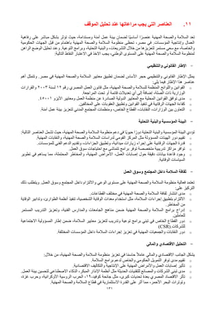 131
11
.
‫العناصر‬
‫التي‬
‫الموقف‬ ‫تحليل‬ ‫عند‬ ‫مراعاتها‬ ‫يجب‬
‫رفاهية‬ ‫على‬ ‫مباشر‬ ‫بشكل‬ ‫تؤثر‬ ‫حيث‬ ،‫ومستدامة‬ ‫آمنة‬ ‫عمل‬ ‫بيئة‬ ‫لضمان‬ ‫ًا‬‫ي‬‫أساس‬ ‫ا‬ً‫عنصر‬ ‫المهنية‬ ‫والصحة‬ ‫السالمة‬ ‫تعد‬
‫الحكومية‬ ‫الجهات‬ ‫قبل‬ ‫من‬ ‫باهتمام‬ ‫المهنية‬ ‫والصحة‬ ‫السالمة‬ ‫منظومة‬ ‫تحظى‬ ،‫مصر‬ ‫في‬ .‫المؤسسات‬ ‫وإنتاجية‬ ‫العمال‬
‫وال‬ ،‫التشريعات‬ ‫خالل‬ ‫من‬ ‫لتعزيزها‬ ‫مستمر‬ ‫سعي‬ ‫مع‬ ،‫والخاصة‬
‫الراهن‬ ‫الوضع‬ ‫تحليل‬ ‫وعند‬ .‫التوعية‬ ‫وبرامج‬ ،‫التحتية‬ ‫بنية‬
:‫التالية‬ ‫النقاط‬ ‫االعتبار‬ ‫في‬ ‫االخذ‬ ‫يجب‬ ،‫الوطني‬ ‫المستوى‬ ‫على‬ ‫المهنية‬ ‫والصحة‬ ‫السالمة‬ ‫لمنظومة‬
-
‫والتنظيمي‬ ‫القانوني‬ ‫اإلطار‬
‫أهم‬ ‫وتتمثل‬ .‫مصر‬ ‫في‬ ‫المهنية‬ ‫والصحة‬ ‫السالمة‬ ‫معايير‬ ‫تطبيق‬ ‫لضمان‬ ‫األساس‬ ‫حجر‬ ‫والتنظيمي‬ ‫القانوني‬ ‫اإلطار‬ ‫يمثل‬
‫يلي‬ ‫فيما‬ ‫اإلطار‬ ‫هذا‬ ‫عناصر‬
:
o
‫رقم‬ ‫المصري‬ ‫العمل‬ ‫قانون‬ ‫مثل‬ ،‫المهنية‬ ‫والصحة‬ ‫للسالمة‬ ‫المنظمة‬ ‫واللوائح‬ ‫القوانين‬
12
‫لسنة‬
2003
‫والقرارات‬
‫المراجعة‬ ‫تحت‬ ‫أو‬ ‫قائمة‬ ‫تعديالت‬ ‫أي‬ ‫إلى‬ ً‫ة‬‫إضاف‬ ،‫الصلة‬ ‫ذات‬ ‫الوزارية‬
.
o
‫األيزو‬ ‫ومعايير‬ ‫العمل‬ ‫منظمة‬ ‫عن‬ ‫الصادرة‬ ‫الدولية‬ ‫المعايير‬ ‫مع‬ ‫المحلية‬ ‫القوانين‬ ‫توافق‬ ‫مدى‬
45001
.
o
‫المخالفين‬ ‫على‬ ‫العقوبات‬ ‫وتطبيق‬ ‫القوانين‬ ‫تنفيذ‬ ‫في‬ ‫الرقابية‬ ‫الجهات‬ ‫كفاءة‬
.
o
‫آمنة‬ ‫عمل‬ ‫بيئة‬ ‫لتعزيز‬ ‫المدني‬ ‫المجتمع‬ ‫ومنظمات‬ ،‫الخاص‬ ‫القطاع‬ ،‫النقابات‬ ،‫الوزارات‬ ‫بين‬ ‫التعاون‬
.
-
‫التحتية‬ ‫والبنية‬ ‫المؤسسية‬ ‫البيئة‬
‫التالية‬ ‫العناصر‬ ‫تشمل‬ ‫حيث‬ ،‫المهنية‬ ‫والصحة‬ ‫السالمة‬ ‫منظومة‬ ‫دعم‬ ‫في‬ ‫ًا‬‫ي‬‫حيو‬ ‫ا‬ً‫دور‬ ‫التحتية‬ ‫والبنية‬ ‫المؤسسية‬ ‫البيئة‬ ‫تؤدي‬
:
o
،‫المهنية‬ ‫والصحة‬ ‫السالمة‬ ‫لدراسات‬ ‫القومي‬ ‫المركز‬ ‫مثل‬ ‫المسؤولة‬ ‫الهيئات‬ ‫دور‬ ‫تقييم‬
‫المهنية‬ ‫والنقابات‬
.
o
‫للمؤسسات‬ ‫الفني‬ ‫الدعم‬ ‫وتقديم‬ ،‫الجزاءات‬ ‫وتطبيق‬ ،‫ميدانية‬ ‫زيارات‬ ‫إجراء‬ ‫على‬ ‫الرقابية‬ ‫الجهات‬ ‫قدرة‬
.
o
‫العمل‬ ‫سوق‬ ‫احتياجات‬ ‫مع‬ ‫تتماشى‬ ‫برامج‬ ‫توفر‬ ‫متخصصة‬ ‫تدريبية‬ ‫مراكز‬ ‫توافر‬
.
o
‫تطوير‬ ‫في‬ ‫يساهم‬ ‫مما‬ ،‫المحتملة‬ ‫والمخاطر‬ ،‫المهنية‬ ‫األمراض‬ ،‫العمل‬ ‫إصابات‬ ‫حول‬ ‫دقيقة‬ ‫بيانات‬ ‫قاعدة‬ ‫وجود‬
‫الوقائية‬ ‫السياسات‬
.
-
‫العمل‬ ‫وسوق‬ ‫المجتمع‬ ‫داخل‬ ‫السالمة‬ ‫ثقافة‬
‫ذلك‬ ‫ويتطلب‬ .‫العمل‬ ‫وسوق‬ ‫المجتمع‬ ‫داخل‬ ‫وااللتزام‬ ‫الوعي‬ ‫مستوى‬ ‫على‬ ‫المهنية‬ ‫والصحة‬ ‫السالمة‬ ‫منظومة‬ ‫فعالية‬ ‫تعتمد‬
‫على‬ ‫التركيز‬
:
o
‫ثقافة‬ ‫انتشار‬ ‫مدى‬
‫المهنية‬ ‫والصحة‬ ‫السالمة‬
‫القطاعات‬ ‫مختلف‬ ‫في‬
.
o
‫الوقاية‬ ‫وتدابير‬ ،‫الطوارئ‬ ‫أنظمة‬ ‫تنفيذ‬ ،‫الشخصية‬ ‫الوقاية‬ ‫معدات‬ ‫استخدام‬ ‫مثل‬ ،‫السالمة‬ ‫إجراءات‬ ‫بتطبيق‬ ‫االلتزام‬
‫المخاطر‬ ‫من‬
.
o
‫المستمر‬ ‫التدريب‬ ‫وتعزيز‬ ،‫الفنية‬ ‫والمدارس‬ ‫الجامعات‬ ‫مناهج‬ ‫ضمن‬ ‫المهنية‬ ‫والصحة‬ ‫السالمة‬ ‫برامج‬ ‫إدراج‬
‫للعاملين‬
.
o
‫االجتماعية‬ ‫المسؤولية‬ ‫إطار‬ ‫ضمن‬ ،‫السالمة‬ ‫معايير‬ ‫لتعزيز‬ ‫وتدريب‬ ‫توعية‬ ‫برامج‬ ‫تبني‬ ‫في‬ ‫الخاص‬ ‫القطاع‬ ‫دور‬
‫للشركات‬
(CSR).
o
‫المختلفة‬ ‫المؤسسات‬ ‫داخل‬ ‫السالمة‬ ‫إجراءات‬ ‫تعزيز‬ ‫في‬ ‫المهنية‬ ‫والجمعيات‬ ‫النقابات‬ ‫دور‬
.
-
‫والمالي‬ ‫االقتصادي‬ ‫التحليل‬
‫خالل‬ ‫من‬ ،‫المهنية‬ ‫والصحة‬ ‫السالمة‬ ‫منظومة‬ ‫تعزيز‬ ‫في‬ ‫ا‬ً‫م‬‫حاس‬ ً‫ال‬‫عام‬ ‫والمالي‬ ‫االقتصادي‬ ‫الجانب‬ ‫يشكل‬
:
o
‫السالمة‬ ‫برامج‬ ‫لدعم‬ ‫والخاص‬ ‫الحكومي‬ ‫التمويل‬ ‫توفر‬ ‫مدى‬ ‫تقييم‬
.
o
‫االقتصادية‬ ‫والتكاليف‬ ‫اإلنتاجية‬ ‫على‬ ‫المهنية‬ ‫واألمراض‬ ‫العمل‬ ‫إصابات‬ ‫تأثير‬
.
o
‫االصطناعي‬ ‫الذكاء‬ ،‫المبكر‬ ‫اإلنذار‬ ‫أنظمة‬ ‫مثل‬ ‫الحديثة‬ ‫للتقنيات‬ ‫والمصانع‬ ‫الشركات‬ ‫تبني‬ ‫مدى‬
‫العمل‬ ‫بيئة‬ ‫لتحسين‬
.
o
‫االقتصاد‬ ‫تأثر‬
‫كوفيد‬ ‫جائحة‬ ‫مثل‬ ،‫كبرى‬ ‫تحديات‬ ‫بعدة‬ ‫المصري‬
-
19
،‫غزة‬ ‫وحرب‬ ،‫األوكرانية‬ ‫الروسية‬ ‫الحرب‬ ،
‫المهنية‬ ‫والصحة‬ ‫السالمة‬ ‫قطاع‬ ‫في‬ ‫االستثمارية‬ ‫القدرة‬ ‫على‬ ‫أثر‬ ‫مما‬ ،‫األحمر‬ ‫البحر‬ ‫وتوترات‬
.
 