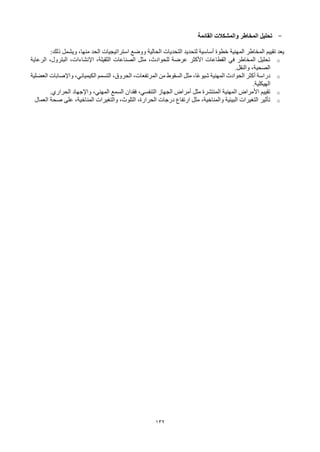 132
-
‫القائمة‬ ‫والمشكالت‬ ‫المخاطر‬ ‫تحليل‬
‫ذلك‬ ‫ويشمل‬ ،‫منها‬ ‫الحد‬ ‫استراتيجيات‬ ‫ووضع‬ ‫الحالية‬ ‫التحديات‬ ‫لتحديد‬ ‫أساسية‬ ‫خطوة‬ ‫المهنية‬ ‫المخاطر‬ ‫تقييم‬ ‫يعد‬
:
o
‫الرعاية‬ ،‫البترول‬ ،‫اإلنشاءات‬ ،‫الثقيلة‬ ‫الصناعات‬ ‫مثل‬ ،‫للحوادث‬ ‫عرضة‬ ‫األكثر‬ ‫القطاعات‬ ‫في‬ ‫المخاطر‬ ‫تحليل‬
‫والنقل‬ ،‫الصحية‬
.
o
‫العضلية‬ ‫واإلصابات‬ ،‫الكيميائي‬ ‫التسمم‬ ،‫الحروق‬ ،‫المرتفعات‬ ‫من‬ ‫السقوط‬ ‫مثل‬ ،‫ًا‬‫ع‬‫شيو‬ ‫المهنية‬ ‫الحوادث‬ ‫أكثر‬ ‫دراسة‬
‫الهيكلية‬
.
o
‫الحراري‬ ‫واإلجهاد‬ ،‫المهني‬ ‫السمع‬ ‫فقدان‬ ،‫التنفسي‬ ‫الجهاز‬ ‫أمراض‬ ‫مثل‬ ‫المنتشرة‬ ‫المهنية‬ ‫األمراض‬ ‫تقييم‬
.
o
‫العمال‬ ‫صحة‬ ‫على‬ ،‫المناخية‬ ‫والتغيرات‬ ،‫التلوث‬ ،‫الحرارة‬ ‫درجات‬ ‫ارتفاع‬ ‫مثل‬ ،‫والمناخية‬ ‫البيئية‬ ‫التغيرات‬ ‫تأثير‬
 
