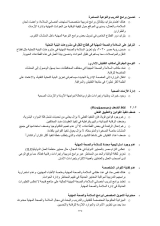 135
-
‫المستمرة‬ ‫والتوعية‬ ‫التدريب‬ ‫برامج‬ ‫تحسين‬
o
‫لجان‬ ‫وأعضاء‬ ،‫السالمة‬ ‫أخصائي‬ ‫تستهدف‬ ‫متخصصة‬ ‫تدريبية‬ ‫برامج‬ ‫بإطالق‬ ‫متزايد‬ ‫اهتمام‬ ‫هناك‬
‫األزمات‬ ‫وإدارة‬ ‫المهنية‬ ‫الحوادث‬ ‫من‬ ‫الوقاية‬ ‫كيفية‬ ‫حول‬ ‫المواقع‬ ‫ومديري‬ ،‫والعمال‬ ،‫السالمة‬
‫والطوارئ‬
.
o
‫الكبرى‬ ‫المنشآت‬ ‫داخل‬ ‫المهنية‬ ‫التوعية‬ ‫برامج‬ ‫بعض‬ ‫تمويل‬ ‫في‬ ‫الخاص‬ ‫القطاع‬ ‫دور‬ ‫يتزايد‬
.
-
‫التحتية‬ ‫البنية‬ ‫مشروعات‬ ‫في‬ ‫النقل‬ ‫قطاع‬ ‫في‬ ‫المهنية‬ ‫والصحة‬ ‫السالمة‬ ‫على‬ ‫التركيز‬
o
‫مصر‬ ‫رؤية‬ ‫ضمن‬
2030
‫قطاع‬ ‫مثل‬ ‫التحتية‬ ‫البنية‬ ‫مشروعات‬ ‫في‬ ‫المهنية‬ ‫والصحة‬ ‫السالمة‬ ‫تعزيز‬ ‫يتم‬ ،
‫الحيوية‬ ‫القطاعات‬ ‫هذه‬ ‫في‬ ‫العمل‬ ‫بيئة‬ ‫وتحسين‬ ‫الحوادث‬ ‫تقليل‬ ‫في‬ ‫يساهم‬ ‫مما‬ ،‫والمواصالت‬ ‫النقل‬
.
-
‫اإلداري‬ ‫التفتيش‬ ‫لمكاتب‬ ‫الجغرافي‬ ‫التوسع‬
:
o
‫المنشآت‬ ‫إلى‬ ‫الوصول‬ ‫يسهل‬ ‫مما‬ ،‫المحافظات‬ ‫مختلف‬ ‫في‬ ‫المهنية‬ ‫والصحة‬ ‫السالمة‬ ‫مكاتب‬ ‫تمتد‬
‫للرقابة‬ ‫الخاضعة‬
.
o
‫إلى‬ ‫الوزارة‬ ‫انتقال‬
‫على‬ ‫واالعتماد‬ ،‫التقنية‬ ‫التحتية‬ ‫البنية‬ ‫تعزيز‬ ‫في‬ ‫سيساهم‬ ‫الجديدة‬ ‫اإلدارية‬ ‫العاصمة‬
‫والمراقبة‬ ‫التفتيش‬ ‫متابعة‬ ‫في‬ ‫ا‬ً‫تطور‬ ‫أكثر‬ ‫أنظمة‬
.
-
‫الصحية‬ ‫األزمات‬ ‫إدارة‬
o
‫الصحية‬ ‫واألزمات‬ ‫األوبئة‬ ‫لمواجهة‬ ‫فعالة‬ ‫طوارئ‬ ‫وإجراءات‬ ‫وطنية‬ ‫خبرات‬ ‫وجود‬
2.12
‫الضعف‬ ‫نقاط‬
(Weaknesses)
-
‫ضعف‬
‫الفعلي‬ ‫والتطبيق‬ ‫القوانين‬ ‫تنفيذ‬
o
،‫البشرية‬ ‫الموارد‬ ‫قلة‬ ‫تشمل‬ ‫تحديات‬ ‫من‬ ‫يعاني‬ ‫يزال‬ ‫ال‬ ‫الفعلي‬ ‫التنفيذ‬ ‫فإن‬ ،‫قوية‬ ‫قوانين‬ ‫وجود‬ ‫رغم‬
‫المخالفين‬ ‫ضد‬ ‫العقوبات‬ ‫تنفيذ‬ ‫في‬ ‫والبيروقراطية‬ ،‫الميدانية‬ ‫الرقابة‬ ‫وضعف‬
.
o
‫رغم‬
‫إدخال‬
‫الرقمنة‬
‫في‬
‫بعض‬
،‫القطاعات‬
‫إال‬
‫أن‬
‫عدم‬
‫تعميم‬
‫التكنولوجيا‬
‫وضعف‬
‫استخدامها‬
‫في‬
‫جميع‬
‫المنشآت‬
ً‫ة‬‫خاص‬
‫الصغيرة‬
،‫والمتوسطة‬
‫ال‬
‫يزال‬
‫يعوق‬
‫تنفيذ‬
‫القوانين‬
‫بكفاءة‬
.
o
ً‫ا‬‫وانتشار‬ ً‫ا‬‫تكرار‬ ‫أكثر‬ ‫تنفيذ‬ ‫خطة‬ ‫يتطلب‬ ‫والذي‬ ‫والبناء‬ ‫التشييد‬ ‫نشاط‬ ‫على‬ ‫التفتيش‬ ‫اعداد‬ ‫ضعف‬
-
‫المهنية‬ ‫والصحة‬ ‫للسالمة‬ ‫محددة‬ ‫استراتيجية‬ ‫وجود‬ ‫عدم‬
o
‫الدولية‬ ‫العمل‬ ‫منظمة‬ ‫معايير‬ ‫مثل‬ ،‫المجال‬ ‫هذا‬ ‫في‬ ‫الدولية‬ ‫بالمعايير‬ ‫مصر‬ ‫التزام‬ ‫تعكس‬
(ILO)
o
‫الوعي‬ ‫يرفع‬ ‫مما‬ ،‫فعالة‬ ‫رقابية‬ ‫وإجراءات‬ ‫تدريبية‬ ‫برامج‬ ‫عبر‬ ‫المخاطر‬ ‫من‬ ‫والحد‬ ‫الوقاية‬ ‫ثقافة‬ ‫تعزيز‬
‫األمان‬ ‫بإجراءات‬ ‫االلتزام‬ ‫بأهمية‬ ‫والعاملين‬ ‫العمل‬ ‫أصحاب‬ ‫لدى‬
.
-
‫المتخصصة‬ ‫الكوادر‬ ‫كفاية‬ ‫عدم‬
o
‫استمرارية‬ ‫وعدم‬ ،‫المهنيين‬ ‫األطباء‬ ‫وخاصة‬ ‫المهنية‬ ‫والصحة‬ ‫السالمة‬ ‫مفتشي‬ ‫عدد‬ ‫في‬ ‫حاد‬ ‫نقص‬ ‫هناك‬
‫الحوادث‬ ‫وإدارة‬ ‫المخاطر‬ ‫تقييم‬ ‫في‬ ‫الحديثة‬ ‫المعايير‬ ‫لمواكبة‬ ‫التدريبية‬ ‫برامجهم‬
.
o
‫التطورات‬ ‫تعكس‬ ‫ال‬ ‫قديمة‬ ‫مناهج‬ ‫على‬ ‫الحالية‬ ‫المهنية‬ ‫والصحة‬ ‫السالمة‬ ‫أخصائي‬ ‫تدريب‬ ‫برامج‬ ‫تعتمد‬
‫المهنية‬ ‫والصحة‬ ‫السالمة‬ ‫إدارة‬ ‫في‬ ‫الحديثة‬
.
-
‫المهنية‬ ‫والصحة‬ ‫السالمة‬ ‫لبرامج‬ ‫المخصص‬ ‫التمويل‬ ‫محدودية‬
o
،‫محدودة‬ ‫المهنية‬ ‫والصحة‬ ‫السالمة‬ ‫مجال‬ ‫في‬ ‫والبحث‬ ‫والتدريب‬ ‫للتفتيش‬ ‫المخصصة‬ ‫الحكومية‬ ‫الميزانية‬
‫من‬ ‫يحد‬ ‫مما‬
‫والتحسين‬ ‫للرقابة‬ ‫الالزمة‬ ‫والموارد‬ ‫األدوات‬ ‫تطوير‬
.
 