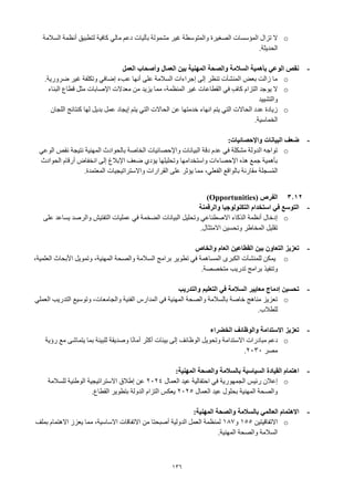 136
o
‫بآليات‬ ‫مشمولة‬ ‫غير‬ ‫والمتوسطة‬ ‫الصغيرة‬ ‫المؤسسات‬ ‫تزال‬ ‫ال‬
‫السالمة‬ ‫أنظمة‬ ‫لتطبيق‬ ‫كافية‬ ‫مالي‬ ‫دعم‬
‫الحديثة‬
.
-
‫العمل‬ ‫وأصحاب‬ ‫العمال‬ ‫بين‬ ‫المهنية‬ ‫والصحة‬ ‫السالمة‬ ‫بأهمية‬ ‫الوعي‬ ‫نقص‬
o
‫ضرورية‬ ‫غير‬ ‫وتكلفة‬ ‫إضافي‬ ‫عبء‬ ‫أنها‬ ‫على‬ ‫السالمة‬ ‫إجراءات‬ ‫إلى‬ ‫تنظر‬ ‫المنشآت‬ ‫بعض‬ ‫زالت‬ ‫ما‬
.
o
‫البناء‬ ‫قطاع‬ ‫مثل‬ ‫اإلصابات‬ ‫معدالت‬ ‫من‬ ‫يزيد‬ ‫مما‬ ،‫المنظمة‬ ‫غير‬ ‫القطاعات‬ ‫في‬ ٍ‫كاف‬ ‫التزام‬ ‫يوجد‬ ‫ال‬
‫والتشييد‬
o
‫اللجان‬ ‫كنتائج‬ ‫لها‬ ‫بديل‬ ‫عمل‬ ‫إيجاد‬ ‫يتم‬ ‫التي‬ ‫الحاالت‬ ‫عن‬ ‫خدمتها‬ ‫انهاء‬ ‫يتم‬ ‫التي‬ ‫الحاالت‬ ‫عدد‬ ‫زيادة‬
.‫الخماسية‬
-
‫واإلحصائيات‬ ‫البيانات‬ ‫ضعف‬
:
o
‫الوعي‬ ‫نقص‬ ‫نتيجة‬ ‫المهنية‬ ‫بالحوادث‬ ‫الخاصة‬ ‫واإلحصائيات‬ ‫البيانات‬ ‫دقة‬ ‫عدم‬ ‫في‬ ‫مشكلة‬ ‫الدولة‬ ‫تواجه‬
‫الحوادث‬ ‫أرقام‬ ‫انخفاض‬ ‫إلى‬ ‫اإلبالغ‬ ‫ضعف‬ ‫يؤدي‬ ‫وتحليلها‬ ‫واستخدامها‬ ‫اإلحصاءات‬ ‫هذه‬ ‫جمع‬ ‫بأهمية‬
‫المعتمدة‬ ‫واالستراتيجيات‬ ‫القرارات‬ ‫على‬ ‫يؤثر‬ ‫مما‬ ،‫الفعلي‬ ‫بالواقع‬ ‫مقارنة‬ ‫سجلة‬ُ‫م‬‫ال‬
.
3.12
‫الفرص‬
(Opportunities)
-
‫والرقمنة‬ ‫التكنولوجيا‬ ‫استخدام‬ ‫في‬ ‫التوسع‬
o
‫على‬ ‫يساعد‬ ‫والرصد‬ ‫التفتيش‬ ‫عمليات‬ ‫في‬ ‫الضخمة‬ ‫البيانات‬ ‫وتحليل‬ ‫االصطناعي‬ ‫الذكاء‬ ‫أنظمة‬ ‫إدخال‬
‫االمتثال‬ ‫وتحسين‬ ‫المخاطر‬ ‫تقليل‬
.
-
‫والخاص‬ ‫العام‬ ‫القطاعين‬ ‫بين‬ ‫التعاون‬ ‫تعزيز‬
o
،‫العلمية‬ ‫األبحاث‬ ‫وتمويل‬ ،‫المهنية‬ ‫ـحة‬‫ص‬‫وال‬ ‫ـالمة‬‫س‬‫ال‬ ‫برامج‬ ‫تطوير‬ ‫في‬ ‫ـاهمة‬‫س‬‫الم‬ ‫الكبرى‬ ‫ـآت‬‫ش‬‫للمن‬ ‫يمكن‬
‫متخصصة‬ ‫تدريب‬ ‫برامج‬ ‫وتنفيذ‬
.
-
‫والتدريب‬ ‫التعليم‬ ‫في‬ ‫السالمة‬ ‫معايير‬ ‫إدماج‬ ‫تحسين‬
o
‫وتوسيع‬ ،‫والجامعات‬ ‫الفنية‬ ‫المدارس‬ ‫في‬ ‫المهنية‬ ‫والصحة‬ ‫بالسالمة‬ ‫خاصة‬ ‫مناهج‬ ‫تعزيز‬
‫العملي‬ ‫التدريب‬
‫للطالب‬
.
-
‫الخضراء‬ ‫والوظائف‬ ‫االستدامة‬ ‫تعزيز‬
o
‫رؤية‬ ‫مع‬ ‫يتماشى‬ ‫بما‬ ‫للبيئة‬ ‫وصديقة‬ ‫ا‬ً‫ن‬‫أما‬ ‫أكثر‬ ‫بيئات‬ ‫إلى‬ ‫الوظائف‬ ‫وتحويل‬ ‫االستدامة‬ ‫مبادرات‬ ‫دعم‬
‫مصر‬
2030
.
-
:‫المهنية‬ ‫والصحة‬ ‫بالسالمة‬ ‫السياسية‬ ‫القيادة‬ ‫اهتمام‬
o
‫العمال‬ ‫عيد‬ ‫احتفالية‬ ‫في‬ ‫الجمهورية‬ ‫رئيس‬ ‫إعالن‬
2024
‫للسالمة‬ ‫الوطنية‬ ‫االستراتيجية‬ ‫إطالق‬ ‫عن‬
‫العمال‬ ‫عيد‬ ‫بحلول‬ ‫المهنية‬ ‫والصحة‬
2025
‫القطاع‬ ‫بتطوير‬ ‫الدولة‬ ‫التزام‬ ‫يعكس‬
.
-
:‫المهنية‬ ‫والصحة‬ ‫بالسالمة‬ ‫العالمي‬ ‫االهتمام‬
o
‫االتفاقيتين‬
155
‫و‬
187
‫بملف‬ ‫االهتمام‬ ‫يعزز‬ ‫مما‬ ،‫االساسية‬ ‫االتفاقات‬ ‫من‬ ‫أصبحتا‬ ‫الدولية‬ ‫العمل‬ ‫لمنظمة‬
‫المهنية‬ ‫والصحة‬ ‫السالمة‬
.
 