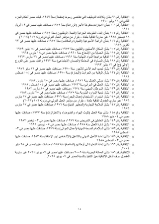 15
o
‫رقم‬ ‫االتفاقية‬
96
‫سنة‬ )‫(منقحة‬ ‫ا‬ً‫م‬‫رسو‬ ‫تتقاضى‬ ‫التي‬ ‫التوظيف‬ ‫وكاالت‬ ‫بشأن‬
1949
‫الجزء‬ ‫أحكام‬ ‫مصر‬ ‫قبلت‬ ،
‫في‬ ‫الثاني‬
26
‫يوليو‬
1960
o
‫رقم‬ ‫االتفاقية‬
101
‫سنة‬ )‫(الزراعة‬ ‫األجر‬ ‫مدفوعة‬ ‫االجازات‬ ‫بشأن‬
1952
‫في‬ ‫مصر‬ ‫عليها‬ ‫صادقت‬ ،
09
‫أبريل‬
1956
o
‫رقم‬ ‫االتفاقية‬
104
‫سنة‬ )‫الوطنيون‬ ‫(العمال‬ ‫الجزائية‬ ‫العقوبات‬ ‫إلغاء‬ ‫بشأن‬
1955
‫في‬ ‫مصر‬ ‫عليها‬ ‫صادقت‬ ،
18
‫ديسمبر‬
1958
‫ملغاة‬ ‫اتفاقية‬ ‫سارية‬ ‫غير‬
–
‫دورته‬ ‫في‬ ‫الدولي‬ ‫العمل‬ ‫مؤتمر‬ ‫من‬ ‫بقرار‬
107
(
2018
)
o
‫رقم‬ ‫االتفاقية‬
106
‫سنة‬ )‫والمكاتب‬ ‫(التجارة‬ ‫األسبوعية‬ ‫الراحة‬ ‫بشأن‬
1957
‫في‬ ‫مصر‬ ‫عليها‬ ‫صادقت‬ ،
23
‫أكتوبر‬
1958
o
‫رقم‬ ‫االتفاقية‬
107
‫سنة‬ ‫والقبليين‬ ‫األصليين‬ ‫السكان‬ ‫بشأن‬
1957
‫في‬ ‫مصر‬ ‫عليها‬ ‫صادقت‬ ،
14
‫يناير‬
1959
o
‫رقم‬ ‫االتفاقية‬
115
‫سنة‬ ‫اإلشعاع‬ ‫من‬ ‫الحماية‬ ‫بشأن‬
1960
‫في‬ ‫مصر‬ ‫عليها‬ ‫صادقت‬ ،
18
‫مارس‬
1964
o
‫رقم‬ ‫االتفاقية‬
116
‫سنة‬ ‫النهائية‬ ‫المواد‬ ‫مراجعة‬ ‫اتفاقية‬
1961
‫في‬ ‫مصر‬ ‫عليها‬ ‫صادقت‬ ،
26
‫مارس‬
1962
o
‫رقم‬ ‫االتفاقية‬
118
‫سنة‬ )‫االجتماعي‬ ‫(الضمان‬ ‫المعاملة‬ ‫في‬ ‫المساواة‬ ‫بشأن‬
1962
‫الفروع‬ ‫على‬ ‫مصر‬ ‫وافقت‬
‫في‬ )‫(ح‬ ‫إلى‬ )‫(أ‬
12
‫يناير‬
1993
o
‫رقم‬ ‫االتفاقية‬
131
‫سنة‬ ‫لألجور‬ ‫األدنى‬ ‫الحد‬ ‫تحديد‬ ‫بشأن‬
1970
‫في‬ ‫مصر‬ ‫عليها‬ ‫صادقت‬ ،
12
‫مايو‬
1976
o
‫رقم‬ ‫االتفاقية‬
134
‫سنة‬ )‫(البحارة‬ ‫الحوادث‬ ‫من‬ ‫الوقاية‬ ‫بشأن‬
1970
‫في‬ ‫مصر‬ ‫عليها‬ ‫صادقت‬ ،
04
‫أغسطس‬
1982
o
‫رقم‬ ‫االتفاقية‬
135
‫سنة‬ ‫العمال‬ ‫ممثلي‬ ‫بشأن‬
1971
‫في‬ ‫مصر‬ ‫عليها‬ ‫صادقت‬ ،
25
‫مارس‬
1982
o
‫رقم‬ ‫االتفاقية‬
137
‫سنة‬ ‫الموانئ‬ ‫في‬ ‫العمل‬ ‫بشأن‬
1973
‫في‬ ‫مصر‬ ‫عليها‬ ‫صادقت‬ ،
04
‫أغسطس‬
1982
o
‫رقم‬ ‫االتفاقية‬
139
‫سنة‬ ‫المهني‬ ‫السرطان‬ ‫بشأن‬
1974
‫في‬ ‫مصر‬ ‫عليها‬ ‫صادقت‬ ،
25
‫مارس‬
1982
o
‫رقم‬ ‫االتفاقية‬
142
‫سنة‬ ‫البشرية‬ ‫الموارد‬ ‫تنمية‬ ‫بشأن‬
1975
‫في‬ ‫مصر‬ ‫عليها‬ ‫صادقت‬ ،
25
‫مارس‬
1982
o
‫رقم‬ ‫االتفاقية‬
145
‫سنة‬ )‫البحر‬ ‫(عمال‬ ‫االستخدام‬ ‫استمرار‬ ‫بشأن‬
1976
‫في‬ ‫مصر‬ ‫عليها‬ ‫صادقت‬ ،
17
‫مارس‬
1983
‫ملغاة‬ ‫اتفاقية‬ ‫المفعول‬ ‫ساري‬ ‫غير‬
–
‫دورته‬ ‫في‬ ‫الدولي‬ ‫العمل‬ ‫مؤتمر‬ ‫من‬ ‫بقرار‬
109
(
2021
)
o
‫رقم‬ ‫االتفاقية‬
147
‫سنة‬ )‫الدنيا‬ ‫(المعايير‬ ‫التجارية‬ ‫المالحة‬ ‫بشأن‬
1976
‫في‬ ‫مصر‬ ‫عليها‬ ‫صادقت‬ ،
17
‫مارس‬
1983
o
‫رقم‬ ‫االتفاقية‬
148
‫سنة‬ )‫واالهتزازات‬ ‫والضوضاء‬ ‫الهواء‬ ‫(تلوث‬ ‫العمل‬ ‫بيئة‬ ‫بشأن‬
1977
‫عليها‬ ‫صادقت‬ ،
‫في‬ ‫مصر‬
04
‫مايو‬
1988
o
‫رقم‬ ‫االتفاقية‬
149
‫سنة‬ ‫التمريض‬ ‫في‬ ‫العاملين‬ ‫بشأن‬
1977
‫في‬ ‫مصر‬ ‫عليها‬ ‫صادقت‬ ،
03
‫نوفمبر‬
1982
o
‫رقم‬ ‫االتفاقية‬
150
‫سنة‬ ‫العمل‬ ‫إدارة‬ ‫بشأن‬
1978
‫في‬ ‫مصر‬ ‫عليها‬ ‫صادقت‬ ،
05
‫ديسمبر‬
1991
o
‫رقم‬ ‫االتفاقية‬
152
‫سنة‬ )‫الموانئ‬ ‫(أعمال‬ ‫المهنية‬ ‫والصحة‬ ‫السالمة‬ ‫بشأن‬
1979
‫في‬ ‫مصر‬ ‫عليها‬ ‫صادقت‬ ،
03
‫أغسطس‬
1988
o
‫رقم‬ ‫االتفاقية‬
159
‫سنة‬ )‫اإلعاقة‬ ‫ذوو‬ ‫(األشخاص‬ ‫والتشغيل‬ ‫المهني‬ ‫التأهيل‬ ‫إعادة‬ ‫بشأن‬
1983
‫عليها‬ ‫صادقت‬ ،
‫في‬ ‫مصر‬
03
‫أغسطس‬
1988
o
‫رقم‬ ‫االتفاقية‬
166
‫سنة‬ )‫(المنقحة‬ ‫أوطانهم‬ ‫الى‬ ‫البحارة‬ ‫إعادة‬ ‫بشأن‬
1987
‫في‬ ‫مصر‬ ‫عليها‬ ‫صادقت‬ ،
28
‫مايو‬
2004
.
o
‫رقم‬ ‫االتفاقية‬
186
‫سنة‬ ‫البحرية‬ ‫العمالة‬ ‫بشأن‬
2006
‫في‬ ‫مصر‬ ‫عليها‬ ‫صادقت‬ ،
07
‫يونيو‬
2024
‫سارية‬ ‫غير‬
‫في‬ ‫لمصر‬ ‫بالنسبة‬ ‫التنفيذ‬ ‫حيز‬ ‫االتفاقية‬ ‫تدخل‬ ‫سوف‬ ‫المفعول‬
07
‫يونيو‬
2025
.
 