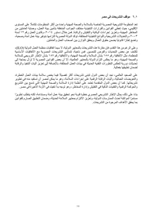 17
6.1
‫مصر‬ ‫في‬ ‫التشريعات‬ ‫موقف‬
‫المستوى‬ ‫على‬ ً
‫تكامال‬ ‫المنظومات‬ ‫أكثر‬ ‫من‬ ‫واحدة‬ ‫المهنية‬ ‫والصحة‬ ‫بالسالمة‬ ‫الخاصة‬ ‫المصرية‬ ‫التشريعية‬ ‫المنظومة‬ ‫تعد‬
‫القوانين‬ ‫تغطي‬ ‫حيث‬ ،‫اإلقليمي‬
‫والقرارات‬
‫من‬ ‫العاملين‬ ‫وحماية‬ ،‫العمل‬ ‫بيئة‬ ‫بتأمين‬ ‫المتعلقة‬ ‫الجوانب‬ ‫مختلف‬ ‫التنفيذية‬
‫دستور‬ ‫خالل‬ ‫فمن‬ .‫والرقابة‬ ‫والتفتيش‬ ‫الوقاية‬ ‫إجراءات‬ ‫وتعزيز‬ ،‫المهنية‬ ‫المخاطر‬
2014
‫رقم‬ ‫العمل‬ ‫وقانون‬ ،
12
‫لسنة‬
2003
‫الت‬ ‫المصرية‬ ‫الدولة‬ ‫تؤكد‬ ،‫المختلفة‬ ‫التنفيذية‬ ‫واللوائح‬ ‫التشريعية‬ ‫والتعديالت‬ ،
،‫وصحية‬ ‫آمنة‬ ‫عمل‬ ‫بيئة‬ ‫بتوفير‬ ‫زامها‬
‫والعاملين‬ ‫العمل‬ ‫أصحاب‬ ‫بين‬ ‫التوازن‬ ‫ويحقق‬ ‫العمال‬ ‫حقوق‬ ‫يضمن‬ ‫ًا‬‫ي‬‫قانون‬ ‫ا‬ً‫إطار‬ ‫وتضع‬
.
‫الدولية‬ ‫العمل‬ ‫منظمة‬ ‫اتفاقيات‬ ‫سيما‬ ‫ال‬ ،‫الدولية‬ ‫بالمعايير‬ ‫التشريعات‬ ‫هذه‬ ‫مقارنة‬ ‫فإن‬ ،‫التقدم‬ ‫هذا‬ ‫من‬ ‫الرغم‬ ‫وعلى‬
(ILO)
،
‫األساسية‬ ‫االتفاقيات‬ ‫مع‬ ‫المصرية‬ ‫التشريعات‬ ‫تتماشى‬ ،‫ناحية‬ ‫فمن‬ .‫للتحسين‬ ‫والفرص‬ ‫التحديات‬ ‫بعض‬ ‫عن‬ ‫تكشف‬
‫رقم‬ ‫االتفاقية‬ ‫مثل‬ ،‫للمنظمة‬
155
‫رقم‬ ‫واالتفاقية‬ ،‫المهنية‬ ‫والصحة‬ ‫السالمة‬ ‫بشأن‬
187
‫للسالمة‬ ‫الترويجي‬ ‫اإلطار‬ ‫بشأن‬
‫بالمعايي‬ ‫الدولة‬ ‫التزام‬ ‫يعكس‬ ‫ما‬ ‫وهو‬ ،‫المهنية‬ ‫والصحة‬
‫العالمية‬ ‫ر‬
،
‫إلى‬ ‫بحاجة‬ ‫تزال‬ ‫ال‬ ‫المصرية‬ ‫القوانين‬ ‫بعض‬ ‫أن‬ ‫إال‬
‫تعز‬ ‫إلى‬ ‫باإلضافة‬ ،‫المختلفة‬ ‫العمل‬ ‫بيئات‬ ‫في‬ ‫الحديثة‬ ‫التقنية‬ ‫التطورات‬ ‫لتعكس‬ ‫دورية‬ ‫تحديثات‬
‫يز‬
‫التنفيذ‬ ‫آليات‬
‫والرقابة‬
‫بفعالية‬ ‫تطبيقها‬ ‫لضمان‬
.
‫على‬
‫العالمي‬ ‫الصعيد‬
،‫الخطرة‬ ‫العمل‬ ‫بيئات‬ ‫سالمة‬ ‫يخص‬ ‫فيما‬ ً
‫تفصيال‬ ‫أكثر‬ ‫تشريعات‬ ‫تتبنى‬ ‫الدول‬ ‫بعض‬ ‫أن‬ ‫نجد‬ ،
،‫العمالية‬ ‫والتعويضات‬
‫الرقابة‬ ‫وآليات‬
‫تطوير‬ ‫في‬ ‫منه‬ ‫تستفيد‬ ‫أن‬ ‫لمصر‬ ‫يمكن‬ ‫ما‬ ‫وهو‬ ،‫السالمة‬ ‫إجراءات‬ ‫على‬ ‫الرقمية‬
‫التشريع‬ ‫بين‬ ‫تدمج‬ ‫التي‬ ‫المهنية‬ ‫والصحة‬ ‫السالمة‬ ‫إدارة‬ ‫أنظمة‬ ‫على‬ ‫تعتمد‬ ‫المتقدمة‬ ‫الدول‬ ‫بعض‬ ‫أن‬ ‫كما‬ .‫تشريعاتها‬
،‫المخاطر‬ ‫وإدارة‬ ‫التفتيش‬ ‫في‬ ‫الذكية‬ ‫والتقنيات‬ ‫الرقمية‬ ‫والحوكمة‬
‫بدأ‬ ‫توجه‬ ‫وهو‬
‫في‬ ‫تنفيذه‬
‫مصر‬ ‫في‬ ‫األخيرة‬ ‫اآلونة‬
.
‫ا‬ً‫تطوير‬ ‫يتطلب‬ ‫لكنه‬ ،‫ومستدامة‬ ‫آمنة‬ ‫عمل‬ ‫بيئة‬ ‫تحقيق‬ ‫نحو‬ ‫قوية‬ ‫خطوة‬ ‫المصري‬ ‫التشريعي‬ ‫اإلطار‬ ‫يمثل‬ ،‫ذلك‬ ‫على‬ ً‫ء‬‫بنا‬
‫للقوانين‬ ‫الصارم‬ ‫التطبيق‬ ‫وضمان‬ ،‫الحديثة‬ ‫السالمة‬ ‫بمعايير‬ ‫االلتزام‬ ‫وتعزيز‬ ،‫الدولية‬ ‫الممارسات‬ ‫أحدث‬ ‫لمواكبة‬ ‫ا‬ً‫مستمر‬
‫التشريعات‬ ‫من‬ ‫المرجوة‬ ‫األهداف‬ ‫يحقق‬ ‫بما‬
.
 