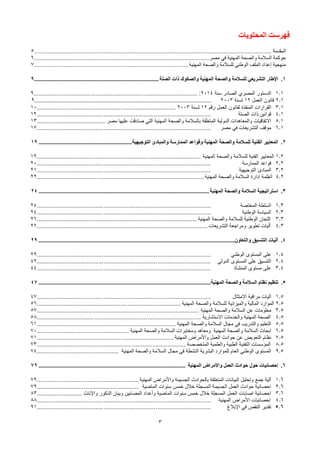 3
‫المحتويات‬ ‫فهرست‬
‫المقدمة‬
................................
................................
................................
................................
................................
5
‫مصر‬ ‫في‬ ‫المهنية‬ ‫والصحة‬ ‫السالمة‬ ‫حوكمة‬
................................
................................
................................
......................
6
‫المهنية‬ ‫والصحة‬ ‫للسالمة‬ ‫الوطني‬ ‫الملف‬ ‫إعداد‬ ‫منهجية‬
................................
................................
................................
........
7
1
.
‫الصلة‬ ‫ذات‬ ‫والصكوك‬ ‫المهنية‬ ‫والصحة‬ ‫للسالمة‬ ‫التشريعي‬ ‫اإلطار‬
................................
................................
....................
9
1.1
‫سنة‬ ‫الصادر‬ ‫المصري‬ ‫الدستور‬
2014
:
................................
................................
................................
..
9
2.1
‫العمل‬ ‫قانون‬
12
‫لسنة‬
2003
………………………………………………………………………………………………………………….
9
3.1
‫رقم‬ ‫العمل‬ ‫لقانون‬ ‫المنفذة‬ ‫القرارات‬
12
‫لسنة‬
2003
................................
................................
...................
10
4.1
‫قوانين‬
‫الصلة‬ ‫ذات‬
................................
................................
................................
........
12
5.1
‫مصر‬ ‫عليها‬ ‫صادقت‬ ‫التي‬ ‫المهنية‬ ‫والصحة‬ ‫بالسالمة‬ ‫المتعلقة‬ ‫الدولية‬ ‫والمعاهدات‬ ‫االتفاقيات‬
................................
.........
13
6.1
‫مصر‬ ‫في‬ ‫التشريعات‬ ‫موقف‬
................................
................................
................................
........
17
2
.
‫التوجيهية‬ ‫والمبادئ‬ ‫الممارسة‬ ‫وقواعد‬ ‫المهنية‬ ‫والصحة‬ ‫للسالمة‬ ‫الفنية‬ ‫المعايير‬
................................
...............................
19
1.2
‫المهنية‬ ‫والصحة‬ ‫للسالمة‬ ‫الفنية‬ ‫المعايير‬
................................
................................
................................
..
19
2.2
‫الممارسة‬ ‫قواعد‬
................................
................................
................................
........
20
3.2
‫التوجيهية‬ ‫المبادئ‬
................................
................................
................................
........
21
4.2
‫المهنية‬ ‫والصحة‬ ‫السالمة‬ ‫إدارة‬ ‫أنظمة‬
................................
................................
................................
....
22
3
.
‫المهنية‬ ‫والصحة‬ ‫السالمة‬ ‫استراتيجية‬
................................
................................
................................
...................
24
1.3
‫المختصة‬ ‫السلطة‬
................................
................................
................................
........
24
2.3
‫الوطنية‬ ‫السياسة‬
................................
................................
................................
........
24
3.3
‫المهنية‬ ‫والصحة‬ ‫للسالمة‬ ‫الوطنية‬ ‫اللجان‬
................................
................................
................................
26
4.3
‫التشريعات‬ ‫ومراجعة‬ ‫تطوير‬ ‫أليات‬
................................
................................
................................
......
26
4
.
‫والتعاون‬ ‫التنسيق‬ ‫آليات‬
................................
................................
................................
................................
....
29
1.4
‫الوطني‬ ‫المستوى‬ ‫على‬
................................
................................
................................
........
29
2.4
‫الدولي‬ ‫المستوى‬ ‫على‬ ‫التنسيق‬
................................
................................
................................
........
42
3.4
‫المنشأة‬ ‫مستوى‬ ‫على‬
................................
................................
................................
........
44
5
.
‫المهنية‬ ‫والصحة‬ ‫السالمة‬ ‫نظام‬ ‫تنظيم‬
................................
................................
................................
....................
47
1.5
‫االمتثال‬ ‫مراقبة‬ ‫آليات‬
................................
................................
................................
........
47
2.5
‫المهنية‬ ‫والصحة‬ ‫للسالمة‬ ‫والميزانية‬ ‫المالية‬ ‫الموارد‬
................................
................................
......................
56
3.5
‫المهنية‬ ‫والصحة‬ ‫السالمة‬ ‫عن‬ ‫معلومات‬
................................
................................
................................
.
57
4.5
‫االستشارية‬ ‫والخدمات‬ ‫المهنية‬ ‫الصحة‬
................................
................................
................................
..
58
5.5
‫المهنية‬ ‫والصحة‬ ‫السالمة‬ ‫مجال‬ ‫في‬ ‫والتدريب‬ ‫التعليم‬
................................
................................
...................
61
6.5
‫المهنية‬ ‫والصحة‬ ‫السالمة‬ ‫ابحاث‬
‫المهنية‬ ‫والصحة‬ ‫السالمة‬ ‫ومختبرات‬ ‫ومعاهد‬
................................
.......................
70
7.5
‫المهنية‬ ‫واألمراض‬ ‫العمل‬ ‫حوادث‬ ‫عن‬ ‫التعويض‬ ‫نظام‬
................................
................................
..................
71
8.5
‫المتخصصة‬ ‫والعلمية‬ ‫الطبية‬ ‫التقنية‬ ‫المؤسسات‬
................................
................................
.........................
73
9.5
‫المهنية‬ ‫والصحة‬ ‫السالمة‬ ‫مجال‬ ‫في‬ ‫النشطة‬ ‫البشرية‬ ‫للموارد‬ ‫العام‬ ‫الوطني‬ ‫المستوى‬
................................
.................
74
6
.
‫المهنية‬ ‫واألمراض‬ ‫العمل‬ ‫حوادث‬ ‫حول‬ ‫إحصائيات‬
................................
................................
................................
...
79
1.6
‫المهنية‬ ‫واألمراض‬ ‫الجسيمة‬ ‫بالحوادث‬ ‫المتعلقة‬ ‫البيانات‬ ‫وتحليل‬ ‫جمع‬ ‫آلية‬
................................
.............................
79
2.6
‫الماضية‬ ‫سنوات‬ ‫خمس‬ ‫خالل‬ ‫المسجلة‬ ‫الجسيمة‬ ‫العمل‬ ‫حوادث‬ ‫احصائية‬
................................
.............................
79
3.6
‫واإلناث‬ ‫الذكور‬ ‫وبيان‬ ‫المصابين‬ ‫وأعداد‬ ‫الماضية‬ ‫سنوات‬ ‫خمس‬ ‫خالل‬ ‫المسجلة‬ ‫العمل‬ ‫اصابات‬ ‫احصائية‬
...........................
83
4.6
‫المهنية‬ ‫األمراض‬ ‫إحصائيات‬
................................
................................
................................
........
88
5.6
‫اإلبالغ‬ ‫في‬ ‫النقص‬ ‫تقدير‬
................................
................................
................................
........
91
 