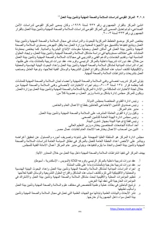 32
3.1.4
‫بيئة‬ ‫وتأمين‬ ‫المهنية‬ ‫والصحة‬ ‫السالمة‬ ‫لدراسات‬ ‫القومي‬ ‫المركز‬
‫العمل‬
16
‫رقم‬ ‫الجمهوري‬ ‫بالقرار‬ ‫المركز‬ ‫انشئ‬
932
‫لسنة‬
1969
‫األمن‬ ‫لدراسات‬ ‫القومي‬ ‫المركز‬ ‫يسمى‬ ‫وكان‬ ،
‫بالقرار‬ ‫العمل‬ ‫بيئة‬ ‫وتأمين‬ ‫المهنية‬ ‫والصحة‬ ‫السالمة‬ ‫لدراسات‬ ‫القومي‬ ‫المركز‬ ‫إلى‬ ‫المسمى‬ ‫تعديل‬ ‫تم‬ ‫ثم‬ ،‫الصناعي‬
‫رقم‬ ‫الجمهوري‬
333
‫لسنة‬
2003
.
‫بيئة‬ ‫وتأمين‬ ‫المهنية‬ ‫والصحة‬ ‫السالمة‬ ‫مجال‬ ‫في‬ ‫والدراسات‬ ‫للبحوث‬ ‫المركزية‬ ‫الخطط‬ ‫بوضع‬ ‫المركز‬ ‫يختص‬
‫والصحة‬ ‫السالمة‬ ‫بمستوى‬ ‫النهوض‬ ‫يكفل‬ ‫بما‬ ‫العمل‬ ‫بوزارة‬ ‫المعنية‬ ‫األجهزة‬ ‫مع‬ ‫بالتنسيق‬ ‫تنفيذها‬ ‫ويتابع‬ ‫العمل‬
‫ا‬ ‫اإلنتاج‬ ‫مقومات‬ ‫وحماية‬ ‫العمل‬ ‫أماكن‬ ‫في‬ ‫العمل‬ ‫بيئة‬ ‫وتأمين‬ ‫المهنية‬
‫بمعاونة‬ ‫يختص‬ ‫كما‬ .‫والمادية‬ ‫لبشرية‬
‫المنشآت‬
‫الحلول‬ ‫وإيجاد‬ ،‫العمل‬ ‫بيئة‬ ‫وتأمين‬ ‫المهنية‬ ‫والصحة‬ ‫السالمة‬ ‫مشاكل‬ ‫دراسة‬ ‫في‬ ‫مستوياتها‬ ‫اختالف‬ ‫على‬
‫العمل‬ ‫بيئة‬ ‫وتأمين‬ ‫المهنية‬ ‫والصحة‬ ‫السالمة‬ ‫مجاالت‬ ‫في‬ ‫والتدريبي‬ ‫الفني‬ ‫والدعم‬ ‫الخدمات‬ ‫وتقديم‬ ،‫لها‬ ‫المناسبة‬
‫ت‬ ‫دورات‬ ‫عقد‬ ‫خالل‬ ‫من‬
‫عقد‬ ،‫وفروعه‬ ‫الرئيسي‬ ‫بالمركز‬ ‫داخلية‬ ‫دريبية‬
‫ب‬ ‫تدريبية‬ ‫دورات‬
‫المنشآت‬
،‫طلبها‬ ‫على‬ ‫بناء‬
‫والمعملية‬ ‫الهندسية‬ ‫البيئية‬ ‫البحوث‬ ‫وإعداد‬ ‫العمل‬ ‫بيئة‬ ‫وتأمين‬ ‫المهنية‬ ‫والصحة‬ ‫السالمة‬ ‫لمشاكل‬ ‫الميدانية‬ ‫الدراسات‬ ‫إجراء‬
‫وصاحب‬ ‫العامل‬ ‫وتوعية‬ ،‫لعالجها‬ ‫الفنية‬ ‫والوسائل‬ ‫التشريعية‬ ‫الحلول‬ ‫واقتراح‬ ‫المشاكل‬ ‫هذه‬ ‫أسباب‬ ‫لكشف‬ ‫واإلكلينيكية‬
‫وال‬ ‫السالمة‬ ‫واشتراطات‬ ‫بتشريعات‬ ‫العمل‬
.‫المهنية‬ ‫صحة‬
‫المركز‬ ‫يتولى‬
‫للمنشآت‬ ‫المهنية‬ ‫والصحة‬ ‫السالمة‬ ‫لجان‬ ‫وأعضاء‬ ‫المهنية‬ ‫والصحة‬ ‫السالمة‬ ‫وفني‬ ‫اخصائي‬ ‫تدريب‬
‫قرار‬ ‫ينظمه‬ ‫كما‬
134
‫لسنة‬
2003
‫من‬ ‫المهنية‬ ‫والصحة‬ ‫السالمة‬ ‫وفني‬ ‫ألخصائي‬ ‫االختبارات‬ ‫اجراء‬ ‫ويتم‬ ،
‫بي‬ ‫وتأمين‬ ‫المهنية‬ ‫والصحة‬ ‫للسالمة‬ ‫المركزية‬ ‫اإلدارة‬ ‫من‬ ‫المشكلة‬ ‫االختبارات‬ ‫لجنة‬ ‫خالل‬
.‫العمل‬ ‫بوزارة‬ ‫العمل‬ ‫ئة‬
‫و‬
‫من‬ ً‫ال‬‫ك‬ ‫وعضوية‬ ،‫العمل‬ ‫وزير‬ ‫برئاسة‬ ‫يشكل‬ ‫إدارة‬ ‫مجلس‬ ‫للمركز‬ ‫يكون‬
:
-
‫الدولة‬ ‫بمجلس‬ ‫المختصة‬ ‫الفتوى‬ ‫ادارة‬ ‫رئيس‬
.
-
‫بقطاع‬ ‫للعاملين‬ ‫االجتماعي‬ ‫التأمين‬ ‫صندوق‬ ‫رئيس‬
‫والخاص‬ ‫العام‬ ‫االعمال‬
.
-
‫المركز‬ ‫عام‬ ‫مدير‬
.
-
‫العمل‬ ‫بيئة‬ ‫وتأمين‬ ‫المهنية‬ ‫والصحة‬ ‫السالمة‬ ‫على‬ ‫المشرف‬ ‫العاملة‬ ‫القوى‬ ‫وزارة‬ ‫وكيل‬
.
-
‫الصحي‬ ‫للتأمين‬ ‫العامة‬ ‫الهيئة‬ ‫ادارة‬ ‫مجلس‬ ‫رئيس‬
.
-
‫البيئة‬ ‫شئون‬ ‫بجهاز‬ ‫البيئة‬ ‫توعية‬ ‫قطاع‬ ‫رئيس‬
.
-
‫العالي‬ ‫التعليم‬ ‫وزير‬ ‫يختاره‬ ‫المختصين‬ ‫الجامعات‬ ‫أساتذة‬ ‫أحد‬
.
-
‫مصر‬ ‫عمال‬ ‫لنقابات‬ ‫العام‬ ‫االتحاد‬ ‫يختارهما‬ ‫االعمال‬ ‫أصحاب‬ ‫من‬ ‫اثنين‬
.
‫أغراضه‬ ‫تحقيق‬ ‫عن‬ ‫والمسئول‬ ‫أموره‬ ‫وتصريف‬ ‫شئونه‬ ‫على‬ ‫المهيمنة‬ ‫العليا‬ ‫السلطة‬ ‫هو‬ ‫المركز‬ ‫ادارة‬ ‫مجلس‬
‫والصحة‬ ‫السالمة‬ ‫لدراسات‬ ‫العامة‬ ‫السياسة‬ ‫نطاق‬ ‫في‬ ‫بالمركز‬ ‫للعمل‬ ‫العامة‬ ‫الخطة‬ ‫اعداد‬ ‫األخص‬ ‫على‬ ‫ويباشر‬
‫عام‬ ‫مدير‬ ‫ويتولى‬ ،‫لتنفيذها‬ ‫يلزم‬ ‫ما‬ ‫واتخاذ‬ ‫العمل‬ ‫بيئة‬ ‫وتأمين‬ ‫المهنية‬
‫للمجلس‬ ‫الفنية‬ ‫االمانة‬ ‫أعمال‬ ‫المركز‬
.
‫المحاور‬ ‫خالل‬ ‫من‬ ‫العمل‬ ‫بيئة‬ ‫داخل‬ ‫المهنية‬ ‫والصحة‬ ‫السالمة‬ ‫اشتراطات‬ ‫تنفيذ‬ ‫الي‬ ‫المركز‬ ‫يهدف‬
:‫اآلتية‬
‫أ‬
.
‫الثالثة‬ ‫وفروعه‬ ‫الرئيسي‬ ‫بالمركز‬ ‫داخلية‬ ‫تدريبية‬ ‫دورات‬ ‫عقد‬
‫(السويس‬
-
‫اإلسكندرية‬
-
.)‫أسيوط‬
‫ب‬
.
‫خارجية‬ ‫تدريبية‬ ‫دورات‬ ‫عقد‬
‫(ب‬
‫المنشآت‬
)
‫بناءا‬
‫على‬
‫المنشأة‬ ‫طلب‬
‫ج‬
.
‫الهندسية‬ ‫البيئية‬ ‫البحوث‬ ‫وإعداد‬ ‫العمل‬ ‫بيئة‬ ‫وتأمين‬ ‫المهنية‬ ‫والصحة‬ ‫السالمة‬ ‫لمشاكل‬ ‫الميدانية‬ ‫الدراسات‬ ‫اجراء‬
‫لعالجها‬ ‫الفنية‬ ‫والوسائل‬ ‫التشريعية‬ ‫الحلول‬ ‫واقتراح‬ ‫المشاكل‬ ‫هذه‬ ‫أسباب‬ ‫لكشف‬ ‫تلزم‬ ‫التي‬ ‫واالكلينيكية‬ ‫والمعملية‬
‫د‬
.
‫في‬ ‫واالشتراك‬ ‫العمل‬ ‫بيئة‬ ‫وتأمين‬ ‫المهنية‬ ‫والصحة‬ ‫السالمة‬ ‫مشاكل‬ ‫لبحث‬ ‫واالقليمية‬ ‫المحلية‬ ‫المؤتمرات‬ ‫تنظيم‬
‫لهذا‬ ‫تعقد‬ ‫التي‬ ‫الخارجية‬ ‫المؤتمرات‬
.‫الغرض‬
‫ه‬
.
‫العمل‬ ‫بيئة‬ ‫وتأمين‬ ‫المهنية‬ ‫والصحة‬ ‫السالمة‬ ‫علوم‬ ‫مختلف‬ ‫في‬ ‫للتخصص‬ ‫وعلمية‬ ‫عملية‬ ‫بعثات‬ ‫في‬ ‫الباحثين‬ ‫ترشيح‬
‫تطبيقها‬ ‫وأساليب‬
‫و‬
.
‫وتأمين‬ ‫المهنية‬ ‫والصحة‬ ‫السالمة‬ ‫مجال‬ ‫في‬ ‫تعمل‬ ‫التي‬ ‫العلمية‬ ‫الجهات‬ ‫مع‬ ‫وتبادلها‬ ‫العلمية‬ ‫والبيانات‬ ‫األبحاث‬ ‫نشر‬
.‫خارجها‬ ‫أو‬ ‫الجمهورية‬ ‫داخل‬ ‫سواء‬ ‫العمل‬ ‫بيئة‬
16
https://www.niosh.gov.eg/ar
 