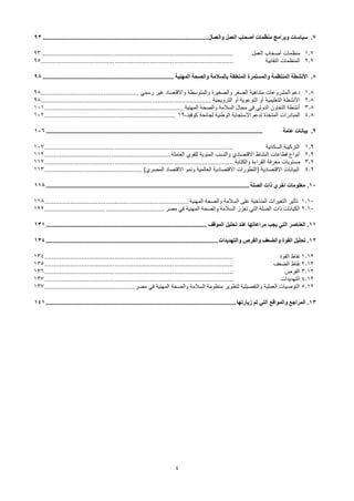 4
7
.
‫والعمال‬ ‫العمل‬ ‫أصحاب‬ ‫منظمات‬ ‫وبرامج‬ ‫سياسات‬
................................
................................
................................
.....
93
1.7
‫العمل‬ ‫أصحاب‬ ‫منظمات‬
................................
................................
................................
........
93
2.7
‫النقابية‬ ‫المنظمات‬
................................
................................
................................
........
95
8
.
‫المهنية‬ ‫والصحة‬ ‫بالسالمة‬ ‫المتعلقة‬ ‫والمستمرة‬ ‫المنتظمة‬ ‫األنشطة‬
................................
................................
................
98
1.8
‫رسمي‬ ‫غير‬ ‫واالقتصاد‬ ‫والمتوسطة‬ ‫والصغيرة‬ ‫الصغر‬ ‫متناهية‬ ‫المشروعات‬ ‫دعم‬
................................
.....................
98
2.8
‫الترويجية‬ ‫أو‬ ‫التوعوية‬ ‫أو‬ ‫التعليمية‬ ‫األنشطة‬
................................
................................
............................
98
3.8
‫المهنية‬ ‫والصحة‬ ‫السالمة‬ ‫مجال‬ ‫في‬ ‫الدولي‬ ‫التعاون‬ ‫أنشطة‬
................................
................................
...........
101
4.8
‫كوفيد‬ ‫لجائحة‬ ‫الوطنية‬ ‫االستجابة‬ ‫لدعم‬ ‫المتخذة‬ ‫المبادرات‬
-
19
................................
................................
.......
102
9
.
‫عامة‬ ‫بيانات‬
................................
................................
................................
................................
....
106
1.9
‫السكانية‬ ‫التركيبة‬
................................
................................
................................
......
107
2.9
‫العاملة‬ ‫للقوي‬ ‫المئوية‬ ‫والنسب‬ ‫االقتصادي‬ ‫النشاط‬ ‫قطاعات‬ ‫أنواع‬
................................
................................
....
112
3.9
‫والكتابة‬ ‫القراءة‬ ‫معرفة‬ ‫مستويات‬
................................
................................
................................
......
112
4.9
)‫المصري‬ ‫االقتصاد‬ ‫ونمو‬ ‫العالمية‬ ‫االقتصادية‬ ‫(التطورات‬ ‫االقتصادية‬ ‫البيانات‬
................................
.....................
113
10
.
‫الصلة‬ ‫ذات‬ ‫اخري‬ ‫معلومات‬
................................
................................
................................
............................
118
1.10
‫المهنية‬ ‫والصحة‬ ‫السالمة‬ ‫على‬ ‫المناخية‬ ‫التغيرات‬ ‫تأثير‬
................................
................................
..............
118
2.10
‫مصر‬ ‫في‬ ‫المهنية‬ ‫والصحة‬ ‫السالمة‬ ‫تعزز‬ ‫التي‬ ‫الصلة‬ ‫ذات‬ ‫الكيانات‬
................................
................................
.
122
11
.
‫الموقف‬ ‫تحليل‬ ‫عند‬ ‫مراعاتها‬ ‫يجب‬ ‫التي‬ ‫العناصر‬
................................
................................
................................
..
131
12
.
‫القوة‬ ‫تحليل‬
‫و‬
‫الضعف‬
‫و‬
‫الفرص‬
‫و‬
‫التهديدات‬
................................
................................
................................
.........
134
1.12
‫القوة‬ ‫نقاط‬
................................
................................
................................
......
134
2.12
‫الضعف‬ ‫نقاط‬
................................
................................
................................
......
135
3.12
‫الفرص‬
................................
................................
................................
......
136
4.12
‫التهديدات‬
................................
................................
................................
......
137
5.12
‫مصر‬ ‫في‬ ‫المهنية‬ ‫والصحة‬ ‫السالمة‬ ‫منظومة‬ ‫لتطوير‬ ‫والتفصيلية‬ ‫العملية‬ ‫التوصيات‬
................................
.................
137
13
.
‫زيارتها‬ ‫تم‬ ‫التي‬ ‫والمواقع‬ ‫المراجع‬
................................
................................
................................
....................
141
 