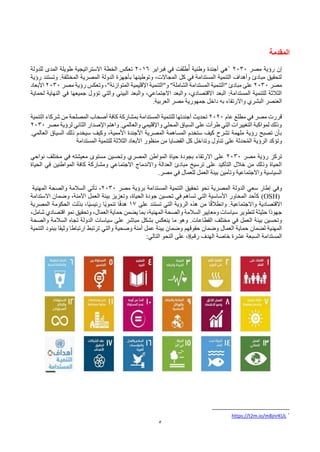 5
‫المقدمة‬
‫مصر‬ ‫رؤية‬ ‫إن‬
2030
1
‫فبراير‬ ‫في‬ ‫طلقت‬ُ‫أ‬ ‫وطنية‬ ‫أجندة‬ ‫هي‬
2016
‫للدولة‬ ‫المدى‬ ‫طويلة‬ ‫االستراتيجية‬ ‫الخطة‬ ‫تعكس‬
‫رؤية‬ ‫وتستند‬ .‫المختلفة‬ ‫المصرية‬ ‫الدولة‬ ‫بأجهزة‬ ‫وتوطينها‬ ،‫المجاالت‬ ‫كل‬ ‫في‬ ‫المستدامة‬ ‫التنمية‬ ‫وأهداف‬ ‫مبادئ‬ ‫لتحقيق‬
‫مصر‬
2030
‫مصر‬ ‫رؤية‬ ‫وتعكس‬ ،"‫المتوازنة‬ ‫اإلقليمية‬ ‫و"التنمية‬ "‫الشاملة‬ ‫المستدامة‬ ‫"التنمية‬ ‫مبادئ‬ ‫على‬
2030
‫األبعاد‬
‫تؤ‬ ‫والتي‬ ‫البيئي‬ ‫والبعد‬ ،‫االجتماعي‬ ‫والبعد‬ ،‫االقتصادي‬ ‫البعد‬ :‫المستدامة‬ ‫للتنمية‬ ‫الثالثة‬
‫و‬
‫لحماية‬ ‫النهاية‬ ‫في‬ ‫جميعها‬ ‫ل‬
‫البشري‬ ‫العنصر‬
‫واالرتقاء‬
‫به‬
‫العربية‬ ‫مصر‬ ‫جمهورية‬ ‫داخل‬
.
‫عام‬ ‫مطلع‬ ‫في‬ ‫مصر‬ ‫قررت‬
2020
‫التنمية‬ ‫شركاء‬ ‫من‬ ‫المصلحة‬ ‫أصحاب‬ ‫كافة‬ ‫بمشاركة‬ ‫المستدامة‬ ‫للتنمية‬ ‫أجندتها‬ ‫تحديث‬
‫مصر‬ ‫لرؤية‬ ‫الثاني‬ ‫اإلصدار‬ ‫واهتم‬ .‫والعالمي‬ ‫واإلقليمي‬ ‫المحلي‬ ‫السياق‬ ‫على‬ ‫طرأت‬ ‫التي‬ ‫التغييرات‬ ‫لمواكبة‬ ‫وذلك‬
2030
.‫العالمي‬ ‫السياق‬ ‫ذلك‬ ‫سيخدم‬ ‫وكيف‬ ،‫األممية‬ ‫األجندة‬ ‫المصرية‬ ‫المساهمة‬ ‫ستخدم‬ ‫كيف‬ ‫تشرح‬ ‫ملهمة‬ ‫رؤية‬ ‫تصبح‬ ‫بأن‬
‫المستدامة‬ ‫للتنمية‬ ‫الثالثة‬ ‫األبعاد‬ ‫منظور‬ ‫من‬ ‫القضايا‬ ‫كل‬ ‫وتداخل‬ ‫تناول‬ ‫على‬ ‫حدثة‬ُ‫م‬‫ال‬ ‫الرؤية‬ ‫وتؤكد‬
‫مصر‬ ‫رؤية‬ ‫تركز‬
2030
‫نواحي‬ ‫مختلف‬ ‫في‬ ‫معيشته‬ ‫مستوى‬ ‫وتحسين‬ ‫المصري‬ ‫المواطن‬ ‫حياة‬ ‫بجودة‬ ‫االرتقاء‬ ‫على‬
‫الحياة‬ ‫في‬ ‫المواطنين‬ ‫كافة‬ ‫ومشاركة‬ ‫االجتماعي‬ ‫واالندماج‬ ‫العدالة‬ ‫مبادئ‬ ‫ترسيخ‬ ‫على‬ ‫التأكيد‬ ‫خالل‬ ‫من‬ ‫وذلك‬ ‫الحياة‬
.‫مصر‬ ‫في‬ ‫للعمال‬ ‫العمل‬ ‫بيئة‬ ‫وتأمين‬ ‫واالجتماعية‬ ‫السياسية‬
‫سعي‬ ‫إطار‬ ‫وفي‬
‫مصر‬ ‫برؤية‬ ‫المستدامة‬ ‫التنمية‬ ‫تحقيق‬ ‫نحو‬ ‫المصرية‬ ‫الدولة‬
2030
‫المهنية‬ ‫والصحة‬ ‫السالمة‬ ‫تأتي‬ ،
(OSH)
‫االستدامة‬ ‫وضمان‬ ،‫اآلمنة‬ ‫العمل‬ ‫بيئة‬ ‫وتعزيز‬ ،‫الحياة‬ ‫جودة‬ ‫تحسين‬ ‫في‬ ‫تساهم‬ ‫التي‬ ‫األساسية‬ ‫المحاور‬ ‫كأحد‬
‫على‬ ‫تستند‬ ‫التي‬ ‫الرؤية‬ ‫هذه‬ ‫من‬ ‫ا‬ً‫ق‬‫وانطال‬ .‫واالجتماعية‬ ‫االقتصادية‬
17
‫المصرية‬ ‫الحكومة‬ ‫بذلت‬ ،‫ًا‬‫ي‬‫رئيس‬ ‫ًا‬‫ي‬‫تنمو‬ ‫ا‬ً‫ف‬‫هد‬
‫والصحة‬ ‫السالمة‬ ‫ومعايير‬ ‫سياسات‬ ‫لتطوير‬ ‫حثيثة‬ ‫ًا‬‫د‬‫جهو‬
،‫شامل‬ ‫اقتصادي‬ ‫نمو‬ ‫وتحقيق‬ ،‫العمال‬ ‫حماية‬ ‫يضمن‬ ‫بما‬ ،‫المهنية‬
‫القطاعات‬ ‫مختلف‬ ‫في‬ ‫العمل‬ ‫بيئة‬ ‫وتحسين‬
.
‫والصحة‬ ‫السالمة‬ ‫تجاه‬ ‫الدولة‬ ‫سياسات‬ ‫على‬ ‫مباشر‬ ‫بشكل‬ ‫ينعكس‬ ‫ما‬ ‫وهو‬
‫المهن‬
‫وصحية‬ ‫أمنة‬ ‫عمل‬ ‫بيئة‬ ‫وضمان‬ ‫حقوقهم‬ ‫وضمان‬ ‫العمال‬ ‫حماية‬ ‫لضمان‬ ‫ية‬
‫التنمية‬ ‫ببنود‬ ‫وثيقا‬ ‫ارتباطا‬ ‫ترتبط‬ ‫والتي‬
‫عشرة‬ ‫السبعة‬ ‫المستدامة‬
‫الهدف‬ ‫خاصة‬
‫رقم‬
8
،
:‫التالي‬ ‫النحو‬ ‫على‬
1
https://t2m.io/m8jnrKUL
 