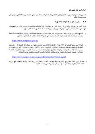 57
5
-
2
-
3
‫المديريات‬ ‫ميزانية‬
‫المهنية‬ ‫والصحة‬ ‫بالسالمة‬ ‫الخاص‬ ‫والجزء‬ ‫العمل‬ ‫مديريات‬ ‫ميزانية‬ ‫جانب‬ ‫إلى‬ ‫هذا‬
‫والتي‬
‫على‬ ‫أخرى‬ ‫إلى‬ ‫محافظة‬ ‫من‬ ‫تتفاوت‬
‫اإلقليم‬ ‫طبيعة‬ ‫حسب‬
3.5
‫المهنية‬ ‫والصحة‬ ‫السالمة‬ ‫عن‬ ‫معلومات‬
‫المعلومات‬ ‫من‬ ‫كثير‬ ‫نشر‬ ‫ويتم‬ ‫المهنية‬ ‫والصحة‬ ‫السالمة‬ ‫معلومات‬ ‫عن‬ ‫بكثير‬ ‫تمدنا‬ ‫التي‬ ‫والمواقع‬ ‫المراكز‬ ‫من‬ ‫العديد‬ ‫يوجد‬
‫السالمة‬ ‫مكاتب‬ ‫أماكن‬ ‫عن‬
‫على‬
‫المكاتب‬ ‫هذه‬ ‫من‬ ‫المقدمة‬ ‫الخدمات‬ ‫وجميع‬ ‫الجمهورية‬ ‫مستوي‬
:‫مثل‬
-
-
‫الوزارية‬ ‫القرارات‬ ‫المهنية‬ ‫والصحة‬ ‫السالمة‬ ‫تشريعات‬ ‫نشر‬ ‫يتم‬ ‫حيث‬ ‫العمل‬ ‫لوزارة‬ ‫االلكتروني‬ ‫الموقع‬
‫الخاصة‬
‫بالسالمة‬
‫ونماذج‬ ‫المهنية‬ ‫والصحة‬
‫اإلحصائيات‬
‫يقدمها‬ ‫التي‬ ‫سنوية‬ ‫النصف‬
‫المنشآت‬
.‫أشهر‬ ‫ستة‬ ‫كل‬ ‫السالمة‬ ‫لمكاتب‬
https://www.manpower.gov.eg/
-
‫العمل‬ ‫لوزارة‬ ‫األداء‬ ‫لمؤشرات‬ ‫الجيومكانية‬ ‫البوابة‬
(
GIS
‫ومنها‬ ‫الوزارة‬ ‫ألنشطة‬ ‫المؤشرات‬ ‫أهم‬ ‫عليها‬ ‫العرض‬ ‫ويتم‬ )
،‫الجسيمة‬ ‫الحوادث‬ ‫مؤشرات‬ ،‫التفتيش‬ ‫أعمال‬ ‫مؤشرات‬ ،‫الشكاوى‬ ‫مؤشرات‬ ‫مثل‬ ‫المهنية‬ ‫والصحة‬ ‫بالسالمة‬ ‫الخاصة‬
‫مؤشرات‬ ،‫المفتشين‬ ‫مؤشرات‬ ،‫الملوثات‬ ‫قياسات‬ ‫عدد‬ ‫مؤشرات‬
‫المنشآت‬
‫الخاصة‬ ‫التطبيقات‬ ‫وأيضا‬ ،‫الندوات‬ ‫مؤشرات‬ ،
‫توزيع‬ ‫وتطبيق‬ ،‫المهنية‬ ‫والصحة‬ ‫السالمة‬ ‫مكاتب‬ ‫توزيع‬ ‫تطبيق‬ ‫مثل‬ ‫المهنية‬ ‫والصحة‬ ‫بالسالمة‬
‫المنشآت‬
.
https://www.manpower.gov.eg/gisportal/apps/sites/#/mom-egypt
-
‫العمل‬ ‫سوق‬ ‫منصة‬
‫(مشروع‬
)‫أحمس‬
‫وزارة‬ ‫مع‬ ‫بالتعاون‬ ‫والمنفذ‬ ‫العمل‬ ‫بوزارة‬ ‫الحالية‬ ‫الخدمات‬ ‫توصيف‬ ‫وثيقة‬
‫االتصاالت‬
‫المعلومات‬ ‫وتكنولوجيا‬
‫(مصر‬
.)‫الرقمية‬
‫التنفيذ‬ ‫تحت‬ ‫والمشروع‬
 