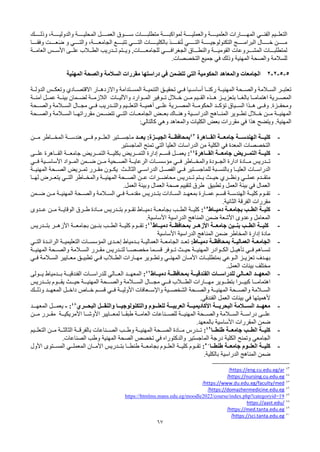 67
‫الفنــي‬ ‫التعلــيم‬
‫وذلــــك‬ ،‫والدوليــــة‬ ‫المحليــــة‬ ‫العمــــل‬ ‫ســــوق‬ ‫متطلبــــات‬ ‫لمواكبــــة‬ ‫والعمليــــة‬ ‫العلميــــة‬ ‫المهــــارات‬
‫ــا‬‫ـ‬‫وفقـ‬ ‫ــت‬‫ـ‬‫عـ‬َ‫ض‬ ‫و‬ ‫ــي‬‫ـ‬‫والتـ‬ ،‫ــة‬‫ـ‬‫الجامعـ‬ ‫ــع‬‫ـ‬‫تتبـ‬ ‫ــي‬‫ـ‬‫التـ‬ ‫ــات‬‫ـ‬‫بالكليــ‬ ‫ــذ‬‫ـ‬‫نفــ‬ُ‫ت‬ ‫ــي‬‫ـ‬‫التــ‬ ‫ــة‬‫ـ‬‫التكنولوجيــ‬ ‫ــج‬‫ـ‬‫البرامــ‬ ‫ــال‬‫ـ‬‫خــ‬ ‫ــن‬‫ـ‬‫مــ‬
‫للجامعــــات‬ ‫الجغرافــــي‬ ‫والنطـــاق‬ ‫القوميـــة‬ ‫المشـــروعات‬ ‫لمتطلبـــات‬
‫العامــة‬ ‫األســس‬ ‫علــى‬ ‫الطــالب‬ ‫تــدريب‬ ‫ويــتم‬ ,
.‫التخصصات‬ ‫جميع‬ ‫في‬ ‫وذلك‬ ‫المهنية‬ ‫والصحة‬ ‫للسالمة‬
5
-
5
-
2
-
2
‫المهنية‬ ‫والصحة‬ ‫السالمة‬ ‫مقررات‬ ‫دراستها‬ ‫في‬ ‫تتضمن‬ ‫التي‬ ‫الحكومية‬ ‫والمعاهد‬ ‫الجامعات‬
‫ـتدامة‬‫ـ‬‫المس‬ ‫التنميــة‬ ‫ـق‬‫ـ‬‫تحقي‬ ‫فــي‬ ‫أساســيا‬ ‫ـا‬‫ـ‬‫ركن‬ ‫المهنيــة‬ ‫ـحة‬‫ـ‬‫والص‬ ‫الســالمة‬ ‫ـر‬‫ـ‬‫تعتب‬
‫واالزدهــار‬
‫ـادي‬‫ـ‬‫االقتص‬
‫الدولــة‬ ‫وتعكــس‬
‫المصــرية‬
‫اهتمامــا‬
‫آمنــة‬ ‫عمــل‬ ‫بيئــة‬ ‫لضــمان‬ ‫الالزمــة‬ ‫واآلليــات‬ ‫المــوارد‬ ‫تــوفير‬ ‫خــالل‬ ‫مــن‬ ‫القــيم‬ ‫هــذه‬ ‫بتعزيــز‬ ‫بالغــا‬
.‫ومحفــزة‬
‫والصــحة‬ ‫الســالمة‬ ‫مجــال‬ ‫فــي‬ ‫والتــدريب‬ ‫التعلــيم‬ ‫أهميــة‬ ‫علــى‬ ‫المصــرية‬ ‫الحكومــة‬ ‫تؤكــد‬ ‫الســياق‬ ‫هــذا‬ ‫وفــى‬
‫الدراســية‬ ‫المنــاهج‬ ‫تطــوير‬ ‫خــالل‬ ‫مــن‬ ‫المهنيــة‬
‫بعــض‬ ‫وهنــاك‬
‫والصــحة‬ ‫الســالمة‬ ‫مقرراتهــا‬ ‫تتضــمن‬ ‫التــي‬ ‫الجامعــات‬
.‫المهنية‬
‫و‬
‫يتضح‬
‫هذا‬
‫وهي‬ ‫والمعاهد‬ ‫الكليات‬ ‫بعض‬ ‫مقررات‬ ‫في‬
:‫كالتالي‬
-
‫ـاهرة‬‫ـ‬‫القـ‬ ‫ـة‬‫ـ‬‫جامعـ‬ ‫ـة‬‫ـ‬‫الهندسـ‬ ‫ـة‬‫ـ‬‫كليـ‬
43
‫ـة‬‫ـ‬‫بمحافظـ‬
‫ـد‬‫ـ‬‫يعـ‬ :‫ـزة‬‫ـ‬‫الجيـ‬
‫ـن‬‫ـ‬‫مـ‬ ‫ـاطر‬‫ـ‬‫المخـ‬ ‫ـة‬‫ـ‬‫هندسـ‬ ‫ـي‬‫ـ‬‫فـ‬ ‫ـوم‬‫ـ‬‫العلـ‬ ‫ـتير‬‫ـ‬‫ماجسـ‬
‫الماجستير‬ ‫تمنح‬ ‫التي‬ ‫العليا‬ ‫الدراسات‬ ‫من‬ ‫الكلية‬ ‫في‬ ‫المعدة‬ ‫التخصصات‬
-
‫ـاهرة‬‫ـ‬‫القـ‬ ‫ـة‬‫ـ‬‫جامعـ‬ ‫ـرية‬‫ـ‬‫التمـ‬ ‫ـة‬‫ـ‬‫كليـ‬
44
:
‫ـى‬‫ـ‬‫علـ‬ ‫ـاهرة‬‫ـ‬‫القـ‬ ‫ـة‬‫ـ‬‫جامعـ‬ ‫ـريض‬‫ـ‬‫التمـ‬ ‫ـة‬‫ـ‬‫بكليـ‬ ‫ـريض‬‫ـ‬‫التمـ‬ ‫إدارة‬ ‫ـم‬‫ـ‬‫قسـ‬ ‫ـل‬‫ـ‬‫يعمـ‬
‫والمخــاطر‬ ‫الجــودة‬ ‫ادارة‬ ‫مــادة‬ ‫تــدريس‬
‫فــي‬
‫مؤسســات‬
‫الرعايــة‬
‫الصــحية‬
‫فــي‬ ‫األساســية‬ ‫المــواد‬ ‫ضــمن‬ ‫مــن‬
‫الفصــل‬ ‫فــي‬ ‫للماجســتير‬ ‫وبالنســبة‬ ‫العليــا‬ ‫الدراســات‬
‫الدراســي‬
‫يكــون‬ ‫الثالــث‬
‫تمــريض‬ ‫مقــرر‬
‫الصــحة‬
‫المهنيــة‬
‫متقــدم‬
‫عملــي‬
‫ونظــري‬
‫عــن‬ ‫محاضــرات‬ ‫تــدريس‬ ‫يــتم‬ ‫حيــث‬
‫الصــحة‬
‫المهنيــة‬
‫والمخــاطر‬
‫لهــا‬ ‫يتعــرض‬ ‫التــي‬
.‫العمل‬ ‫وبيئة‬ ‫العمال‬ ‫صحة‬ ‫لتقييم‬ ‫طرق‬ ‫وتطبيق‬ ‫العمل‬ ‫بيئة‬ ‫في‬ ‫العمال‬
-
‫ـمن‬‫ـ‬‫ض‬ ‫ـن‬‫ـ‬‫م‬ ‫ـة‬‫ـ‬‫المهني‬ ‫ـحة‬‫ـ‬‫والص‬ ‫ـالمة‬‫ـ‬‫الس‬ ‫ـي‬‫ـ‬‫ف‬ ‫ـة‬‫ـ‬‫مقدم‬ ‫ـدريس‬‫ـ‬‫بت‬ ‫ـادات‬‫ـ‬‫الس‬ ‫ـد‬‫ـ‬‫بمعه‬ ‫ـارة‬‫ـ‬‫عم‬ ‫ـم‬‫ـ‬‫قس‬ ‫ـة‬‫ـ‬‫الهندس‬ ‫ـة‬‫ـ‬‫كلي‬ ‫ـوم‬‫ـ‬‫تق‬
.‫الثانية‬ ‫الفرقة‬ ‫مقررات‬
-
‫دميــاط‬ ‫بجامعــة‬ ‫الطــب‬ ‫كليــة‬
45
:
‫تقــوم‬ ‫دميــاط‬ ‫بجامعــة‬ ‫الطــب‬ ‫كليــة‬
‫عــدوى‬ ‫مــن‬ ‫الوقايــة‬ ‫طــرق‬ ‫مــادة‬ ‫بتــدريس‬
.‫األساسية‬ ‫الدراسية‬ ‫المناهج‬ ‫ضمن‬ ‫األشعة‬ ‫وعدوى‬ ‫المعامل‬
-
‫دميــاط‬ ‫بمحافظــة‬ ‫األزهــر‬ ‫جامعــة‬ ‫بنــين‬ ‫الطــب‬ ‫كليــة‬
46
:
‫بتــدريس‬ ‫األزهــر‬ ‫بجامعــة‬ ‫بنــين‬ ‫الطــب‬ ‫كليــة‬ ‫تقــوم‬
‫األساسية‬ ‫الدراسية‬ ‫المناهج‬ ‫ضمن‬ ‫المخاطر‬ ‫إدارة‬ ‫مادة‬
-
:‫ـاط‬‫ـ‬‫دمي‬ ‫ـة‬‫ـ‬‫بمحافظ‬ ‫ـة‬‫ـ‬‫العمالي‬ ‫ـة‬‫ـ‬‫الجامع‬
‫ـي‬‫ـ‬‫الت‬ ‫ـدة‬‫ـ‬‫الرائ‬ ‫ـة‬‫ـ‬‫التعليمي‬ ‫ـات‬‫ـ‬‫المؤسس‬ ‫ـدى‬‫ـ‬‫إح‬ ‫ـدمياط‬‫ـ‬‫ب‬ ‫ـة‬‫ـ‬‫العمالي‬ ‫ـة‬‫ـ‬‫الجامع‬ ‫ـد‬‫ـ‬‫تع‬
‫المهنيــة‬ ‫والصــحة‬ ‫الســالمة‬ ‫مقــرر‬ ‫لتــدريس‬ ‫مخصصــا‬ ‫قســما‬ ‫تــوفر‬ ‫حيــث‬ ‫المهنيــة‬ ‫الكــوادر‬ ‫تأهيــل‬ ‫فــي‬ ‫تســاهم‬
‫ـز‬‫ـ‬‫تعزي‬ ‫ـدف‬‫ـ‬‫به‬
‫ـوعي‬‫ـ‬‫ال‬
‫ـان‬‫ـ‬‫األم‬ ‫ـات‬‫ـ‬‫بمتطلب‬
‫ـي‬‫ـ‬‫المهن‬
‫ـي‬‫ـ‬‫ف‬ ‫ـالمة‬‫ـ‬‫الس‬ ‫ـايير‬‫ـ‬‫مع‬ ‫ـق‬‫ـ‬‫تطبي‬ ‫ـي‬‫ـ‬‫ف‬ ‫ـالب‬‫ـ‬‫الط‬ ‫ـارات‬‫ـ‬‫مه‬ ‫ـوير‬‫ـ‬‫وتط‬
.‫العمل‬ ‫بيئات‬ ‫مختلف‬
-
‫المعهــد‬
‫العــالي‬
‫دميــاط‬ ‫بمحافظــة‬ ‫الفندقيــة‬ ‫للدراســات‬
47
:
‫المعهــد‬
‫العــالي‬
‫يــولى‬ ‫بــدمياط‬ ‫الفندقيــة‬ ‫للدراســات‬
‫ـا‬‫ـ‬‫اهتمامـ‬
‫ـدريس‬‫ـ‬‫بتـ‬ ‫ـوم‬‫ـ‬‫يقـ‬ ‫ـث‬‫ـ‬‫حيـ‬ ‫ـة‬‫ـ‬‫المهنيـ‬ ‫ـحة‬‫ـ‬‫والصـ‬ ‫ـالمة‬‫ـ‬‫السـ‬ ‫ـال‬‫ـ‬‫مجـ‬ ‫ـي‬‫ـ‬‫فـ‬ ‫ـالب‬‫ـ‬‫الطـ‬ ‫ـارات‬‫ـ‬‫مهـ‬ ‫ـوير‬‫ـ‬‫بتطـ‬ ‫ـرا‬‫ـ‬‫كبيـ‬
‫المهنيــة‬ ‫والصــحة‬ ‫الســالمة‬
‫وذلــك‬ ‫المعهــد‬ ‫داخــل‬ ‫خــاص‬ ‫قســم‬ ‫فــي‬ ‫األوليــة‬ ‫واإلســعافات‬ ‫الشخصــية‬ ‫والصــحة‬
‫العمل‬ ‫بيئات‬ ‫في‬ ‫ألهميتها‬
‫الفندقي‬
.
-
‫ـل‬‫ـ‬‫والنقـ‬ ‫ـا‬‫ـ‬‫والتكنولوجيـ‬ ‫ـوم‬‫ـ‬‫للعلـ‬ ‫ـة‬‫ـ‬‫العربيـ‬ ‫ـة‬‫ـ‬‫األكاديميـ‬ ‫ـة‬‫ـ‬‫البحريـ‬ ‫ـالمة‬‫ـ‬‫السـ‬ ‫ـد‬‫ـ‬‫معهـ‬
‫ـري‬‫ـ‬‫البحـ‬
48
:
-
‫ـد‬‫ـ‬‫المعهـ‬ ‫ـل‬‫ـ‬‫يعمـ‬
‫الســالمة‬ ‫دراســة‬ ‫علــى‬
‫والصــحة‬
‫مــن‬ ‫مقــرر‬ ‫األمريكيــة‬ ‫األوشــا‬ ‫لمعــايير‬ ‫طبقــا‬ ‫العامــة‬ ‫للصــناعات‬ ‫المهنيــة‬
.‫بالمعهد‬ ‫األساسية‬ ‫المقررات‬ ‫ضمن‬
-
‫جامعــة‬ ‫الطــب‬ ‫كليــة‬
‫طنطــا‬
49
:
‫التعلــيم‬ ‫مــن‬ ‫الثالثــة‬ ‫بالفرقــة‬ ‫الصــناعات‬ ‫وطــب‬ ‫المهنيــة‬ ‫الصــحة‬ ‫مــادة‬ ‫تــدرس‬
‫الجامعي‬
‫وطب‬ ‫المهنية‬ ‫الصحة‬ ‫تخصص‬ ‫في‬ ‫والدكتوراه‬ ‫الماجستير‬ ‫درجة‬ ‫الكلية‬ ‫وتمنح‬
.‫الصناعات‬
-
‫ال‬ ‫كليــة‬
‫علــوم‬
‫جامعــة‬
‫طنطــا‬
50
:
‫األمــان‬ ‫بتــدريس‬ ‫طنطــا‬ ‫بجامعــة‬ ‫العلــوم‬ ‫كليــة‬ ‫تقــوم‬
‫المعملــي‬
‫األول‬ ‫المســتوى‬
.‫بالكلية‬ ‫الدراسية‬ ‫المناهج‬ ‫ضمن‬
43
https://eng.cu.edu.eg/ar
/
44
https://nursing.cu.edu.eg
/
45
https://www.du.edu.eg/faculty/med
/
46
https://domazhermedicine.edu.eg
/
47
https://htmlms.mans.edu.eg/moodle2022/course/index.php?categoryid=19
48
https://aast.edu/
49
https://med.tanta.edu.eg
/
50
https://sci.tanta.edu.eg
/
 