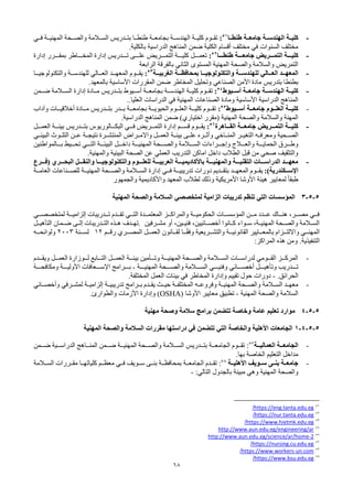 68
-
‫ا‬ ‫ـة‬‫ـ‬‫كلي‬
‫ـة‬‫ـ‬‫لهندس‬
‫ـة‬‫ـ‬‫جامع‬
‫ـا‬‫ـ‬‫طنط‬
51
:
‫ـدريس‬‫ـ‬‫بت‬ ‫ـا‬‫ـ‬‫طنط‬ ‫ـة‬‫ـ‬‫بجامع‬ ‫ـة‬‫ـ‬‫الهندس‬ ‫ـة‬‫ـ‬‫كلي‬ ‫ـوم‬‫ـ‬‫تق‬
‫ـي‬‫ـ‬‫ف‬ ‫ـة‬‫ـ‬‫المهني‬ ‫ـحة‬‫ـ‬‫والص‬ ‫ـالمة‬‫ـ‬‫الس‬
.‫بالكلية‬ ‫الدراسية‬ ‫المناهج‬ ‫ضمن‬ ‫الكلية‬ ‫أقسام‬ ‫مختلف‬ ‫في‬ ‫السنوات‬ ‫مختلف‬
-
‫ا‬ ‫كليـــة‬
‫لتمـــرية‬
‫جامعـــة‬
‫طنطـــا‬
52
:
‫إدارة‬ ‫بمقـــرر‬ ‫المخـــاطر‬ ‫إدارة‬ ‫تـــدريس‬ ‫علـــى‬ ‫التمـــريض‬ ‫كليـــة‬ ‫تعمـــل‬
‫المستوى‬ ‫المهنية‬ ‫والصحة‬ ‫والسالمة‬ ‫التمريض‬
‫الثاني‬
‫الرابعة‬ ‫بالفرقة‬
-
‫المعهــد‬
‫ـالي‬
‫ـ‬‫العـ‬
‫ـة‬‫ـ‬‫بمحافظـ‬ ‫ـا‬‫ـ‬‫والتكنولوجيـ‬ ‫ـة‬‫ـ‬‫للهندسـ‬
‫ـة‬‫ـ‬‫الغربيـ‬
53
:
‫ـد‬
‫ـ‬‫المعهـ‬ ‫ـوم‬
‫ـ‬‫يقـ‬
‫ـالي‬
‫ـ‬‫العـ‬
‫ـا‬
‫ـ‬‫والتكنولوجيـ‬ ‫ـة‬
‫ـ‬‫للهندسـ‬
‫األمن‬ ‫مادة‬ ‫بتدريس‬ ‫بطنطا‬
‫الصناعي‬
.‫بالمعهد‬ ‫األساسية‬ ‫المقررات‬ ‫ضمن‬ ‫المخاطر‬ ‫وتحليل‬
-
‫أســيوط‬ ‫جامعــة‬ ‫الهندســة‬ ‫كليــة‬
54
:
‫ضــمن‬ ‫الســالمة‬ ‫إدارة‬ ‫مــادة‬ ‫بتــدريس‬ ‫أســيوط‬ ‫بجامعــة‬ ‫الهندســة‬ ‫كليــة‬ ‫تقــوم‬
..‫العليا‬ ‫الدراسات‬ ‫في‬ ‫المهنية‬ ‫الصناعات‬ ‫ومادة‬ ‫األساسية‬ ‫الدراسية‬ ‫المناهج‬
-
‫جامعــة‬ ‫العلــوم‬ ‫كليــة‬
‫أســيوط‬
55
:
‫مــادة‬ ‫بتــدريس‬ ‫بــدر‬ ‫بجامعــة‬ ‫الحيويــة‬ ‫العلــوم‬ ‫كليــة‬ ‫تقــوم‬
‫وآداب‬ ‫أخالقيــات‬
‫المهنية‬ ‫والصحة‬ ‫والسالمة‬ ‫المهنة‬
‫(مقرر‬
‫اختياري‬
.‫الدراسية‬ ‫المناهج‬ ‫ضمن‬ )
-
‫ـة‬‫ـ‬‫جامعـ‬ ‫ـرية‬‫ـ‬‫التمـ‬ ‫ـة‬‫ـ‬‫كليـ‬
‫ـاهرة‬‫ـ‬‫القـ‬
56
:
‫ـوم‬‫ـ‬‫يقـ‬
‫ـي‬‫ـ‬‫فـ‬ ‫ـريض‬‫ـ‬‫التمـ‬ ‫إدارة‬ ‫ـم‬‫ـ‬‫قسـ‬
‫ـدريس‬‫ـ‬‫بتـ‬ ‫ـالوريوس‬‫ـ‬‫البكـ‬
‫ـل‬‫ـ‬‫العمـ‬ ‫ـة‬‫ـ‬‫بيئـ‬
‫ـحية‬‫ـ‬‫الص‬
‫ـاخي‬‫ـ‬‫المن‬ ‫ـر‬‫ـ‬‫التغي‬ ‫ـه‬‫ـ‬‫ومعرف‬
‫ـره‬‫ـ‬‫وأث‬
‫ـى‬‫ـ‬‫عل‬
‫ـي‬‫ـ‬‫البيئ‬ ‫ـوث‬‫ـ‬‫التل‬ ‫ـن‬‫ـ‬‫ع‬ ‫ـة‬‫ـ‬‫نتيج‬ ‫ـرة‬‫ـ‬‫المنتش‬ ‫ـراض‬‫ـ‬‫واالم‬ ‫ـل‬‫ـ‬‫العم‬ ‫ـة‬‫ـ‬‫بيئ‬
‫ـراءات‬‫ـ‬‫وإجـ‬ ‫ـالج‬‫ـ‬‫والعـ‬ ‫ـة‬‫ـ‬‫الحمايـ‬ ‫ـرق‬‫ـ‬‫وطـ‬
‫ـالمة‬‫ـ‬‫السـ‬
‫ـل‬‫ـ‬‫داخـ‬ ‫ـة‬‫ـ‬‫المهنيـ‬ ‫ـحة‬‫ـ‬‫والصـ‬
‫ـة‬‫ـ‬‫البيئـ‬
‫ـالمواطنين‬‫ـ‬‫بـ‬ ‫ـيط‬‫ـ‬‫تحـ‬ ‫ـي‬‫ـ‬‫التـ‬
.‫والمهنية‬ ‫البيئية‬ ‫الصحة‬ ‫عن‬ ‫العملي‬ ‫التدريب‬ ‫اماكن‬ ‫داخل‬ ‫الطالب‬ ‫قبل‬ ‫من‬ ‫صحي‬ ‫والتثقيف‬
-
‫(فـــرع‬ ‫البحـــري‬ ‫والنقـــل‬ ‫والتكنولوجيـــا‬ ‫للعلـــوم‬ ‫العربيـــة‬ ‫باألكاديميـــة‬ ‫والمهنيـــة‬ ‫التقنيـــة‬ ‫الدراســـات‬ ‫معهـــد‬
:)‫اإلســكندرية‬
‫العامــة‬ ‫للصــناعات‬ ‫المهنيــة‬ ‫والصــحة‬ ‫الســالمة‬ ‫إدارة‬ ‫فــي‬ ‫تدريبيــة‬ ‫دورات‬ ‫بتقــديم‬ ‫المعهــد‬ ‫يقــوم‬
‫والجمهور‬ ‫واألكاديمية‬ ‫المعهد‬ ‫لطالب‬ ‫وذلك‬ ‫األمريكية‬ ‫األوشا‬ ‫هيئة‬ ‫لمعايير‬ ً‫ا‬‫طبق‬
5
-
5
-
3
‫المهنية‬ ‫والصحة‬ ‫السالمة‬ ‫لمتخصصي‬ ‫الزامية‬ ‫تدريبات‬ ‫تنظم‬ ‫التي‬ ‫المؤسسات‬
‫لمتخصصــي‬ ‫إلزاميــة‬ ‫تــدريبات‬ ‫تقــدم‬ ‫التــي‬ ‫المعتمــدة‬ ‫والمراكــز‬ ‫الحكوميــة‬ ‫المؤسســات‬ ‫مــن‬ ‫عــدد‬ ‫هنــاك‬ ،‫مصــر‬ ‫فــي‬
‫ـرفين‬‫ـ‬‫مش‬ ‫أو‬ ،‫ـين‬‫ـ‬‫فني‬ ،‫ـائيين‬‫ـ‬‫أخص‬ ‫ـانوا‬‫ـ‬‫ك‬ ‫ـواء‬‫ـ‬‫س‬ ،‫ـة‬‫ـ‬‫المهني‬ ‫ـحة‬‫ـ‬‫والص‬ ‫ـالمة‬‫ـ‬‫الس‬
.
‫ـل‬‫ـ‬‫التأهي‬ ‫ـمان‬‫ـ‬‫ض‬ ‫ـى‬‫ـ‬‫إل‬ ‫ـدريبات‬‫ـ‬‫الت‬ ‫ـذه‬‫ـ‬‫ه‬ ‫ـدف‬‫ـ‬‫ته‬
‫رقــم‬ ‫المصــري‬ ‫العمــل‬ ‫لقــانون‬ ‫ا‬ ً
‫وفقــ‬ ‫والتشــريعية‬ ‫القانونيــة‬ ‫بالمعــايير‬ ‫وااللتــزام‬ ‫المهنــي‬
12
‫لســنة‬
2003
‫ولوائحــه‬
‫التنفيذية‬
.
‫هذه‬ ‫ومن‬
:‫المراكز‬
-
‫ـدم‬‫ـ‬‫ويقـ‬ ‫ـل‬‫ـ‬‫العمـ‬ ‫ـوزارة‬‫ـ‬‫لـ‬ ‫ـابع‬‫ـ‬‫التـ‬ ‫ـل‬‫ـ‬‫العمـ‬ ‫ـة‬‫ـ‬‫بيئـ‬ ‫ـأمين‬‫ـ‬‫وتـ‬ ‫ـة‬‫ـ‬‫المهنيـ‬ ‫ـحة‬‫ـ‬‫والصـ‬ ‫ـالمة‬‫ـ‬‫السـ‬ ‫ـات‬‫ـ‬‫لدراسـ‬ ‫ـومي‬‫ـ‬‫القـ‬ ‫ـز‬‫ـ‬‫المركـ‬
‫وتأهيـــل‬ ‫تـــدريب‬
‫أخصـــائي‬
‫المهنيـــة‬ ‫والصـــحة‬ ‫الســـالمة‬ ‫وفنيـــي‬
-
‫ومكافحـــة‬ ‫األوليـــة‬ ‫اإلســـعافات‬ ‫بـــرامج‬
‫الحرائق‬
.
-
‫المختلفة‬ ‫العمل‬ ‫بيئات‬ ‫في‬ ‫المخاطر‬ ‫وإدارة‬ ‫تقييم‬ ‫حول‬ ‫دورات‬
.
-
‫ـه‬‫ـ‬‫وفروع‬ ‫ـة‬‫ـ‬‫المهني‬ ‫ـحة‬‫ـ‬‫والص‬ ‫ـالمة‬‫ـ‬‫الس‬ ‫ـد‬‫ـ‬‫معه‬
‫ـة‬‫ـ‬‫المختلف‬
‫ـرفي‬‫ـ‬‫لمش‬ ‫ـة‬‫ـ‬‫إلزامي‬ ‫ـة‬‫ـ‬‫تدريبي‬ ‫ـرامج‬‫ـ‬‫ب‬ ‫ـدم‬‫ـ‬‫يق‬ ‫ـث‬‫ـ‬‫حي‬
‫ـائي‬‫ـ‬‫وأخص‬
‫المهنية‬ ‫والصحة‬ ‫السالمة‬
-
‫األوشا‬ ‫معايير‬ ‫تطبيق‬
(OSHA)
‫والطوارئ‬ ‫األزمات‬ ‫وإدارة‬
.
5
-
5
-
4
‫مهنية‬ ‫وصحة‬ ‫سالمة‬ ‫برامج‬ ‫تتضمن‬ ‫وخاصة‬ ‫عامة‬ ‫تعليم‬ ‫موارد‬
5
-
5
-
4
-
1
‫المهنية‬ ‫والصحة‬ ‫السالمة‬ ‫مقررات‬ ‫دراستها‬ ‫في‬ ‫تتضمن‬ ‫التي‬ ‫والخاصة‬ ‫األهلية‬ ‫الجامعات‬
-
‫الجامعــة‬
‫العماليــة‬
57
:
‫تقــوم‬
‫الجامعــة‬
‫بتــدريس‬
‫المهنيــة‬ ‫والصــحة‬ ‫الســالمة‬
‫ضــمن‬ ‫الدراســية‬ ‫المنــاهج‬ ‫ضــمن‬
‫مداخل‬
‫التعليم‬
‫الخاصة‬
.‫بها‬
-
‫ـى‬‫ـ‬‫بن‬ ‫ـة‬‫ـ‬‫جامع‬
‫ـويف‬‫ـ‬‫س‬
‫ـة‬‫ـ‬‫األهلي‬
58
:
‫ـدم‬‫ـ‬‫تق‬
‫الجامعــة‬
‫الســالمة‬ ‫ـررات‬‫ـ‬‫مق‬ ‫كلياتهــا‬ ‫ـم‬‫ـ‬‫معظ‬ ‫ـي‬‫ـ‬‫ف‬ ‫ســويف‬ ‫ـى‬‫ـ‬‫بن‬ ‫ـة‬‫ـ‬‫بمحافظ‬
‫بالجدول‬ ‫مبينة‬ ‫وهي‬ ‫المهنية‬ ‫والصحة‬
‫التالي‬
:
-
51
https://eng.tanta.edu.eg
/
52
https://nur.tanta.edu.eg
/
53
https://www.hietmk.edu.eg
/
54
http://www.aun.edu.eg/engineering/ar
55
2
-
http://www.aun.edu.eg/science/ar/home
56
https://nursing.cu.edu.eg
/
57
un.com
-
https://www.workers
/
58
https://www.bsu.edu.eg
/
 