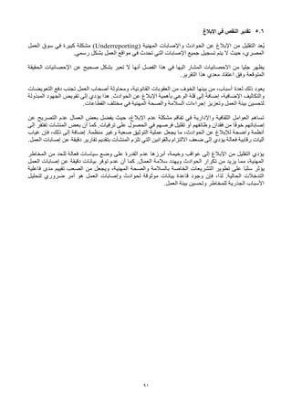 91
5.6
‫اإلبالغ‬ ‫في‬ ‫النقص‬ ‫تقدير‬
‫المهنية‬ ‫واإلصابات‬ ‫الحوادث‬ ‫عن‬ ‫اإلبالغ‬ ‫من‬ ‫التقليل‬ ‫ُعد‬‫ي‬
(Underreporting)
‫العمل‬ ‫سوق‬ ‫في‬ ‫كبيرة‬ ‫مشكلة‬
.‫رسمي‬ ‫بشكل‬ ‫العمل‬ ‫مواقع‬ ‫في‬ ‫تحدث‬ ‫التي‬ ‫اإلصابات‬ ‫جميع‬ ‫تسجيل‬ ‫يتم‬ ‫ال‬ ‫حيث‬ ،‫المصري‬
‫الفصل‬ ‫هذا‬ ‫في‬ ‫اليها‬ ‫المشار‬ ‫االحصائيات‬ ‫من‬ ‫جليا‬ ‫يظهر‬
‫أنها‬
‫صحيح‬ ‫بشكل‬ ‫تعبر‬ ‫ال‬
‫اإلحصائيات‬ ‫عن‬
‫الحقيقة‬
‫المتوقعة‬
.‫التقرير‬ ‫هذا‬ ‫معدي‬ ‫اعتقاد‬ ‫وفق‬
‫لعدة‬ ‫ذلك‬ ‫يعود‬
‫التعويضات‬ ‫دفع‬ ‫تجنب‬ ‫العمل‬ ‫أصحاب‬ ‫ومحاولة‬ ،‫القانونية‬ ‫العقوبات‬ ‫من‬ ‫الخوف‬ ‫بينها‬ ‫من‬ ،‫أسباب‬
‫المبذولة‬ ‫الجهود‬ ‫تقويض‬ ‫إلى‬ ‫يؤدي‬ ‫هذا‬ .‫الحوادث‬ ‫عن‬ ‫اإلبالغ‬ ‫بأهمية‬ ‫الوعي‬ ‫قلة‬ ‫إلى‬ ً‫إضافة‬ ،‫اإلضافية‬ ‫والتكاليف‬
‫القط‬ ‫مختلف‬ ‫في‬ ‫المهنية‬ ‫والصحة‬ ‫السالمة‬ ‫إجراءات‬ ‫وتعزيز‬ ‫العمل‬ ‫بيئة‬ ‫لتحسين‬
‫اعات‬
.
‫عن‬ ‫التصريح‬ ‫عدم‬ ‫العمال‬ ‫بعض‬ ‫يفضل‬ ‫حيث‬ ،‫اإلبالغ‬ ‫عدم‬ ‫مشكلة‬ ‫تفاقم‬ ‫في‬ ‫واإلدارية‬ ‫الثقافية‬ ‫العوامل‬ ‫تساهم‬
‫بعض‬ ‫أن‬ ‫كما‬ .‫ترقيات‬ ‫على‬ ‫الحصول‬ ‫في‬ ‫فرصهم‬ ‫تقليل‬ ‫أو‬ ‫وظائفهم‬ ‫فقدان‬ ‫من‬ ‫ا‬ً‫ف‬‫خو‬ ‫إصاباتهم‬
‫المنشآت‬
‫إلى‬ ‫تفتقر‬
‫غياب‬ ‫فإن‬ ،‫ذلك‬ ‫إلى‬ ‫إضافة‬ .‫منظمة‬ ‫وغير‬ ‫صعبة‬ ‫التوثيق‬ ‫عملية‬ ‫يجعل‬ ‫ما‬ ،‫الحوادث‬ ‫عن‬ ‫لإلبالغ‬ ‫واضحة‬ ‫أنظمة‬
‫تلزم‬ ‫التي‬ ‫بالقوانين‬ ‫االلتزام‬ ‫ضعف‬ ‫إلى‬ ‫يؤدي‬ ‫فعالة‬ ‫رقابية‬ ‫آليات‬
‫المنشآت‬
‫العمل‬ ‫إصابات‬ ‫عن‬ ‫دقيقة‬ ‫تقارير‬ ‫بتقديم‬
.
‫المخاطر‬ ‫من‬ ‫للحد‬ ‫فعالة‬ ‫سياسات‬ ‫وضع‬ ‫على‬ ‫القدرة‬ ‫عدم‬ ‫أبرزها‬ ،‫وخيمة‬ ‫عواقب‬ ‫إلى‬ ‫اإلبالغ‬ ‫من‬ ‫التقليل‬ ‫يؤدي‬
‫العمل‬ ‫إصابات‬ ‫عن‬ ‫دقيقة‬ ‫بيانات‬ ‫توفر‬ ‫عدم‬ ‫أن‬ ‫كما‬ .‫العمال‬ ‫سالمة‬ ‫ويهدد‬ ‫الحوادث‬ ‫تكرار‬ ‫من‬ ‫يزيد‬ ‫مما‬ ،‫المهنية‬
‫المهني‬ ‫والصحة‬ ‫بالسالمة‬ ‫الخاصة‬ ‫التشريعات‬ ‫تطوير‬ ‫على‬ ‫ًا‬‫ب‬‫سل‬ ‫يؤثر‬
‫فاعلية‬ ‫مدى‬ ‫تقييم‬ ‫الصعب‬ ‫من‬ ‫ويجعل‬ ،‫ة‬
‫لتحليل‬ ‫ضروري‬ ‫أمر‬ ‫هو‬ ‫العمل‬ ‫وإصابات‬ ‫لحوادث‬ ‫موثوقة‬ ‫بيانات‬ ‫قاعدة‬ ‫وجود‬ ‫فإن‬ ،‫لذا‬ .‫الحالية‬ ‫التدخالت‬
‫العمل‬ ‫بيئة‬ ‫وتحسين‬ ‫للمخاطر‬ ‫الجذرية‬ ‫األسباب‬
.
 