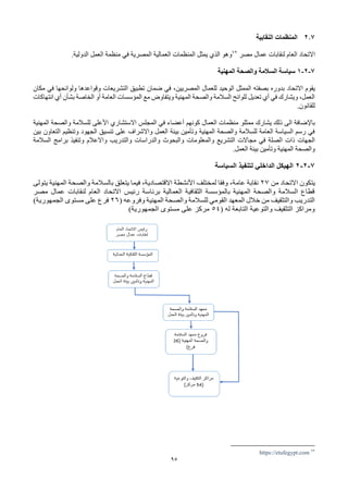 95
2.7
‫النقابية‬ ‫المنظمات‬
‫االتحاد‬
‫مصر‬ ‫عمال‬ ‫لنقابات‬ ‫العام‬
72
‫الدولية‬ ‫العمل‬ ‫منظمة‬ ‫في‬ ‫المصرية‬ ‫العمالية‬ ‫المنظمات‬ ‫يمثل‬ ‫الذي‬ ‫وهو‬
.
7
-
2
-
1
‫المهنية‬ ‫والصحة‬ ‫السالمة‬ ‫سياسة‬
‫يقوم‬
‫االتحاد‬
‫مكان‬ ‫في‬ ‫ولوائحها‬ ‫وقواعدها‬ ‫التشريعات‬ ‫تطبيق‬ ‫ضمان‬ ‫في‬ ،‫المصريين‬ ‫للعمال‬ ‫الوحيد‬ ‫الممثل‬ ‫بصفته‬ ‫بدوره‬
‫أي‬ ‫بشأن‬ ‫الخاصة‬ ‫أو‬ ‫العامة‬ ‫المؤسسات‬ ‫مع‬ ‫ويتفاوض‬ ‫المهنية‬ ‫والصحة‬ ‫السالمة‬ ‫للوائح‬ ‫تعديل‬ ‫أي‬ ‫في‬ ‫ويشارك‬ ،‫العمل‬
‫انتهاكات‬
.‫للقانون‬
‫ممثل‬ ‫يشارك‬ ‫ذلك‬ ‫الى‬ ‫باإلضافة‬
‫و‬
‫المهنية‬ ‫والصحة‬ ‫للسالمة‬ ‫األعلى‬ ‫االستشاري‬ ‫المجلس‬ ‫في‬ ‫أعضاء‬ ‫كونهم‬ ‫العمال‬ ‫منظمات‬
‫بين‬ ‫التعاون‬ ‫وتنظيم‬ ‫الجهود‬ ‫تنسيق‬ ‫على‬ ‫واالشراف‬ ‫العمل‬ ‫بيئة‬ ‫وتأمين‬ ‫المهنية‬ ‫والصحة‬ ‫للسالمة‬ ‫العامة‬ ‫السياسة‬ ‫رسم‬ ‫في‬
‫والتدري‬ ‫والدراسات‬ ‫والبحوث‬ ‫والمعلومات‬ ‫التشريع‬ ‫مجاالت‬ ‫في‬ ‫الصلة‬ ‫ذات‬ ‫الجهات‬
‫السالمة‬ ‫برامج‬ ‫وتنفيذ‬ ‫واالعالم‬ ‫ب‬
.‫العمل‬ ‫بيئة‬ ‫وتأمين‬ ‫المهنية‬ ‫والصحة‬
7
-
2
-
2
‫السياسة‬ ‫لتنفيذ‬ ‫الداخلي‬ ‫الهيكل‬
‫يتكون‬
‫االتحاد‬
‫من‬
27
‫يتولى‬ ‫المهنية‬ ‫والصحة‬ ‫بالسالمة‬ ‫يتعلق‬ ‫فيما‬ ،‫االقتصادية‬ ‫األنشطة‬ ‫لمختلف‬ ‫وفقا‬ ،‫عامة‬ ‫نقابة‬
‫مصر‬ ‫عمال‬ ‫لنقابات‬ ‫العام‬ ‫االتحاد‬ ‫رئيس‬ ‫برئاسة‬ ‫العمالية‬ ‫الثقافية‬ ‫بالمؤسسة‬ ‫المهنية‬ ‫والصحة‬ ‫السالمة‬ ‫قطاع‬
‫وفرو‬ ‫المهنية‬ ‫والصحة‬ ‫للسالمة‬ ‫القومي‬ ‫المعهد‬ ‫خالل‬ ‫من‬ ‫والتثقيف‬ ‫التدريب‬
( ‫عه‬
26
)‫الجمهورية‬ ‫مستوى‬ ‫على‬ ‫فرع‬
( ‫له‬ ‫التابعة‬ ‫والتوعية‬ ‫التثقيف‬ ‫ومراكز‬
54
)‫الجمهورية‬ ‫مستوى‬ ‫على‬ ‫مركز‬
72
https://etufegypt.com
 