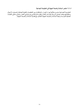 96
7
-
2
-
3
‫الجماعية‬ ‫المفاوضة‬ ‫في‬ ‫المهنية‬ ‫والصحة‬ ‫السالمة‬ ‫عناصر‬
‫النقابية‬ ‫التنظيمات‬ ‫بين‬ ‫والمناقشات‬ ‫الحوار‬ ‫إجراء‬ ‫خاللها‬ ‫من‬ ‫يتم‬ ،‫الجماعية‬ ‫المفاوضة‬
‫االعمال‬ ‫وأصحاب‬ ‫العمالية‬
‫النقابات‬ ‫ممثلي‬ ‫ويتولى‬ .‫العمل‬ ‫طرفي‬ ‫بين‬ ‫تعاوني‬ ‫مناخ‬ ‫وخلق‬ ‫العمل‬ ‫وظروف‬ ‫شروط‬ ‫تحسين‬ ‫بهدف‬ ‫ومنظماتهم‬
.‫المهنية‬ ‫والصحة‬ ‫السالمة‬ ‫قضايا‬ ‫مع‬ ‫التعامل‬ ‫المهنية‬ ‫والصحة‬ ‫السالمة‬ ‫ولجنة‬ ‫للمؤسسة‬ ‫العمالية‬
 