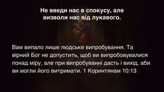 Не введи нас в спокусу, але
визволи нас від лукавого.
Вам випало лише людське випробування. Та
вірний Бог не допустить, щоб ви випробовувалися
понад міру, але при випробуванні дасть і вихід, аби
ви могли його витримати. 1 Коринтянам 10:13
 