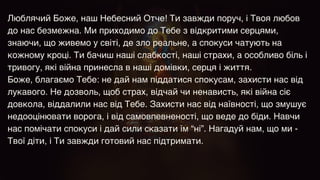 Люблячий Боже, наш Небесний Отче! Ти завжди поруч, і Твоя любов
до нас безмежна. Ми приходимо до Тебе з відкритими серцями,
знаючи, що живемо у світі, де зло реальне, а спокуси чатують на
кожному кроці. Ти бачиш наші слабкості, наші страхи, а особливо біль і
тривогу, які війна принесла в наші домівки, серця і життя.
 

Боже, благаємо Тебе: не дай нам піддатися спокусам, захисти нас від
лукавого. Не дозволь, щоб страх, відчай чи ненависть, які війна сіє
довкола, віддалили нас від Тебе. Захисти нас від наївності, що змушує
недооцінювати ворога, і від самовпевненості, що веде до біди. Навчи
нас помічати спокуси і дай сили сказати їм “ні”. Нагадуй нам, що ми -
Твої діти, і Ти завжди готовий нас підтримати.
 