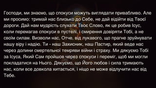 Господи, ми знаємо, що спокуси можуть виглядати привабливо. Але
ми просимо: тримай нас близько до Себе, не дай відійти від Твоєї
дороги. Дай нам мудрість слухати Твоє Слово, як це робив Ісус,
коли перемагав спокуси в пустелі, і смирення довіряти Тобі, а не
своїм силам. Визволи нас, Отче, від лукавого, що прагне зруйнувати
нашу віру і надію. Ти - наш Захисник, наш Пастир, який веде нас
через долини смертельної темряви війни і страху. Ми дякуємо Тобі
за Ісуса, Який Сам пройшов через спокуси і переміг, щоб ми могли
покладатися на Нього. Дякуємо, що Його любов і сила тримають
нас, коли все довкола хитається, і ніщо не може відлучити нас від
Тебе.
 