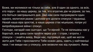 Боже, ми молимося не тільки за себе, але й один за одного, за всіх,
хто поруч - за нашу церкву, за тих, хто втратив дім чи рідних, за тих,
хто боїться завтрашнього дня. Дай нам сили підтримувати один
одного, молитися разом і допомагати долати спокуси і труднощі.
Нехай наша віра зростає, а наша церква стає міцнішою, попри усі
випробовування війни і спокус.
Господи, нагадай нам сьогодні, що Ти вірний. Ти не залишаєш нас у
боротьбі, але даєш сили пройти через усе - і страх, і втрати, і
спокуси - і знайти вихід. Веди нас, підтримуй нас, щоб ми могли
жити для Тебе і прославляти Тебе кожен день, навіть у найтемніші
часи. І не введи нас у спокусу, але визволи нас від лукавого. Амінь
 