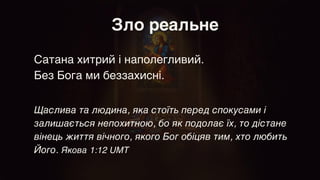 Зло реальне
Сатана хитрий і наполегливий.
 

Без Бога ми беззахисні.
Щаслива та людина, яка стоїть перед спокусами і
залишається непохитною, бо як подолає їх, то дістане
вінець життя вічного, якого Бог обіцяв тим, хто любить
Його. Якова 1:12 UMT
 